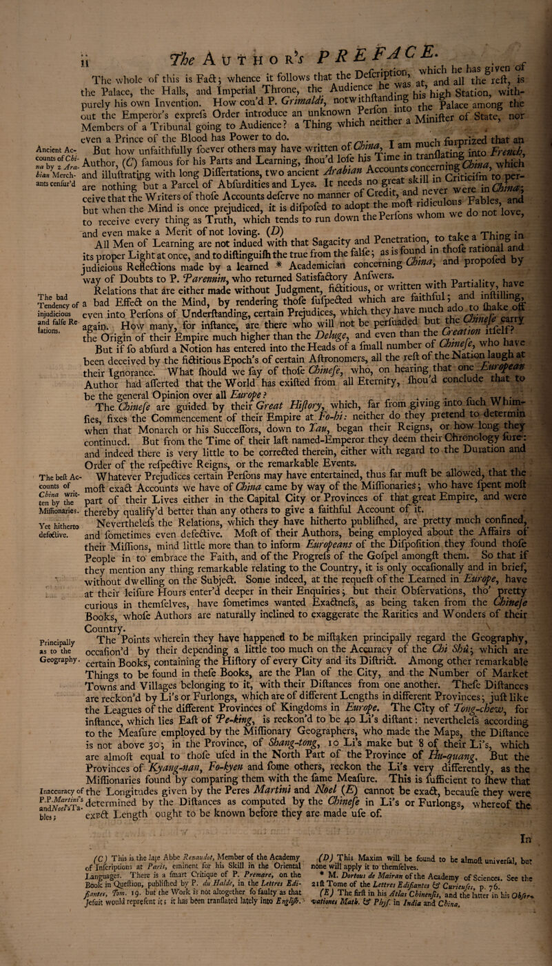 7*he Author^ PRE FA C Ë• The whole of this is Fad; whence it follows that the De p > ^ an(j the reft, is the Palace, the Halls, and Imperial Throne, the Audience > high Station, with- purely his own Invention. How cou’d P. Grimaldinotwith a g ^ palace among the out the Emperor’s exprefs Order introduce an unknown rei lUinifter of State, nor Members of a Tribunal going to Audience? a Thing which nei e , . . even a Prince of the Blood has Power to do. # r]. T mucj1 forprized that aft Ancient Ac But how unfaithfully foever others may have written of Chtna, 1 am m r imo pmuh counts of Author (C) famous for his Parts and Learning, fhou’d lofe his Time in ti . JVv • ^uich llan Mereh-'and illuftratjpg with long Differtations, two ancient Àccounts concern^^ , ants cenlur’d are nothing but a Parcel of Ab&rdities and Lyes. It needs no ^^^'^‘ were inSL; ceive that the Writers of thofe Accounts deferve no manner of Credit, an p ^ but when the Mind is once prejudiced, it is difpofed to adopt the moft nd.culous FaMra,md to receive every thing as Truth, which tends to run down thePerfons whom we do not love, 'and even make a Merit of not loving. (D) , Tw - All Men of Learning are not indued with that Sagacity and Pénétra ion,. rational^tnd i its proper Light at once, and to diftinguifh the true from the falfe ; as is founi in _r0t50fjk bv * judicious Reflexions made by a learned * Academician concerning > P P way of Doubts to P. Tarennin, who returned SatisfaXory Anfwers. . p . h _ Relations that are either made without Judgment, fiXitious, or written wi ^ infttlline- Tendency Of a bad EffeX on the Mind, by rendering thofe fufpeXed which are faithful, and infti h g, injudicious even into Perfons of Underftanding, certain Prejudices, which they have muc a Carrv again. How many, for inftance, are there who will not be perfuaded but ^ Chnejecwj the Origin of their Empire much higher than the Deluge, and even than the r • But if fo abfurd a Notion has entered into the Heads of a fmall number of ^mefe, who have been deceived by the fiXitious Epoch’s of certain Aftronomers, all the reft of the Nation laugh at their Ignorance. What fhould we fay of thofe Chinefe, who, on hearing that ono^European Author had afferted that the World has exifted from all Eternity, ftiou d conclude that to be the general Opinion over all Europe ? „ . . . r , „r,. The Chinefe are guided by their Great Hiftory, which, far from giving into fuch W him- fies, fixes the Commencement of their Empire at Fo-hi: neither do they pretend to determin when that Monarch or his Succeffors, down to %au, began their Reigns, or how long they continued. But from the Time of their laft named-Emperor they deem their Chronology hirer and indeed there is very little to be correXed therein, either with regard to the Duration and Order of the refpeXive Reigns, or the remarkable Events. j u , Thebeft Ac- Whatever Prejudices certain Perfons may have entertained, thus far .muft be allowed, that the counts of moft. exa& Âccounts we have of China came by way of the Miffionaries ; who have fpent moft fen'by the11' part of their Lives either in the Capital City or Provinces of that great Empire, and were Miffionaries. thereby qualify’d better than any others to give a faithful Account of it. Yet hitherto Neverthelefs the Relations, which they have hitherto publifhed, are pretty much confined,, defective. and fometimes even defeXive. Moft of their Authors, being employed about the Affairs of their Miffions, mind little more than to inform Europeans of the Difpofition they found thofe People in to ’embrace the Faith, and of the Progrefs of the Gofpel amongft them. So that if they mention any thing remarkable relating to the Country, it is only occafionally and in brieÇ without dwelling on the SubjeX. Some indeed, at the requeft of the Learned in Europe, have at their leifure Hours enter’d deeper in their Enquiries ; but their Obfervations, tho’ pretty curious in themfelves, have fometimes wanted ExaXnefs, as being taken from the Chineje Books, whofe Authors are naturally inclined to exaggerate the Rarities and Wonders of their Country. s Principally The Points wherein they have happened to be mift^Icen principally regard the Geography, as to the occafion’d by their depending a little too much on the Accuracy of the Chi Shu; which are Geography. certajn J300ks, containing the Hiftory of every City and its DiftriX. Among other remarkable Things to be found in thefe Books, are the Plan of the City, and the Number of Market Towns and Villages belonging to it, with their. Diftances from one another. Thefe Diftances are reckon’d by Li’s or Furlongs, which are of different Lengths indifferent Provinces; juft like the Leagues of the different Provinces of Kingdoms in Europe. The Cky of Tong-chew, for inftance, which lies Eaft of Te-king, is reckon’d to be 40 Li’s diftant : neverthelefs according to the Meafure employed by the Miffionary Geographers, who made the Maps, the Diftance is not above 30; in the Province, of Shang-tong, 10 Li’s make but 8 of their Li’s, which are almoft equal to thofe ufed in the North Part of the Province of Hu-quang, But the Provinces of Kyang-nan, Fo-kyen and fome others, reckon the Li’s very differently, as the Miffionaries found by comparing them with, the fame Meafure. This is fufficient to fhew that inaccuracy of the Longitudes given by the Peres Martini and Noel (E) cannot be exaX, becaufe they were P'dS3Ta- determined by the Diftances as computed by the Chineje in Li’s or Furlongs, whereof the Iks;**S exrX Length ought to be known before they are made ufe of. (C) This is the late Abbe Renaît dot, Member of the Academy of Infcriptions at Paris, eminent for his Skill in the Oriental Languages. There is a fmart Critique of P. Premare, on the Book in Quellion, publifhed by P. du,Halde, in the Lettres Edi¬ fiantes, Tom. 19. but the Work is not altogether fo faulty as that jditit would reprçfçnt its it has been tranflated lately into Englijb. '  ' In (D) Thh Maxim will be found to be almoft univerfal, but none will apply it to themfelves. * M. Dortous de Mairan of the Academy of Sciences. See the Lettres Edifiantes & Curieujes, p. 76. (E) The firft in his Atlas Chinenfis, and the latter in his Obfer vattona Math. & Pbyf. in India and China>