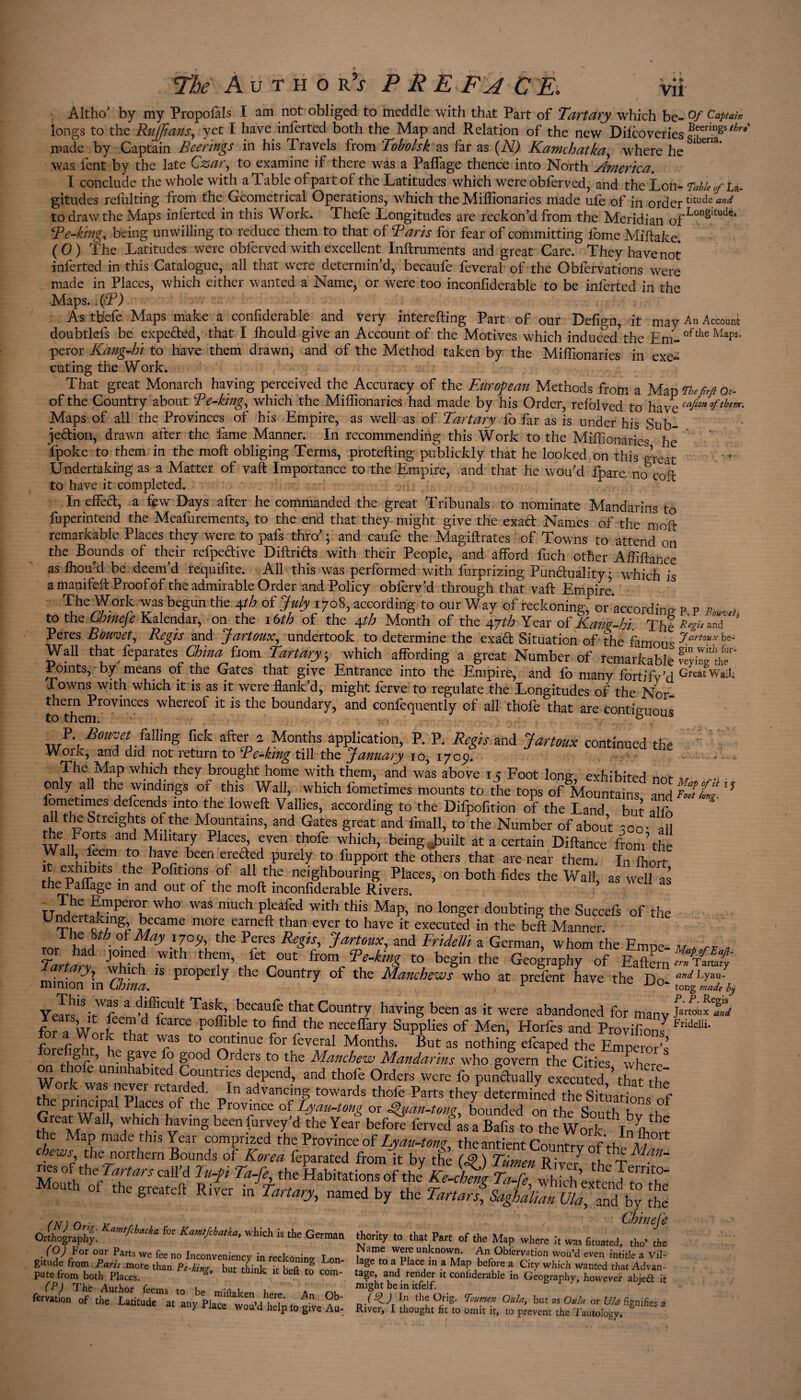 Altho’ by my Propofals I am not obliged to meddle with that Part of Tartary which be- °f longs to the Ruffians, yet I have inferted both the Map and Relation of the new Dilcoveries ?eber^gsthr* made by Captain Beerings in his Travels from Tobolsk as far as (N) Kamchatka, where he * em* was lent by the late Czar, to examine if there was a Paffage thence into North America. I conclude the whole with a Table of part of the Latitudes which were obferved, and the Lon- Table of La¬ titudes relulting from the Geometrical Operations, which the Miffionaries made ufe of in ordertltudeW to draw the Maps inferted in this Work. Thefe Longitudes are reckon’d from the Meridian 0fLongltude* CP e-king, being unwilling to reduce them to that of Raris for fear of committing ibme Miftake. ( 0 ) i?he Latitudes were obferved with excellent Inftruments and great Care. They have not inferted in this Catalogue, all that were determin’d, becaufe feveral of the Obfervations were made in Places, which either wanted a Name, or were too inconfiderable to be inferted in the Maps. JR) As thefe Maps make a confiderable. and very interefting Part of our Defign, it may An Account doubtlefs be expe&ed, that I fhould give an Account of the Motives which induced the Em- oflthe MaPs° peror Kang-hi to have them drawn, and of the Method taken by the Miffionaries in exe¬ cuting the Work. That great Monarch having perceived the Accuracy of the European Methods from a Map tbefirft oc- of the Country about Re-king, which the Miffionaries had made by his Order, relblved to have Maps of all the Provinces of his Empire, as well as of Tart ary fo far as is under his Sub¬ jection, drawn after the fame Manner. In recommending this Work to the Miffionaries he Ipoke to them in the moft obliging Terms, protefting publickly that he looked on this great Undertaking as a Matter of vaft Importance to the Empire, and that he wou’d fpaxe, noToit to have it completed. In effeCt, a few Days after he commanded the great Tribunals to nominate Mandarins to fuperintend the Meafurements, to the end that they might give the exaCt Names of the moft remarkable Places they were to pafs thro’ ; and caufe the Magiftrates of Towns to attend on the Bounds of their refpeCtive DiftriCts with their People, and afford fuch other Affiftance as ffiou’d be deem’d requifite. All this was performed with furprizing Punbluality * which is a manifeft Proof of the admirable Order and Policy obferv’d through that vaft Empire. The Work was begun the 4th of July 1708, according to our Way of reckoning, or’according p p p- , to the Chineje Kalendar, on the 16th of the 4th Month of the 47th Year of Kam-hi The*&'a^* Peres Bomet, Regis and Jartoux, undertook to determine the exaCt Situation of the famous 7artouxh*~ Wall that feparates China fiom Tartary -, which affording a great Number of remarkable Sif roints, by means of the Gates that give Entrance into the Empire, and fo many fortify’d GreatWâlIi Towns with which it is as it were flank’d, might ferve to regulate the Longitudes of the Nor to themr0VinCeS WherCOf k iS the boundaIT> and confequently of all thofe that are contiguous P Bouvet falling ficfc after a Months application, P. P. Regis and Jartoux continued the Work, and did not return to Re-king till the January 10, 170p. The Map which they brought home with them, and was above 15 Foot long, exhibited not v only all the windings of this Wall, which fometimes mounts to the tops of Mountains and^C- ” fometimes defends into the loweft Vallies, according to the Dilpofition of the Land but alfo a 1 the Streights of the Mountains, and Gates great and fmall, to the Number of about soo- all he Forts and Military Places, even thofe which, being, built at a certain Diftancë from’the . a 3?^ been efe&ed purely to fupport the others that are near them. In ffiort \ ephm)ItS -the ^ofitlorls of a11 tbe neighbouring Places, on both fides the Wall as well as in an<^ °ut of the moft inconfiderable Rivers. ? t The Emperor who was much pleafed with this Map,* no longer doubting the Succefs of the Undertaking became more earneft than ever to have it executed in the beft Manner. rcsrhJ- °iay the PfCS Regh' Jartoux> and Fridetti a German, whom the Empe- m * rr » rL ^ JOmeL Wlth them’ fet °Ut from to begin the Geography of Eaftwn ary7 w ich is properly the Country of the Manchews who at prefent have the Do avdLYan- mmion in Uoma. r ■L'u~ tong made by Y^ISirW^ffifCUlt Tas,î’d>eCaUc Country having been as it were abandoned for many Jart°“* Sit for 3 W , d fcarce Poffihle to find the necelfary Supplies of Men, Horfes and ProvifionJ Fndelii' for a Work that was to continue for lèverai Months. But as nothing efcaped the Emnem? ore ig 1 , he gave fo good Orders to the Manchew Mandarins who govern the Cities wherA on thofe uninhabited Countries depend, and thofe Orders were fo punctually executed ’ tha thl Work was never retarded. In advancing towards thofe Parts they determined thësitùaSs of the principal Places of the Province of Lyau-tong or guan-tone bounded on the Wi t? e ?hTM ’ TW?h vVing be£n ?UrVey’d the Yea>' bef<*e ferved às a Bafis to the Work Inftm-? he Map made this Year comprized the Province of Lyau-tom the antient Countrv of t-lv a i chews the northern Bounds of Korea feparated from it by the (J> ) Tûmen River7 the T nes of the Tartars call’d lu-p Ta-fe the Habitations of the Ke-chetil Ta r? hi’ th Jernt0* Mo»* of *0 srtitd, r,l t d&SHt. *—••“ ‘ .*• • O;.»':. » II.» Pm or m., rAZ'lu (O) For our Parts we fee no Inconveniency in reckoning Lon haTtn fp? Unkn°'!1?- An Obferyation wou’d even intitle a Vil- gitude from Parts .more than Pe-kin? but think it Lmi J a^e t0 a PIace ln a Map before a City which wanted that Advan- putefrom both Places. C h k bdt t0 Com_ taSe’ and render confiderable in Geography, however abieft it (P) The Author fppmo ^ l o t . might be in itfelf. J fervation of the Latitude at any Pk^înnMVf''t ^ Orig. Poutn-en Oula, but as Oula or Uld fignifies a latitude at any Place wou’d help to give Au- River, I thought fit to omit it, to prevent the Tautology.