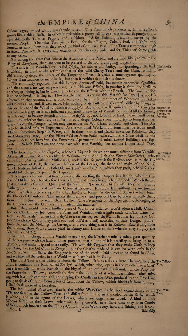 Colour is ©rev, mix'd with a few Streaks of red. The Plant which produces it, in (ome Places, grows likea thick Bufh, in others it refembles a pretty tall Tree ; it is neither fo pungent, nor agreeable to the Tafte as Pepper, and is feldom ufed for feafoning Victuals, except by the meaner People. The other Tree yields Peas; for their Figure, Colour* Pod, and Tafte, tho* fomewhat rank, (hew that they are of the kind of ordinary Peas. The Tree is common enough in feveral Provinces, it is very tall, extends its Branches very wide, and for Thicknefs fcarce yields to any other. TheVarftiih* is whitifh, its Leaf nearly refembles that of the wild Cherry-Tree; and the Gum, which it Tree- diftils drop by drop, the Tears of the Turpentine-Tree. It yields a much greater quantity of Liquor if an Incifion be made in it ; but then it perifhes fo much the fooner. ’Tis commonly reported, that this Liquor, drawn off cold, has certain venomous Qualities, and that there is no way of preventing its milchievous Effets, in pouring it from one Veffel to another, or ftirring it, but by avoiding to fuck in the Effluvia with the Breath. The fame Caution is to beobferved in boiling it. However that be, ’tis certain this Varnifh [or Japan] is not lefs efteem’d on that account, and is continually ufed by an infinite number of Workmen. It takes all Colours alike ; and, if well made, lofes nothing of its Luftre and Clearnefs, either by change of Air, or the age of the Wood to which it is apply’d. But to do. it well requires Time and Care ; for Manner of one or two layings on is not fufficient ; nor muft a new lay of Varnifh be applied till the former, which ought to be very lrnooth and thin, be dry’d, but not fo as to be hard. Care muft be ta- japanhg^ ken to fee whether fuch Lay be ftiffer, or of a deeper Colour ; one muft try to bring it by de¬ grees to a certain Temper, which only can render the Work firm, fmooth, and clear. This Art is to be attained only by Experience. As the varnifhed Works muft fometimes be fet in moift Places, fometimes fteep’d in Water, and, in fliort, turn’d and placed in various Pofitions, they are feldom very large, like the Pillars fix’d on Stone-Bafes, wherewith the Great Hail of the Empire, deferibed hereafter, the Emperor’s Apartment, and other Chinefe Buildings are fup- ported: Which Pillars are not done over with true Varnifh, but another Liquor call’d Tong- yew. * • i] The fécond Tree is the Tong-fiu, whence a Liquor is drawn not much differing from Varnifh. xree whence At a fmall diftance it appears like the Walnut-Tree : And fuch the Tartar Mandarins, who 0il Came from Pe-king with the Miffionaries, took it for, fo great is the Refemblance as to the Fi- gure, colour of Bark, the fize and fafhion of the Leaves, the fhape and make of the Nuts. Thefe Nuts are full of a thickifh Oil, mixt with an oily Pulp, which they prefs, otherwife they would lofe the greater part of the Liquor. There goes a Report, that fome Servants, after dreffing their Supper in a Kettle, wherein this fort of Oil had been boil’d a few Days before, found themfelves much diforder’d : Which (hews, fhat it partakes of the bad Quality of the Varnifh. To make it fit for ufe, they boil it with Litharge, and may mix it with any Colour at pleafure. It is often laid without any mixture in Wood, which it preferves againft the bad Effects of Rain ; as alfo on the Squares which form the Floors of Chambers: This makes them fhine ; and provided Care be taken to wafli them from time to time, they retain their Luftre. The Pavements of the Apartments, belonging to the Emperor and the Grandees, are made in this manner. But if they would make a finifhed piece of Work, for inftance, wou’d adorn a Hall, Cham¬ ber, or Clofet, they firft cover the Pillars and Wainfcot with a Eafte made of Flax, Lime, or fuch like Materials ; when this is dry’d to a certain degree, they^with Brufhes lay on the Oil, (mix’d with the Colour they pitch on, and boil’d as ufual) according to their Defign. ^Some¬ times they gild the Moldings, the Carvings, and every thing that is in Relievo : But, fetting aftde the Gilding, thefe Works fcarce yield in Beauty and Luftre to thofe wherein they employ the Varnifh, call’d T-Ji. As this Oil is cheap, and the Varnifh pretty dear, the Merchants ufually mix a great quantity of the Tong-yew with the latter, under pretence, that a little of it is neceffàry fo bring it to a Temper, and make it Ipread more eafily. ’Tis with this Tong-yew that they make Cloth to keep out Rain, like the Oil-Cloth in Europe ; but the Cloaths made of it can be worn only in thé Northern Parts. In fhort, the Tong-yew is one of the moft ufeful Trees to be found in China> and we have all the reafon in the World to wifh we had it in Europe. The third Tree is that which produces the Tallow. It is as tall as a large Cherry-Tree; the The Tallow* Fruit is contain’d in a Rind called Ten-kyû± which, when ripe, opens in the middle like a Chef- Tree* nut ; it confifts of white Kernels of the bignefs of an ordinary Hazle-nut, whofe Pulp has the Properties of Tallow ; accordingly they make Candles of it when it is melted, often mix¬ ing with it a little common Oil, and dipping the Candles in the Wax produc’d by the Tree I am going to fpeak of : This forms a fort of Cruft about the Tallow, which hinders it from running. I (hall fpeak more of it hereafter. T^e fourth called Pe-la-fou, that is, the white Wax-Tree, is the moft extraordinary of all. The Wax* Tis not fo tall as the Tallow-Tree, and differs from it alfo in the colour of the Bark, which Tree‘ is white ; and in the figure of the Leaves, which are longer than broad. A kind of little c xkJ118 on ^efe Leaves, wherewith being cover’d, in a (hort time they form Combs o Wax, much fmaller than the Honey-Combs. This Wax is very hard and fhining, and is con- y°L* L D ; ftderably.