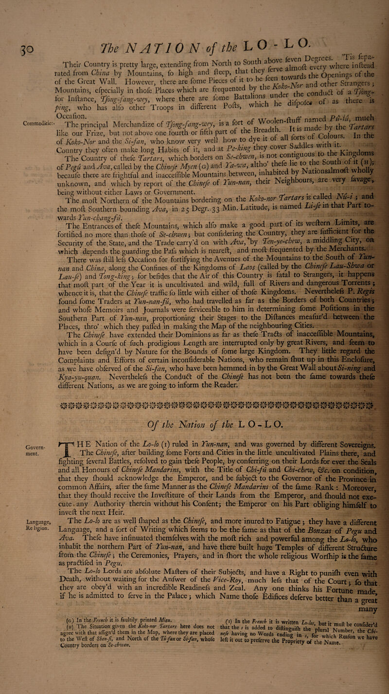 Commodkiec Their Country is pretty large, extending from North to South above where inftead rated from China by Mountains, fo high and fteep, that they towards the Openings of the of the Great Wall. However, there are fome Pieces of it to e - an(j other Strangers ; Mountains, efpecially in thofe Places which are frequented by the . - . ^ Gf a cT/ong- for Inftance, Tfong-fang-wey, where there are fome Battalions under the conduct ot a ^ ping, who has alfo Sther Troops in different Pofts, which he d.fpofe. ol as there rs • The principal Merchandize of Tjhng-fang-wey, is a madeif the’Alton like our Frize, but not above one fourth or fifth part of the Bieadt . » t fi of Koko-Nor and the Si-fan, who know very well how to dye it o a or' s ° * . Country they often make long Habits of it, and at Pe-hng they cover ^ • e Wînorlmtwt The Country of thefe Tartars, which borders on Se-chwen, is not contiguous ? of Pegu and Ava, called by the Chinefe My en (g) and Ya-wa, altho the e îe to ie « whnllv becaufe there are frightful and inacceffible Mountains between, inhabited y a ion a unknown, and which by report of the Chinefe of 2 un-nan, their Neig ours, aie \ery vag y being without either Laws or Government. • n j at- * 4 The moft Northern of the Mountains bordering on the Koko-nor Tartars ca e u-i , an 5 Degn.33 Min. Latitude, is named Life m that Part to- the mod: Southern bounding Ava in 2 wards Tun-chang-fû. T . . The Entrances of thefe Mountains, which alfo make a good part of its weftern ^ units, are fortified no more than thofe of Se-chwen ; but confidering the Country, they are^ lumcient or t e Security of the State, and the Trade carry’d on with Ava, by Te?i-ye-chew, a middling ity, on which depends the guarding the Pafs which is neareft, and mod: frequented by the Merchants. There was dull lefs Occalion for fortifying the Avenues of the Mountains to the South of Yun~ nan and China, along the Confines of the Kingdoms of Laos (called by the Chinefe Lau-Shwa or Lau-fe) and Tong-king-, for befides that the Air of this Country is fatal to Strangers, it happens that mod: part of the Year it is uncultivated and wild, full of Rivers and dangerous Torrents ; whence it is, that the Chinefe traffic fo little with either of thofe Kingdoms. Neverthelefs P. Regis found fome Traders at Tun-nan fu, who had travelled as far as the Borders of both Countries} and whofe Memoirs and Journals were ferviceable to him in determining fome Pofitions in the Southern Part of Tun-nan, proportioning their Stages to the Didances meafur d hetween the Places, thro’ which they pafied in making the Map of the neighbouring Cities. The Chinefe have extended their Dominions as far as thefe Trads of inacceffible Mountains, which in a Courfe of fuch prodigious Length are interrupted only by great Rivers, and feem to have been defign’d by Nature for the Bounds of fome large Kingdom. They little regard the Complaints and Efforts of certain inconfiderable Nations, who remain fhut up in this Enclofure, as we have obferved of the Si-fan, who have been hemmed in by the Great Wall about Si-ning and Kya-yu-quan. Neverthelefs the Condud of the Chinefe has not been the fame towards thefe different Nations, as we are going to inform the Reader. Govern¬ ment. Language, Re ligion. Of the Nation of the L O - L O. THE Nation of the Lo-lo (i) ruled in Tun-nan, and was governed by different Sovereigns. The Chinefe, after building fome Forts and Cities in the little uncultivated Plains there, and fighting feveral Battles, refolved to gain tbefe People, by conferring on their Lords for ever the Seals and all Honours of Chinefe Mandarins, with the Title of Chi-fu and Chi-chew, &c. on condition, that they fhould acknowledge the Emperor, and be fubjed to the Governor of the Province in common Affairs, after the fame Manner as the Chinefe Mandarins of the fame Rank : Moreover that they fhould receive the Inveftiture of their Lands from the Emperor, and fhould not exe¬ cute any Authority therein without his Confient; the Emperor on his Part obliging himfelf to inveft the next Heir. The Lo-lo are as well fhaped as the Chinefe, and more inured to Fatigue ; they have a different Language, and a fort of Writing which feems to be the fame as that of the Bonzas of Pegu and Ava. Thefe have infinuated themfelves with the moft rich and powerful among the Lo-lo, who inhabit the northern Part of Tun-nan, and have there built huge Temples of different Strudure from the Chinefe ; the Ceremonies, Prayers, and in fhort the whole religious Worfhip is the fame as pradifed in Pegu. The Lo-lo Lords are abfolute Mafters of their Subjeds, and have a Right to punifh even with Death, without waiting for the Anfwer of the Vice-Roy, much lefs that of the Court ; fo that they are obey’d with an incredible Readinefs and Zeal. Any one thinks his Fortune made if he is admitted to ferve in the Palace ; which Name thofe Edifices deferve better than a great many (c) In the French it is faultily printed Mku. (h) The Situation given thz Koko-nor Tartars here does not agree with that aflign’d them in the Map, where they are placed to the Well of Shen-Ji, and North of the Tu-fan or Si-fan, whofe Country borders on Se-cbwen. . j, ,  Dutit mult be conlide that the , rs added to drft,„gmlh the plural Number, the C Vt >7g no Words ending in ,, for which Reafon we hr left it out to preferve the Propriety of the Name.