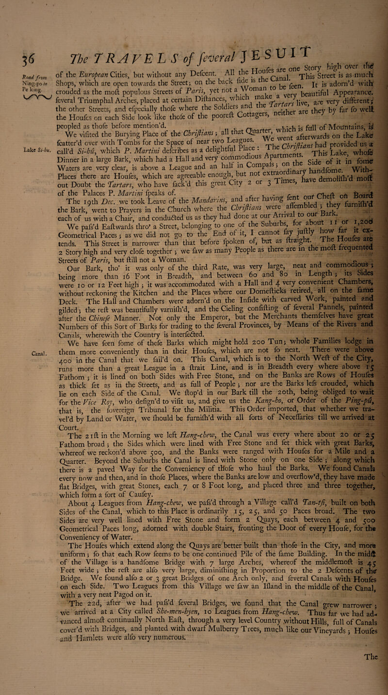 3<5 Road from Ning-po to Pe king, k/w Lake Si-hu. Canal. The TRAVELS of federal JESUIT ^ ^ of the European Cities, but without any Defcent. All the Houfes are Street is as much Shops, which are open towards the Street; on the back fide is t e reenm It is adorn’d with' crouded as the moft populous Streets of Paris, yet not a Woman o beautiful Appearance, feveral Triumphal Arches, placed at certain Diftances, \vhic mz e a are vefy different; the other Streets, and efpecially thofe where the Soldiers an t e * ^ * tbey by far fo well the Houfes on each Side look like thofe of the pooreft Cottagers, neither are tn y y peopled as thofe before mention’d. 4 rïi . r XXTh\rh is full of Mountains, id. We vifited the Burying Place of the Chripans ; all that Qya , afterwards on the Lake fcatter’d over with Tombs for the Space of near two Leagues . cbriftians had provided us a call’d Si-hû, which P. Martini defcribes as a deligntful Plac . _ J Lake whole Dinner in a large Bark, which had a Hall and very Jf. on the Side of it in fome Waters are very clear, is above a League and an half m Comp , . handfome. With- Places there are Houfes, which are agreeable enough, but not ex lao J demolifh’d moll out Doubt the Tartars, who have fack’d this great City 2 or 3 Times, have demoliüid molt of the Palaces P. Martini fpeaks of. > , r . . r. nn Board The 19 th Dec. we took Leave of the Mandarins, and after having . . furnidl’d the Bark, went to Prayers in the Church where the Chrtjiians were a em ’ each of us with a Chair, and conducted us as they had done at our rriva to our * y We pafs’d Eaftwards thro* a Street, belonging to one o; the Subui s, or a ou > • Geometrical Paces ; as we did not go to the Enel of it, I cannot ay juy o tends. This Street is narrower than that before ipoken of, but as ftraight. T 2 Story high and very clofe together ; we law as many People as there are in t e mo lequen Streets of Paris, but ftill not a Woman. Our Bark, tho’ it was only of the third Rate, was very large, neat and comrno ious , being more than 16 Foot in Breadth, and between 60 and 80 in Lengt ; its j es were 10 or 12 Feet high ; it was accommodated with a Hall and 4 very convenient C am ers, without reckoning the Kitchen and the Places where our Domefticks retired, all on the îarnô Deck. The Hall and Chambers were adorn’d on the Infide with carved Woik, painted^ and. gilded ; the reft was beautifully varnilh’d, and the Cieling confifting of feveral Pannels, painted after the Chinefe Manner. Not only the Emperor, but the Merchants themfelves have great Numbers of this Sort of Barks for trading to the feveral Provinces, by Means of the Rivers and Canals, wherewith the Country is interfered. We have feen fome of thefe Barks which might hold 200 Tun; whole Families lodge in them more conveniently than in their Houfes, which are not fo neat. There weie above 400 in the Canal that we fail’d on. This Canal, which is to the North Weft of the City, runs more than a great League in a ftrait Line, and is in Breadth every where above 15 Fathom ; it is lined on both Sides with Free Stone, and on the Banks are Rows of Houfes as thick fet as in the Streets, and as full of People ; nor are the Barks lefs crouded, which lie on each Side of the Canal. We ftop’d in our Bark till the 20th, being obliged to wait for the Vice Roy, who defign’d to vifit us, and give us the Kang-ho, or Order of the Ping-pûy that is, the fovereign Tribunal for the Militia. This Order imported, that whether we tra- vel’d by Land or Water, we fhould be furnifh’d with all forts of Neceflaries till we arrived at Court. The 21ft in the Morning we left Hang-chew, the Canal was every where about 20 or 25 Fathom broad ; the Sides which were lined with Free Stone and fet thick with great Barks, whereof we reckon’d above 500, and the Banks were ranged with Houfes for a Mile and a Quarter. Beyond the Suburbs the Canal is lined with Stone only on one Side ; along which there is a paved Way for the Conveniency of thofe who haul the Barks. We found Canals every now and then, and in thofe Places, where the Banks are low and overflow’d, they have made flat Bridges, with great Stones, each 7 or 8 Foot long, and placed three and three together, which form a fort of Caufey. About 4 Leagues from Hang-chew, we pafs’d through a Village call’d Pan-tfi, built on both Sides of the Canal, which to this Place is ordinarily 15, 25, and 50 Paces broad. The two Sides are very well lined with Free Stone and form 2 Quays, each between 4 and 500 Geometrical Paces long, adorned with double Stairs, fronting the Door of every Houfe, for the Conveniency of Water. The Houfes which extend along the Quays are better built than thofe in the City, and more uniform ; fo that each Row feems to be one continued Pile of the fame Building. In the midit of the Village is a handfome Bridge with 7 large Arches, whereof the middlemoft is 45 Feet wide ; the reft are alfo very large, diminifhing in Proportion to the 2 Defcents of the‘ Bridge. We found alfo 2 or 3 great Bridges of one Arch only, and feveral Canals with Houles on each Side. Two Leagues from this Village we faw an Ifland in the middle of the Canal with a very neat Pagod on it. The 22d, after we had pafs’d feveral Bridges, we found that the Canal grew narrower ; we arrived at a City called She-men-hyen, 10 Leagues from Hang-chew. Thus far we had ad^ vanced almoft continually North Eaft, through a very level Country without Hills, full of Canals cover’d with Bridges, and planted with dwarf Mulberry Trees, much like our Vineyards ; Houfes .and Hamlets were alfo very numerous.