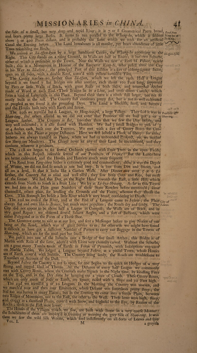 * u * L t %. +.\ the Side of a fmall, but very deep-and rapid River; it is 7 or 8 Geometrical Paces broad, Rondfrom and bears pretty large Barks. It feems to run parallel to the Whang-ho, which is feldom Ning-po to • above 3 or 400 Paces diftant, and is probably the famé which we took for an artificial Canal the Evening before. The Land hereabouts is all marfhy, yet bears abundance of little ' Trees refembling the Birch. ‘ We arrived at Su-tJyen-hyen by a large hand forn e Caufey, thé JVhahg-ho appearing to thé sû-tj&e*$nï Right. This City Hands on a riling Ground, its Walls are half in Ruins; it has’two Suburbs, • either of which is preferable to the Town. Near the Walls we faw 'a kind of Palace, newly built ; this is a Monument in Honour of the Emperor Kang-hi, who pafs’d thro’ the City in his Way to Su-chew. • the principal Part of this Edifice is a fort of obloUg-fquàre Salon; open on all Sides, with a double Roof, cover’d with yellow-Varnifti’d Tiles, The Caufey reaches no farther than S'û-tjyen, which we left the 19th. Half a League beyond it we found 7 flat Bridges one after another, each dbout 100 Foot long, fupported by Piers or little Walls, of Brick, with great Rails on both Sides, and triumphal Arches’ made of Wood at each End. * Thele Bridges lie in a Line, and crofs divers Canals,- which form a kind of Labyrinth in this Place. Beyond thele there is a ninth Hill larger, but not fo neatly built as the reft. The Country ftill continues pretty flat, but is not fo well cultivated or peopled as we found it the preceding Days. The Land is blackifh, hard, and barren ; and the Houles built only with Earth and Straw. -v* ' The 20th we traveil’d but 6 Leagues, to Hong-wa-pâ, a large Village. They faid it was in pro^n&-#? Shan-tong, tho’ others affured us we did not enter that Province till we had got 2 < or 3 : Shah-tong. Leagues farther. The Country is flat, fmoother than that we faw the Day before, and very well cultivated; it is'alfo ftored with Hamlets. We had 3 fmall Bridges to pafs of 3 or 4 Arches each, built over the Torrents, We met with a fort of Centry Boxes for Cen- tinels built in the Plains at proper Diftances. Here we firft beheld a Flock- of Sheep: for altho’ hitherto we always travell’d in Plains, where we had an unbounded Profpecft, yêt we Ae it lief faw Sheep nor Meadows. The Chinefe never let any of their Land lie uncultivated, and they confume whatever it produces. The .2 fit we began to fee lèverai Orchards plânted with Fruit Trees in the open Fields, which in this Relpeét refemble feveral of our Provinces of France A But the Lands here are better cultivated, and the Houfes and Hamlets much more frequent. The Road from Tang-chew hither is extremely good and commodious'; altho’ it was thé Depth of Winter, we did not find fo much as one bad Step : It is free from Dirt and Stones, and all on a level, fo that it looks like a Garden Walk. After Dinner «we went 5 or 6 Li farther, the Country flat as ufual and well till’d ; they fow both Corn and Rice, but moft of the former. We had this Day, on the Right Hand towards the Eaft, a little Hill, which ëxtends from North to South in a lirait Line : We lay at Li-kya-Shwang, As far as this Town we had feen in the Plain great Numbers of thofe Stone Rowlers before mention’d ; fame channell’d, others plain, for levelling the Grounds and the Floors, whereon they tllrelh the Corn. This Borough lies befide a little River which is very broad, confidering its Depth. The 22d we crofs’d the River, and at the End of 4 Leagues came to I-cbewthe Plain citv of always flat and even like la-Beauce, but much more populous ; the Roads dry and fandy. The /-f/;mv City did not appear to be above half a Ltague inCompafs; the Walls are of Brick, and in very good Repair : we obferved feveral Saliant Angles, and a fort of Baftions, which were either Polygonal or in the Form of a HorfeShoe. . The Governor came to vifit us at our Inn, and fent a Meflfenger before to give Notice of our being^ on the Road, which was of great Service to us ; for otherwife we might have found it difficult to have got a fufficient Number of Porters to carry our Baggage in the Towns of Shan-tong, which are for the moft part but fmall. We pafs’d into one of the Suburbs over a Bridge of five fmall Arches ; this Bridge is of Marble with Rails of the fame, adorn’d with Lions very clumfily carved. Without the Suburbs, are a great many Tombs made of Earth in Form of Pyramids, with Infcriptions engraven on Marble Tables. We lodged 4 Leagues beyond ' I-chew^ at a pitiful Town, whole Houfes are of Earth cover’d with Stubble. The Country being fandy, the Roads are troublefome to Travellers on Account of the Duft. Beyond I-chew the Country is not fo open, for one begins to lee quick let Hedges of a very ftrong and rugged kind of Thorns. At the Diftance of every half League we commonly met with Centry Boxes, where the Çentinels make Signals in the Night time, by kindling Fires on the Top, and in the Day time by hanging out a piece of Cloath. Thefe Gentry'Boxes which are only made of Sods or Earth, are fquare, raifed with a Slope and 12 Feet high. ’ The 23d we travell’d 9 or 10 Leagues. In the Morning the Country was uneven, and we march’d now and then over Eminences, whofe Defcent was fometimes pretty fteep’- the Soil too was barren in many Places ; but in the Evening we came into a fertile Plain between two Ridges of Mountains, one to the Eaft, the other to the Weft. Thefe latter were high fteep > ^nd craggy in a thousand Places, cover’d with Snow, and frightful to the Eye, by Reafon of the Rocks; thofe to the Eaft were lower. 1 Houfes of the Villages which we faw, are built with Stone in a very coàrfè Manner : the Inhabitants of them ai e imploy’d in fpinning or weaving the grey Silk of Shan-tong. It was there we faw the wild Silk Worms, which feed indifferently on all Sorts of Leaves and lpin M a greyifh