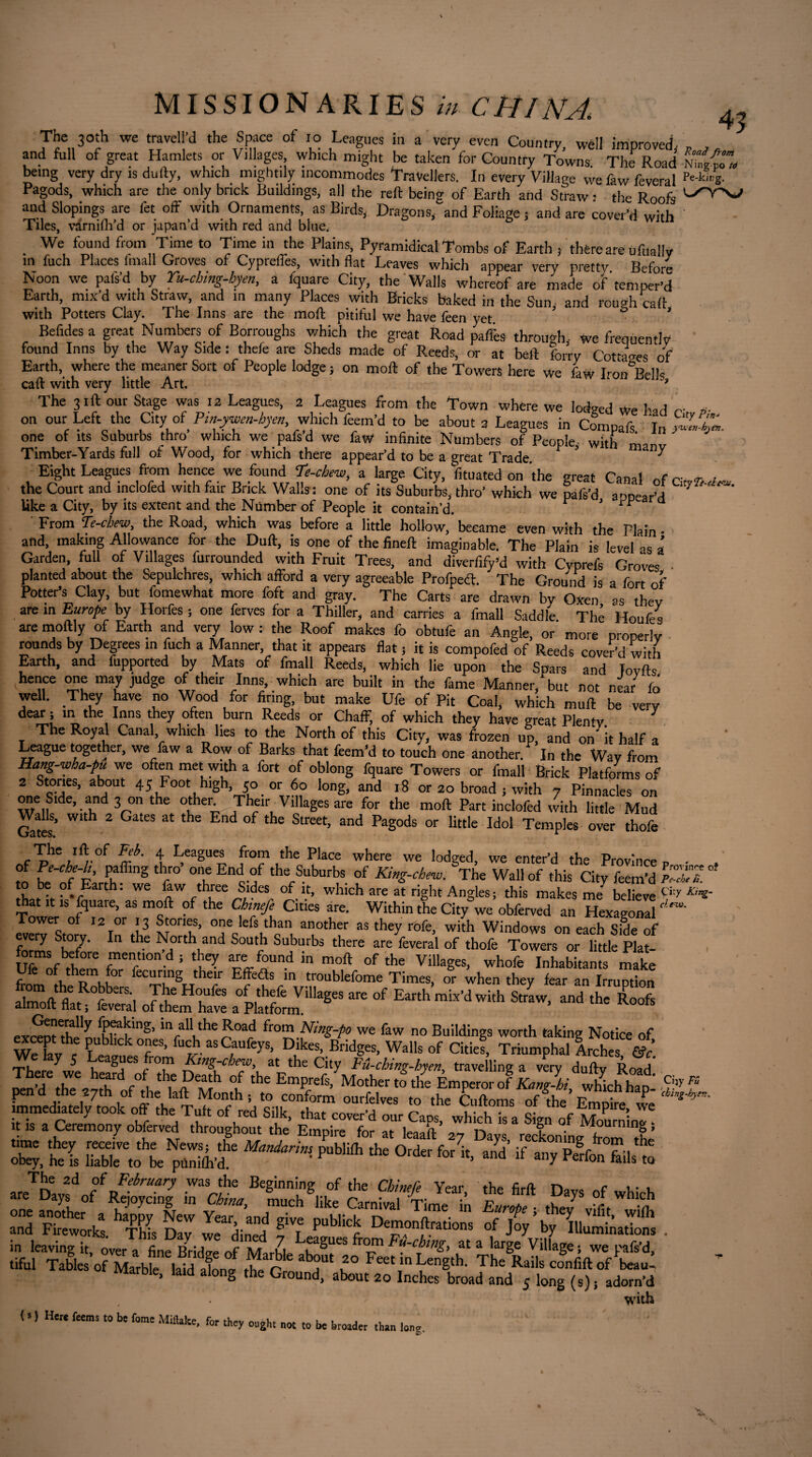 The 30th we travell’d the Space of io Leagues in a very even Country well improved- „ , and full of great Hamlets or Villages which might be taken for Country Towns. Til Road Nilgai being very dry is dully, which mightily incommodes Travellers. In every Village wefawfeveral p'-k'4 Pagods, which are the only brick Buildings, all the reft being of Earth and Straw • the Roofs and Slopings are fet off with Ornaments, as Birds, Dragons, and Foliage ; and are cover’d with ' Tiles, varnilh’d or japan’d with red and blue. 5 WItn We found from Time to Time in the Plains, Pyramidical Tombs of Earth , there are ufttally in fuch Places lmall Groves of Cypreffes, with flat Leaves which appear very pretty Before Noon we pafs’d by Yu-ching-hyen, a fquare City, the Walls whereof are made of'temper’d Earth, mix’d with Straw, and in many Places with Bricks baked in the Sun- and rough caft with Potters Clay. The Inns are the mod pitiful we have feen yet ? ° ’ Betides a great Numbers of Borroughs which the great Road paffes through, We frequently found Inns by the Way Side : thefe are Sheds made of Reeds, or at beft ferry Cottages of Earth, where the meaner Sort of People lodge s on moft of the Towers here we faw Iron^Bells call with very little Art. ? The 31ft our Stage was 12 Leagues, 2 Leagues from the Town where we lodged We had r- a- on our Left the City of Pin-ywcn-hyen, which feem’d to be about 3 Leagues in Compafs 1„^. one of its Suburbs thro which we pafsd we faW infinite Numbers of People with Timber-Yards full of Wood, for which there appear’d to be a great Trade. ? ^ Eight Leagues from hence we found Ye-chew, a large City, fituated on the great Canal „f r- <r the Court and inclofed with fair Brick Walls : one of its Suburbs, thro’ which we rais’d appear’d ^ like a City, by its extent and the Number of People it contain’d. r * rr Q From Te-chew, the Road, which was before a little hollow,’became even with the Plain- and, making Allowance for the Dull, is one of the fineft imaginable. The Plain is level as * Garden, full of Villages furrounded with Fruit Trees, and diverfify’d with Cyprefs Groves planted about the Sepulchres, which afford a very agreeable Profpeft. The Ground is a fort of Potter’s Clay, but fomewhat more foft and gray. The Carts are drawn by Oxen as they are in Europe by Horfes ; one ferves for a Thiller, and carries a fmall Saddle Thé H™,/. aremoftly of Earth and very low : the Roof makes fo obtufe an Angle 0/ mire p operfe rounds by Degrees in fuch a Manner that it appears fiat ; it is compofed of Reeds cover’d with Earth, and fupported by Mats of fmall Reeds, which lie upon the Spars and lovfts hence one may judge of their Inns which are built in the fame Manner, but not near fo well. They have no Wood for firing, but make Ufe of Pit Coal, which muft be very dear ; in the Inns they often burn Reeds or Chaff, of which they have great Plenty The Royal Canal which lies to the North of this City, was frozen up, and on' it half a League together, we faw a Row of Barks that feem’d to touch one another. In the Way from Hang-wha-pu we often met with a fort of oblong fquare Towers or fmall Brick Platforms of 2 Stories, about 45 Foot high, 50 or 60 long, and 18 or 20 broad ; with 7 Pinnacles on one Side and 3 on the other Their Villages are for the moft Part inclofed with little Mud Gates' WU^ 2 GateS at End tbe Street, and Pagods or little Idol Temples over thofe „<Thew-°f F(rh' t EeagUe~ fro“,the Place where we lodged, we enter’d the Province P • , of Pe-cbe-h, paffing thro one End of the Suburbs of King-chew. The Wall of this City feetn'd lv be Earth. we few three Sides of it, which are at right Angles ; this makes me believe cit>r Kmi' drat it is fquare, as moft of the Chinefe Cities are. Within the City we obferved an Hexagon!! <'W IverTsto v 12lithe & °eqlefs.tban, aotheur as the7 with Windows on each Side of every Story. In the North and South Suburbs there are feveral of thofe Towers or little Plat- iÆïS, JSSÜ - - E„,hWawi,h æ Uy fP^lnS> >“ aU the Road from Ning-po we faw no Buildings worth taking Notice of WeTav c fUCIasCaUfeyS’ Dékes’B«dg^. Walls of Citief, Triumphal Arches There ^we h r*0?1 at the City Fû-ching-hyen, travelling a very dully Road leld tle vl h s/l ,6! xl °u the EmPrefs> Mother to the Emperor of Kang-hi, whfeh hapé f 2y, heTs iTaWrtot^'Î6 ^ ^ 0rder ^ ^ *JDj,dr//-irUary WVF BeginninS, of the Cbi>«fe Year, the firft Days of which are Days of Rejoycing in China, much like Carnival Time in Enrobe - the/ ,.;! m Z Si'“ffi g? fi 1-** „r jVby k&S. in leaving it, over a fine Bridge of M-irhl fa^Ues at a large Village; we pafs’d, tiful Tables of Marble laid abns? the Crn * T* u° Feet ln Length. The Rails confift of beau^ marble, laid along the Ground, about 20 Inches broad and 5 long (s); adorn’d with (») H« feemi to be feme MUtake, for they ought „« .0 be broader Ihaa ling.