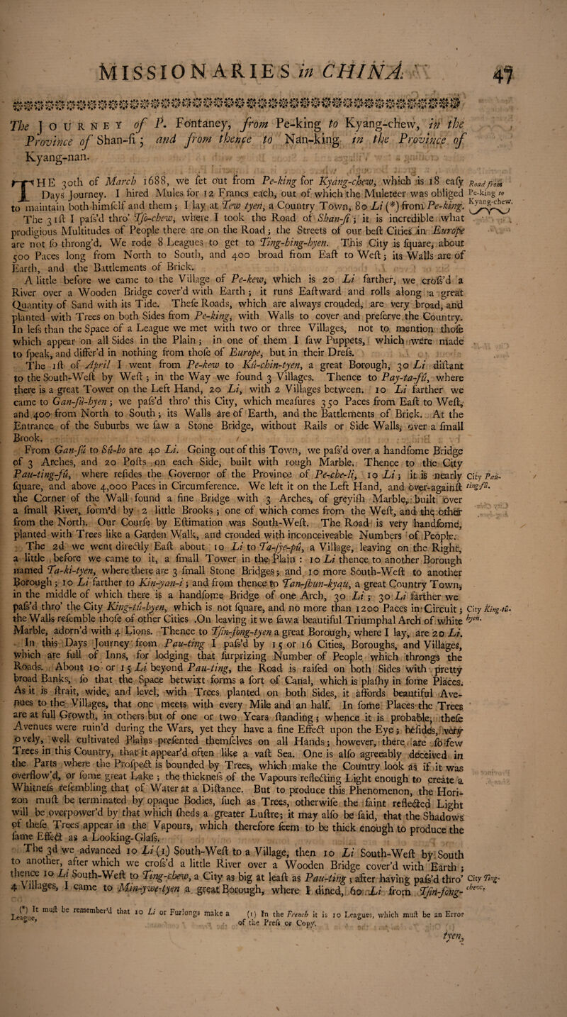 4°i£cj£oi! rom The | O U R n e ï of P. Fontaney, fr om Pe-king to Kyang-chew, in the Province of Shan-fi • and from thence to Nan-king in the Province of Kyang-nan. ' *1 . • t ( > ' if * ■ ' THE 30th of March 1688, wè let o'ut from Pe-king for Kyang-chew, which is 18 eafy Uoadfro Days Journey. I hired Mules for 12 Francs each, out of which the Muleteer was obliged Pe-king to to maintain both himfelf and them ; I lay at Pew tyen, a Country Town, 80 Li (*) from Pe-king. The 31ft I pals’d thro’ Pfo-chewy where I took the Road of Shan-Jt ; it is incredible what prodigious Multitudes of People there are on the Road ; the Streets of our beft Cities in Europe are not fo throng’d. We rode 8 Leagues to get to Ping-hing-hyen. This City is fquare, about 500 Paces long from North to South, and 400 broad from Eaft to Weft ; its Walls are of Earth, and the Battlements of Brick. A little before we came to the Village of Pe-kewy which is 20 Li farther, we crofs’d a River over a Wooden Bridge cover’d with Earth ; it runà Eaft ward and rolls along a great Quantity of Sand with its Tide. Thefe Roads, which are always crouded, are very broad, and planted with Trees on both Sides from Pe-king, with Walls to cover and preferve the Country. In lefs than the Space of a League we met with two or three Villages, not to mention thofe which appear on all Sides in the Plain ; in one of them I faw Puppets, which were made to fpeak, and differ’d in nothing from thofe of Europe, but in their Drefs. The 1 ft of April I went from Pe-kew to Kû-chin-tyen, a great Borough, 30 Li diftant to the South-Weft by Weft ; in the Way we found 3 Villages. Thence to Pay-ta-fû, where there is a great Tower on the Left Hand, 20 Liy with 2 Villages between. 10 Li farther we came to Gan-Ju-hyen ; we pafs’d thro’ this City, which meafures 3 50 Paces from Eaft to Weft, and 400 from North to South ; its Walls are of Earth, and the Battlements of Brick. At the Entrance of the Suburbs we faw a Stone Bridge, without Rails or Side Walls; over a fmall Brook. / ; • From Gan-fu to Su-ho are 40 Li. Going out of this Town, we pafs’d over a handfome Bridge of 3 Arches, and 20 Pofts on each Side, built with rough Marble. Thence to the City Pau-ting-fû, where refides the Governor of the Province of Pe-che-liy 10 Li 3 it is nearly City Paü- fquare, and above 4,000 Paces in Circumference. We left it on the Left Hand, and over-againft Cmg-fu. the Corner of the Wall found a fine Bridge with 3 Arches, of greyifh Marble, • built over a fmall River, form’d by 2 little Brooks ; one of which comes from the Weft, and the other from the North. Our Courfe by Eftimation was South-Weft. The Road is very handfomd, planted with Trees like a Garden Walk, and crouded with inconceiveable Numbers of People. The 2d we went diredtly Eaft about 10 Li to Pa-fye-pûy a Village, leaving on the Right, a little before we came to it, a fmall Tower in the Plain : 10 Li thence to another Borough named Pa-ki-tyeny where there are 3 fmall Stone Bridges; and 10 more South-Weft to another Borough ; 10 Li farther to Kin-yan-i ; and from thence to Pan-jkun-kyauy a great Country Town, in the middle of which there is a handfome Bridge of one Arch, 30 Li ; 30 Li farther we pafs’d thro’ the City King-tu-hyen, which is not fquare, and no more than 1200 Paces in‘Circuit; City King-tt* the Walls referable thofe of other Cities .On leaving it we faw a beautiful Triumphal Arch of white hJen' Marble, adorn’d with 4 Lions. Thence to Pfin-fong-tyen a great Borough, where I lay, are 20 Li. In this Days Journey from Pau-ting I pafs’d by 15 or 16 Cities, Boroughs, and Villages, which are full of Inns, for lodging that furprizing Number of People which throngs the Roads. About 10 or 15 Li beyond Pau-tingy the Road is raifed on both Sides with pretty broad Banks, fo that the Space betwixt forms a fort of Canal, which is plafhy in fome Places. As it is ftrait, wide, and level, with Trees planted on both Sides, it affords beautiful Ave¬ nues to the Villages, that one meets with every Mile and an half. In foriae Places'the Trees T aie at full Growth, in others but of one or two Years ftanding ; whence it is probable, thefe Avenues were ruin’d during the Wars, yet they have a fine EffeCt upon the Eye ; héfides, very ovely, well cultivated Plains prefented themfelves on all Hands; however, there are fofew Trees in this Country, that it appear’d often like a vaft Sea. One is alfo agreeably deceived in tne Parts where the Profpedt is bounded by Trees, which make the Country look as if it was overflow d, or fome great Lake ; the thicknefs .of the Vapours reflecting Light enough to create a Whitnefs refembling that of Water at a Diftance. But to produce this Phenomenon, the Hori* zon muff be terminated by opaque Bodies, fuch as Trees, otherwife the faint refle&ed Light will be overpower’d by that which fheds a greater Luftre; it may alfo be faid, that the Shadows pf thefe Trees appear in the Vapours, which therefore feem to be thick enough to produce the fame Effect as a Looking-Glafs. The 3d we advanced 10 Li (j) South-Weft to a Village, then 10 Li South-Weft by South to another after which we crofs’d a little River over a Wooden Bridge cover’d with Earth ; thence 10 Lt South-Weft to Ping-cloew, a City as big at leaft as Pau-ting ; after having pafs’d thro’ City 4 Villages, 1 came to Mm-ywe-tyen a great Borough, where 1 dined, 60 Li from P/m-fong-che^ League* ^ remem^er ^ ^at 10 Li or Furlongs make a (1) fn the Trench it is 10 Leagues, which muft be an Error ’ - i .of the Prefs or Copy. , tycny