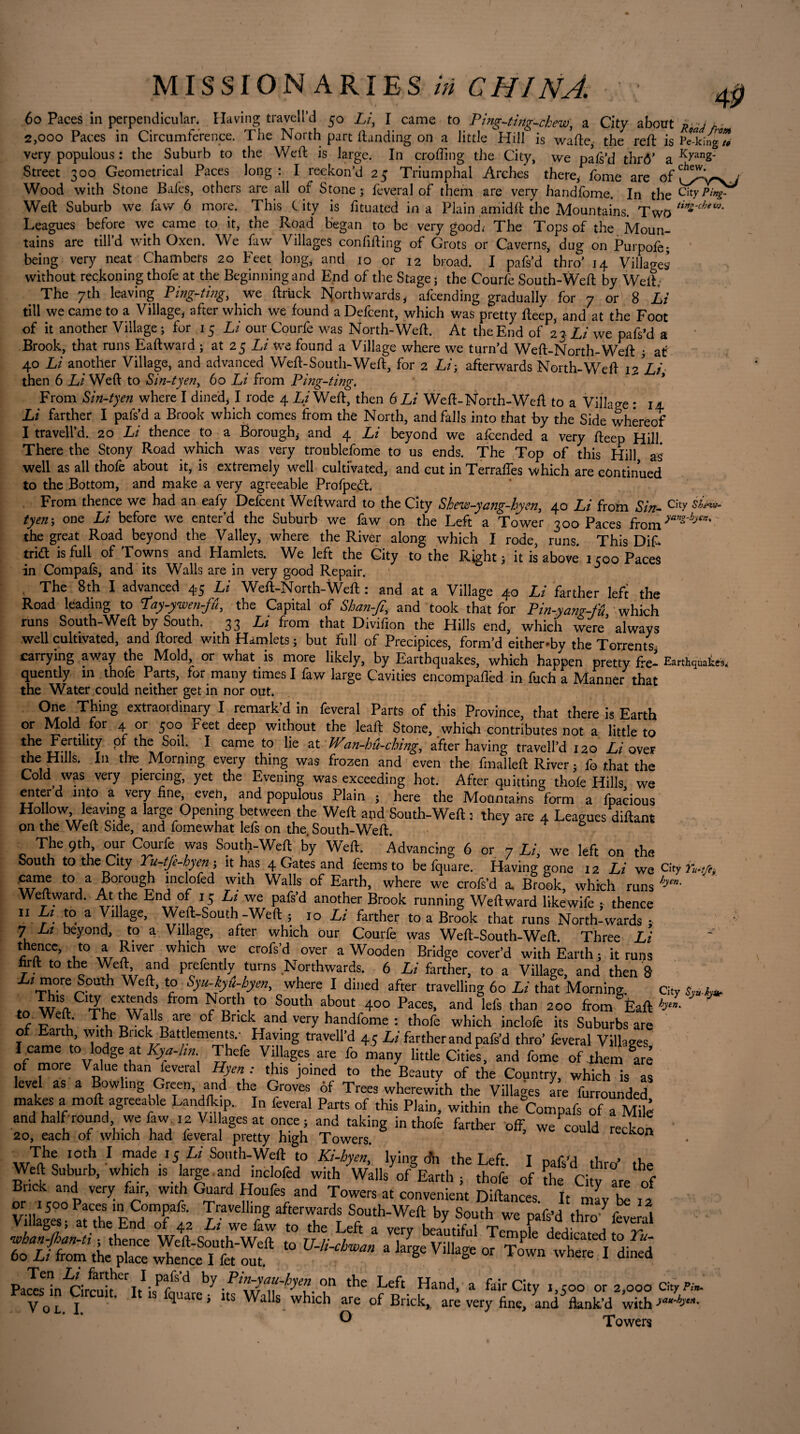 60 Paces in perpendicular. Having travell’d 50 Li, I came to Ping-ting-chew, a City about rLP 2,000 Paces in Circumference. The North part Handing on a little Hill is wafte, the reft is Peeking* very populous : the Suburb to the Weft is large. In crofting the City, we paft’d thr<V a KxanS- Street 300 Geometrical Paces long: I reckon’d 25 Triumphal Arches there, fome are of^v-vj Wood with Stone Bales, others are all of Stone j feveral of them are very handfome. In the Weft Suburb we few 6 more. This t ity is fituated in a Plain amidft the Mountains. Two tin~cbeV}' rues before we came to it, — — 1 1 ^ ^ ’ _i are till’d with Oxen. We being very neat Chambeis 20 1^, oi uiuau. 1 paisa tnro 14 villages without reckoning thofe at the Beginning and End of the Stage ; the Courfe South-Weft by Welt, The 7th leaving Ping-ting, we ftruck Northwards,- afcending gradually for 7 or 8 Li till we came to a Village, after which we found a Defcent, which was pretty fteep, and at the Foot of it another Village ; for 15 Li our Courfe was North-Weft. At the End of 23 Li we pafs’d a Brook, that runs Eaftward ; at 25 Li we found a Village where we turn’d Weft-North-Weft at 40 Li another Village, and advanced Weft-South-Weft, for 2 Li y afterwards North-Weft 12 Li then 6 Li Weft to Sin-tyen, 60 Li from Ping-ting. From Sin-tyen where I dined, I rode 4 Li Weft, then 6 Li Weft-North-Weft to a Village : 14 Li farther I pafs’d a Brook which comes from the North, and falls into that by the Side whêreof I traveil’d. 20 Li thence to a Borough, and 4 Li beyond we afeended a very fteep Hill There the Stony Road which was very troublefome to us ends. The Top of this Hill as well as all thofe about it, is extremely well cultivated, and cut in Terraftes which are continued to the Bottom, and make a very agreeable Profpecft. From thence we had an eafy Defcent Weftward to the City Shew-yang-hyen, 40 Li from Sin- City si*»- tyeny one Li before we enter’d the Suburb we faw on the Left a Tower 300 Paces from yang'by67:' the great Road beyond the Valley, where the River along which I rode, runs. This DiL trift is full of Towns and Hamlets. We left the City to the Right; it is above 1500 Paces in Compafs, and its Walls are in very good Repair. The 8th I advanced 45 Li Weft-North-Weft : and at a Village 4-0 Li farther left the Road leading to Tay-ywen-fu, the Capital of Shan-ft, and took that for Pin-yang-fû which runs South-Weft by South. 33 Li from that Divifion the Hills end, which were’always well cultivated, and ftored with Hamlets ; but full of Precipices, form’d either-by the Torrents carrying away the Mold or what is more likely, by Earthquakes, which happen pretty fre- Earthquakes, quently in thofe Parts, for many times I faw large Cavities encompaflèd in fuch a Manner that the Water could neither get in nor out. One Thing extraordinary I remark’d in feveral Parts of this Province, that there is Earth or Mold for 4 or 500 Feet deep without the leaft Stone, which contributes not a little to *fe ^ of the Soil. I came to lie at Wan-bu-cbing, after having travell’d 120 Li over the Hills. In tire Morning every thing was frozen and even the fmalleft River ; fo that the Cold was very piercing, yet the Evening was exceeding hot. After quitting thofe Hills we enter d into a very fine, eveh, and populous Plain ; here the Motintains form a fpacious Hollow leaving a large Opening between the Weft and South-Weft : they are 4 Leagues diftant on the Weft Side, and fomewhat Iefs on the. South-Weft. 0 The 9th our Courfe was South-Weft by Weft. Advancing 6 or 7 Li, we left on the South to the City Tu-tfe-hyen ; it has 4 Gates and Items to be fquare. Having gone 12 Li we C!ty Yu-tfi. toa Bcrocigh inclofed with Walls of Earth, where we crofs’d a. Brook, which runs h)m- Weftward. At the End of 15 Li we pafs’d another Brook running Weftward likewife ; thence II Li to a Village, Weft-South-Weft ; 10 Li farther to a Brook that runs North-wards ; 7 Lt beyond, to a Village, after which our Courfe was Weft-South-Weft Three Li *i'“ce> ,t0 * Plver 7^* crofs’d over a Wooden Bridge cover’d with Earth ; it runs firft to the Weft and prefently turns .Northwards. 6 Li farther, to a Village, and then 8 XZTVcrere°Uth WCj ’ r° Syu-¥l:byen> where I dined after travelling 60 Li that Morning. City ro fr°m Sj°Uth a,bout 400 Paces> and lefs than 200 frorn Èaft b- to Weft. The Walls are of Brick and very handfome : thofe which inclofe its Suburbs are of Earth, with Brick Batt ements.- Having travell’d 45 Li farther and pafs’d thro’ feveral Villages I came to lodge at Kya-hn Thefe Villages are fo many little Cities, and fome of them Ire of more Value than lèverai Hyen : this joined to the Beauty of the Country, which is as level as a Bowlmg Green, and the Groves of Trees wherewith the Villages are furrounded makes a moft agreeable Landlk.p.. In feveral Parts of this Plain, within the Compafs of a S and half round we faw. .2 Villages at once ; and taking in thofe farther off, we could recked 20, each of which had feveral pretty high Towers. wIk„ |°tb 1 r?afe.rJ,Ll So»‘h-Weft to Ki-hyen, lying dn the Left. I pafs’d thro’ the Weft Suburb, which is large and mclofed with Walls of Earth ; thofe of the City are of Brick and very fair, with Guard Houfes and Towers at convenient Diftances It LZ , , or 1500 Paces in Compafs. Travelling afterwards South-Weft by South we pafs’d throve ml Villages, at the End of 42 Lt we few to the Left a verv hpantifnl nrv 1 a j- j ^ whan-jhan-ti ; thence Weft-South-Weft to U-li-chwan a large Village nr t P C ded^cated 60 Li from the place whence I fet out. § IagC °r T°Wn where 1 dined Pa2'in'circuitheritIisP^Sd ^ 'ATAK- A the Left Hand> a fair City M°° or 2,000 city Pin. Vo. I. 1 fqUarei Wl 8 Wh‘ch T °f Brick> are vefy fin=> and flank’d with>“*«• Towers