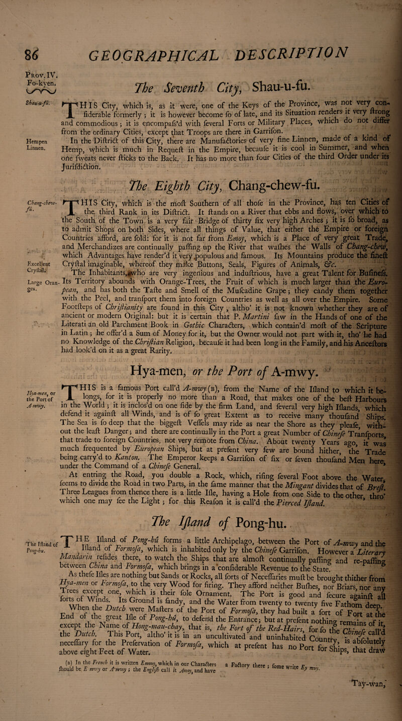 S6 GEOGRAPHICAL DESCRIPTION Prov.IV* Fo-kyen, The Seventh City, Shau-u-fu. Shau-ufu. Hempen Linnen. THIS City, which is, as it were, one of the Keys of the Province, was not very con* fiderable formerly ; it is however become fo of late, and its Situation renders it veiy rong and commodious ; it is encompafs’d with feveral Forts or Military Places, which do not difièr from the ordinary Cities, except that Troops are there in Garrifon. . In the Diftridt of this City, there are Manufactories of very fine Linnen, made of a kind of Hemp, which is much in Requeft in the Empire, becaufe it is cool in Summer, and when one fweats never fticks to the Back. It has no more than four Cities of the third Order under its JurifdiCtion. / The Eighth City, Chang-chew-fu. Cbang-chenu- /«• T HIS City, which is the moil Southern of all Excellent Cryilal. thofe in the Province, has ten Cities of the. third Rank in its DiftriCt. It Hands on a River that ebbs and flows, over which to the South of the Town is a very fair Bridge of thirty fix very high Arches ; it is fo broad, as to admit Shops on both Sides, where all things of Value, that either thé Empire or foreign Countries afford, are fold: for it is not far from Emoy> which is a Place of very great Trade, and Merchandizes are continually palling up the River that wafhes the Walls of Chang-chewy which Advantages have render’d it very .populous and famous. Its Mountains produce the fined: Cry Hal imaginable, whereof they màke Buttons, Seals, Figures of Animals, &c. The Inhabitants,#who are very ingenious and induftrious, have a great Talent for Bufinefs. Large Oran- Its Territory abounds with Orange-Trees, the Fruit of which is much larger than the Euro- Ses- peant and has both the Tafte and Smell of the Mufcadine Grape ; they candy them together with the Peel, and tranfport them into foreign Countries as well as all over the Empire. Some b ootfteps of Chrijhanity are found in this City , altho’ it is not known whether they are of ancient or modern Original: but it is certain that P. Martini law in the Hands of one of the Literati an old Parchment Book in Gothic Characters, which contain’d moft of the Scripture in Latin ; he offer’d a Sum of Money for it, but the Owner would not part with it, tho’ he had no Knowledge of the Chrijiian Religion, becaufe it had been long in the Family, and his Anceftors had look’d on it as a great Rarity. Hya-men, or the Port of A-mwy. vj Hya-men, or the Port of A-m<wy. THIS is a famous Port call’d A-mwy(b), from the Name of the Ifland to which it be¬ longs, for it is properly no more than a Road, that makes one of the beft Harbours World : it is inclos’d on one fide hv the firm T.onrl on^J m_. i • i in the World ; it is inclos’d on one fide by the firm Land, and feveral very high Iflands, which defend it againft all Winds, and is of fo great Extent as to receive many thoufand Ships. The Sea is fo deep that the biggeft Veffels may ride as near the Shore as they pleafe, with¬ out the leaft Danger; and there are continually in the Port a great Number of Chinefe Tranfports that trade to foreign Countries, not very remote from China. About twenty Years ago, it was much frequented by European Ships, but at prefent very few are bound hither, the Trade being carry’d to Kant on. The Emperor keeps a Garrifon of fix or feven thoufand Men here under the Command of a Chinefe General. 5 At entnng the Road, you double a Rock, which, riling lèverai Foot above the Water feems to divide the Road in two Parts, in the fame manner that the Mingant divides that of Brel Three Leagues from thence there is a little Ifle, having a Hole from one Side to the other thro which one may fee the Light ; for this Reafon it is call’d the Pierced Ifland. The Ifland of Pong-hu. The Hand of Pong-hu. HP H E Ifland of Pong-hit forms a little Archipelago, between the Port of A-mwy and the _ Ifland of Form of a y which is inhabited only by the Chinefe Garrifon. However iLiterary Mandarin refides there, to watch the Ships that are almoft continually palling and re-paflins between China and Formofa, which brings in a'confiderable Revenue to the State. As thefe Ifles are nothing but Sands or Rocks, all forts of Neceffaries mull be brought thither from Hya-men or Formofa, to the very Wood for firing. They afford neither Bulhes, nor Briars, nor anv rees except one, which is their foie Ornament. The Port is good and fecure againft all or s o Winds. Its Ground is fandy, and the Water from twenty to twenty five Fathom deeo When the Dutch were Mafters of the Port of Formofa, they had built a fort of Fort 1Fhe End of the great Ifle of Pong-hf to defend the Entrance; but at prefent no h ng ema ns nft except the Name of Hong-mau-chay, that is, the Fort of the Red-Hairs for fo the cT' r im the Dutch. This Port, altho’ it is in an uncultivated and uninhabited Country is 0(!r \ \ l neceflary for the Prefervation of Formofa, which at prefent has no Port fnXw aF° “ y above eight Feet of Water. F l 0rt tor ShlPs> that draw (b) In the French it is written Emouy, which in our Charaflers a Fatfory there • fomP r fliouid be E mivy or A'wwy ; the Englijh call it Amoy, and have 7 ’ me W te Ey mvy- Tay-wan,