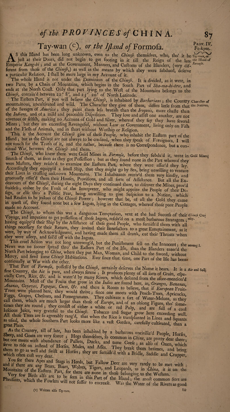 Tay-wan (c), or the Ifland of Formofa. AS this Ifland has been long unknown, even to the Chinefe themfelves, who, tho’ it be juft at their Doors, did not begin to get footing in it till the Reign of the late the Ifl“d01 Emperor Kang-hi 3 and as the Government, Manners, and Cuftoms of the Iflanders, (very dif- FormoJa' ferent from thofe of the Chinefe,) as well as the means by which they were fubdued, deferve a particular Relation, I {hall be more large in my Account of it. The whole Ifland is not under the Dominion of the Chinefe. It is divided, as it were, in two Parts, by a Chain of Mountains, which begins in the South Part of Sba-mq-ki-tew, and ends at the North Coaft. Only that part lying to the Weft of the Mountains belongs to the Chinefe, contain’d between 22° 8', and 250 20' of North Latitude. The Eaftein Pait, if you will believe the Chinefe, is inhabited by Barbarians 3 the Country Changer of mountainous, uncultivated and wild. . The Character they give of them, differs little from that the iNatives, of the Savages of America 3 they paint them lefs brutifh than the Iroquois, more chafte than the Indians, and of a mild and peaceable Difpofition. They love and affift one another, are not covetous or felfifh, making no Account of Gold and Silver, whereof they fay they have feveral Mines ; but they are exceeding Revengeful, without Law or Government, living only on Fifh and the Flefh of Animals, and in fhort without Worfhip or Religion. This is the Account the Chinefe give of thefe People, who inhabit the Eaftern part of the Ifland ; but as the Chinefe are not always to be credited, when they fpeak of Foreigners, I will not vouch for the Truth of it, and the rather, becaufe there is no Correfpondence, but a con¬ tinual War, between the Chinefe and them. The Chinefe, who knew there were Gold Mines in Formofa, before they fubdu’d it, went in Gold Mines: Search of them, as foon as they got Poffeftion 3 but as they found none in the Part whereof they were Matters, they refolv’d to examine the Eaftern Part, where they were affur’d they lay. Accordingly they equipp’d a fmall Ship, that they might go by Sea, being unwilling to venture their Lives in crofting unknown Mountains. The Inhabitants receiv’d them very kindly and generoufly offer’d them their Houfes, Provifions, and all forts of Alfiftance. But all the En deavours of the Chinefe, during the eight Days they continued there, to difeover the Mines prov’d fruitlefs; either by the Fault of the Interpreter, who might apprize the People of their De- or/lfe Vhl° f Politi<; Fear’ unwilling to give Sufpicion to a Nation, which had Reafon to be jealous of the Chinefe Power 3 however that be, of all the Gold they came m queft o , they found none but a few Ingots, lying in the Cottages, whereof thole poor People made no Account. . r r (c) Written alfo Toy-van, to