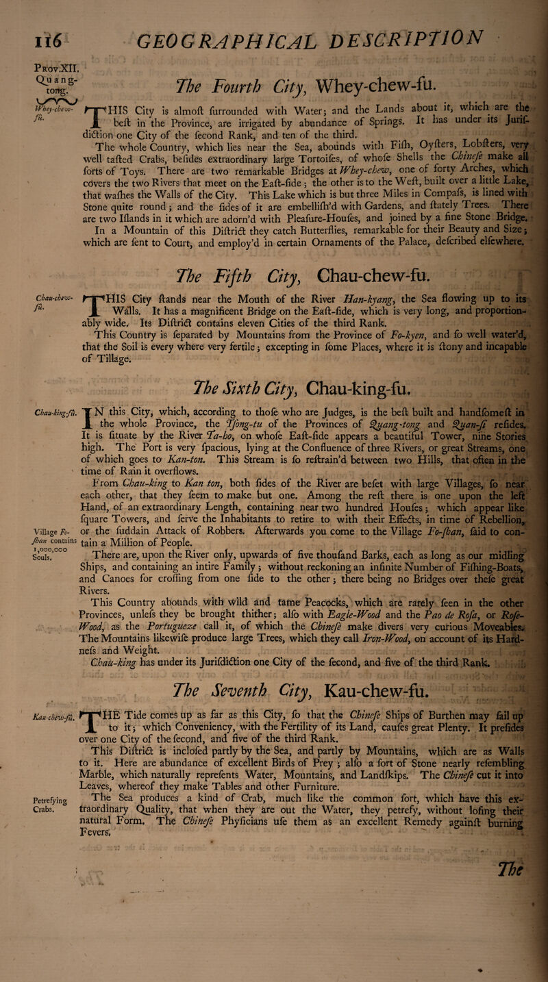 pROV.XÎI. Qu ang- tong. IVbey-chexv- /«• The Fourth City, Whey-chew-fu. THIS City is almoft furrounded with Water; and the Lands about it, which are the belt in the Province, are irrigated by abundance of Springs. It has under its Jurif. didtion one City of the fécond Rank, and ten of the third. The whole Country, which lies near the Sea, abounds with Fifh, Oyfters, Lobiters, very well tailed Crabs, befides extraordinary large Tortoifes, of whofe Shells the Chinefe make all forts of Toys. There are two remarkable Bridges at Whey-chew, one of forty Arches, which cdvers the two Rivers that meet on the Eaft-fide ; the other is to the Weft, built over a little Lake, that wafhes the Walls of the City. This Lake which is but three Miles in Compafs, is lined with Stone quite round; and the fid es of it are embellifti’d with Gardens, and {lately Trees. There are two Iflands in it which are adorn’d with Pleafure-Houfes, and joined by a fine Stone Bridge. In a Mountain of this Diftridl they catch Butterflies, remarkable for their Beauty and Size ; which are fent to Court, and employ’d in certain Ornaments of the Palace, defcribed elfewhere. The Fifth City, Chau-chew-fu. y chau-chew- fTpJHiS City flands near the Mouth of the River Han-kyang, the Sea flowing up to its fiu JL Walls. It has a magnificent Bridge on the Eafl-fide, which is very long, and prôportion- ably wide. Its Diftridl contains eleven Cities of the third Rank. This Country is feparated by Mountains from the Province of Fo-kyen, and fo well water’d, that the Soil is every where very fertile ; excepting in fome Places, where it is ftony and incapable of Tillage. The Sixth City, Chau-king-fu. Chau-king-fti. IT N this City, which, according to thofe who are Judges, is the befi built and handfomefl in JIl the whole Province, the Tfong-tu of the Provinces of Quang'tong and Quan-fi refides. It is fituate by the River Fa-ho, on whofe Eafl-fide appears a beautiful Tower, nine Stories high. The Port is very fpacious, lying at the Confluence of three Rivers, or great Streams, one of which goes to Kan-ton. This Stream is fo reflrain’d between two Hills, that often in the * time of Rain it overflows. From Chau-king to Kan ton, both fides of the River are befet with large Villages, fo near each other, that they feem to make but one. Among the reft there is one upon the left Hand, of an extraordinary Length, containing near two hundred Houfes ; which appear like fquare Towers, and ferve the Inhabitants to retire to with their Effects, in time of Rebellion, Village Fo- or the fuddain Attack of Robbers. Afterwards you come to the Village Fo-Jhan, faid to con- Jhan contains tain a Million of People. Souis.>0°° There are, upon the River only, upwards of five thoufand Barks, each as long as our midling Ships, and containing an intire Family ; without reckoning an infinite Number of Fifhing-Boats, and Canoes for eroding from one fide to the other ; there being no Bridges over thefe great Rivers. This Country abounds with wild and tame Peacocks, which are rarely feen in the other Provinces, unlefs they be brought thither ; alfo with Eagle-Wood and the Pao de Rofa, or Rofe- Wood, as the Portuguese call it, of which the Chinefe make divers very curious Moveables* The Mountains likewife produce large Trees, which they call Iron-Wood, on account of its Hard- nefs and Weight. Chau-king has under its Jurifdi&ion one City of the fécond, and five of the third Rank. The Seventh City, Kau-chevv-fu. Kau-cbew-fà. ^TpHE Tide comes up as far as this City, fo that the Chinefe Ships of Burthen may fail up JL to it ; which Conveniency, with the Fertility of its Land, caufes great Plenty. It prefides over one City of the fécond, and five of the third Rank. This Diftriâ: is inclofed partly by the Sea, and partly by Mountains, which are as Walls to it. Here are abundance of excellent Birds of Prey ; alfo a fort of Stone nearly refembling Marble, which naturally reprefents Water, Mountains, and Landlkips. The Chinefe cut it into Leaves, whereof they make Tables and other Furniture. Petrefying The Sea produces a kind of Crab, much like the common fort, which have this ex- Crabs. traordinary Quality, that when they àre out the Water, they petrefy, without lofing their natural Form, The Chinefe Phyficians ufe them as an excellent Remedy againft burning Fevers. The \