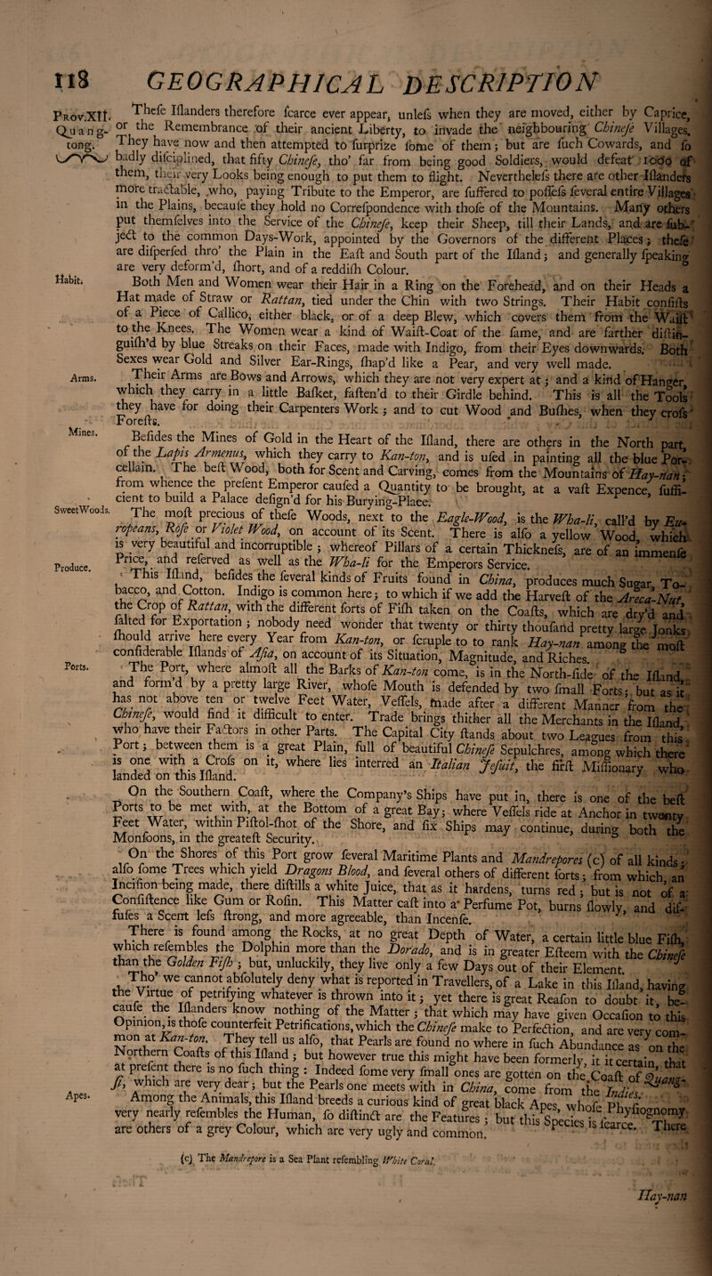 Prov.XÎÎ Qjj a n g tong. e Iflanders therefore fcarce ever appear, unlefs when they are moved, either by Caprice, Remembrance of their ancient Liberty, to invade the neighbouring Cbinejè Villages. 3 Vf* nnur o nr] rt ff J iiA C. i f _ _ _ C 1 r\ rn R Habit; Arms. Mines. SweetWoods Produce. Ports. Apes. Thefe or the Remembrance of their ancient Liberty, to invade tne neJgoDOurmg umneje villages. They have now and then attempted to fur-prize fome of them ; but are fuch Cowards, and fo badly diiciplined, that fifty Chinefe, tho’ far from being good Soldiers, would defeat' iooo of them, their very Looks being enough to put them to flight. Neverthelefs there are other Ifianders rnore tractable, .who, paying Tribute to the Emperor, are fuffered to pofiefs lèverai entire Villages in the Plains, becaule they hold no Correfpondence with thole of the Mountains. Many others put themfelves into the Service of the Cbinejè, keep their Sheep, till their Lands, and are ffib- ' je£t to the common Days-Work, appointed by the Governors of the different Places ; thefe are difperfed thro the Plain in the Eaft and South part of the Ifland; and generally lpeakina are very deform’d, fhort, and of a reddifh Colour. ' ’ ' 1 D Both Men and Women wear their Hair in a Ring on the Forehead, and on their Heads a Hat made of Straw or Rattan, tied under the Chin with two Strings. Their Habit confifts of a Piece of Callico, either black, or of a deep Blew, which covers them from the Waift t0 ^omen wear a hind of Waifl-Coat of the fame, and are farther diftin- guiih d by blue Streaks on their Faces, made with Indigo, from their Eyes downwards. Both Sexes wear Gold and Silver Ear-Rings, fhap’d like a Pear, and very well made. Their Arms are Bows and Arrows, which they are not very expert at ; and a kind of Hanger which they carry in a little Bafket, faften’d to their Girdle behind. This is all the Tools they have for doing their Carpenters Work ; and to cut Wood and Bullies, when theycrofs' Forefis. * , ■ - Jr t+ffl Befides the Mines of Gold in the Heart of the Ifland, there are others in the North part ot the Laps Armenus which they carry to Kan-ton, and is ufed in painting all the blue Pori cellain. The bed Wood, both for Scent and Carving, comes from the Mountains of Hay-nan- from whence the prefent Emperor caufed a Quantity to be brought, at a vad Expence, fuffil cient to build a Palace defign'd for his Burying-Place. Y The moil precious of thefe Woods, next to the Eagle-Wood, is the Wha-li, call’d by Eu¬ ropeans, Rofe ox Violet Wood, on account of its Scent. There is alfo a yellow Wood which' is very beautiful and incorruptible , whereof Pillars of a certain Thicknefs, are of an immenfe Price, and referved as well as the Wha-li for the Emperors Service. V ' S! '. , This Ifland, befides the feveral kinds of Fruits found in China, produces much Sugar To- ' bacco, and Cotton. Indigo is common here; to which if we add the Harveft of the Arecà-Nut the Crop of Rattan, with the different forts of Fifh taken on the Coads, which are dry’d and ■ falted for Exportation ; nobody need wonder that twenty or thirty thoufand pretty large Tonks fhould arrive here every Year from Kan-ton, or fcruple to to rank Hay-nan anJng the Voit confiderable Iflands of Afia, on account of its Situation; Magnitude, and Riches. The Port, where almoft all the Barks of Kan-ton come, is in the North-fide of the Ifland and found by a pietty large River, whole Mouth is defended by two fmall Forts- but as it has not above ten or twelve Feet Water, Veflèls, blade after a different Manner ’from the Chinefe, would find it difficult to enter. Trade brings thither all the Merchants in the Ifland who have their FaTors in other Parts. The Capital City ftands about two Leagues from this Port ; between them is a great Plain, full of beautiful Chinefe Sepulchres, among which there is one with a Crofs on it, where lies interred an Italian Jefuit, the fi’rd Miffionary who landed on this Ifland. ' ’ 7: On the Southern Coaft, where the Company’s Ships have put in, there is one of the bed Ports to be met with at the Bottom of a great Bay; where Veffels ride at Anchor in twanty Feet Water, within P.ftol-fhot of the Shore, and fix Ships may continue, during both the Monfoons, in the greateft Security. 5 On the Shores of this Port grow feveral Maritime Plants and Mandrepores (c) of all kinds • alfo fome Trees which yleld Dragons Blood, and feveral others of different forts; from which an Incifion being made, there diftills a white Juice, that as it hardens, turns red • but is not of v Confidence like Gum or Rofin. This Matter cad into a’ Perfume Pot, burns flowly, and dif- iufes a Scent lefs ftrong, and more agreeable, than Incenfe. V There is found among the Rocks, at no great Depth ’ of Water, a certain little blue Fifh, I ™ DkolPh‘n more than the Dorado, and is in greater Edeem with the Chinefe than the Golden Ftjh ; but, unluckily, they live only a few Days out of their Element Tho’ we cannot abfolutely deny what is reported in Travellers, of a Lake in this Ifland, having the Virtue of petrifying whatever is thrown into it; yet there is great Reafon to doubt it be- caufe the lflanders know nothing of the Matter ; that which may have given Occafion to this Opimon^s thofe counterfeit Pétrifications, which the Chinefe make to Perfection, and are very com- mon at Kan-ton They tell us alfo, that Pearls are found no where in fuch Abundance as onX Northern Coafts of this Ifland ; but however true this might have been formerly it it certain thi* at prefent there is no fuch thing : Indeed fome very fmall ones are gotten on the Coaft ft, which are very dear ; but the Pearls one meets with in China, come from the T„ /; ^ S~' Among the Animals, this Ifland breeds a curious kind of great black Apes whoVe Ph r ' very nearly refembles the Human fo didintt are the Features ; but dfis^’ecTe '^ fcar/e are others of a grey Colour, which are very ugly and common. F ce' 1 hcre (cj The Mandrepore is a Sea Plant refembling White Carat. Hay-nan