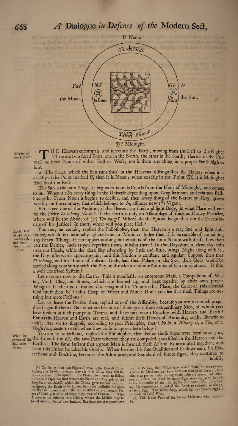 U Noon. Ge \ lé he I the Sun. ùoleil I Motion or the Heavens Local Hell of the Bo.'z- zas deny’d, and their Gods proved Fiftions. What be¬ comes of the Soul after Heath. Tfê Midnight. i. fri H E Heavens encompafs and furround the Earth, moving from the Left to the Right : JL There are two fixed Poles, one in the North, the other in the South ; there is in the Uni- verfe no fixed Points of either Eaft or Weft 5 nor is there any thing in a proper Senfe high or low. 2. The Space which the Sun runs thro’ in the Heavens diftinguifhes the Hours ; when it is exa&ly at the Point marked U, then it is Noon ; when exactly in the Point Tfê, it is Midnight: And fo of the Reft. The Sun is the pure Tang ; it begins to take its Courte from the Hour of Midnight, and comes to us. When it rifes every thing in the Univerfe depending upon Tang ferments and refumes frefh Strength: From Noon it begins to decline, and then every thing of the Nature of Tang grows weak ; on the contrary, that which belongs to In, aflumes new (*) Vigour. But, fayed one of the Auditors, if the Heaven is a fluid and light Body, in what Place will you fix the Deity To whang, Ta hi ? If the Earth is only an Aflcmblage of thick and heavy Particles, where will be the Abode of (-f*) Ten vang ? Where do the Spirits lodge that are the Executio¬ ners of his Juftice? In fhort, where will you place Hell? You may be certain, replied the Philofopher, that the Heaven is a very fine and light Sub- ftance, which is continually agitated and in Motion: Judge then if it be capable of containing any heavy Thing ; it can fupport nothing but what is of the fame Nature with itfelf ; how then can the Deities, fuch as you reprefent them, inhabit there ? In the Day-time, a clear Sky rolls over our Heads, while the dark Sky advancing by little and little, brings Night along with it y the Day afterwards appears again, and this Motion is confiant and regular: Suppofe then that To whang, and his Train of inferior Gods, had their Palace in the Sky, thefe Gods would be carried along conftantly with the Sky, and make an infinite Number of Circumgirations. Is this a well contrived Syftem ? Let us come now to the Earth: This is manifeftly an enormous Mafs, a Compofition of Wa¬ ter, Mud, Clay, and Stones, which are heaped up, and kept together by their own proper Weigh : If then you ftation Ten vang and his Train in this Place, the Court of this effential God muft then be in this Heap of Water and Mud : Don’t you fee that thefe Things are no¬ thing but mereFi&ions ? Let us leave the Deities then, replied one of the Aflembly, becaufe you are too much preju¬ diced againft them : But what are become of thofe great, thofe extraordinary Men, of whom yon have fpoken in fuch pompous Terms, and have put on an Equality with Heaven and Earth ? For as the Heaven and Earth are real, and fubfift thefe Heroes of Antiquity, ought likewife to exift: Are we to fuppoie, according to your Principles, that a Fo hi, a Whang ti, a Tau, or a Confuçius, ceafe to exift when they ceafe to appear here below ? You are to underftand, replied the Philofopher, that before thofe Sages were born among us, the Li and the Ki, the two Parts whereof they are compofed, prexfifted in the Heaven and the Earth . The fame Inftant that a great Man is formed, thefe Li and Ki are united together; and from this Union he takes his Origin. When he dies, his fine Qualities and Endowments, his Pei- fetftions and Dodxine, becomes the Admiration and Standard of future Ages; they continue to fubfift, (*) On feeing thefe two Figures ’drawn by the Chinefe Philo¬ fopher, the Reader perhaps may afk if in China they ftill be¬ lieve the Earth tobefquare. The Philofopher feems to follow the ancient Opinion, that favours the Name of Chong que, or the Kingdom of the Middle, which the Chinefe gave to their Empire : Imagining the Earth to be fquare, that they poffefl'ed the grea¬ ter Part of it, and that all the reft confifted only of certain Pie¬ ces of Land placed round about it by way of Ornament. This Notion is not fuitable to a Globe, where the Middle may be found on any Part of the Surface. But ftnee the Europeans have been at Pe kin*, the Chinefe who vifited them, or are any way verfed in Mathematics, have forfaken that grofs Error, which obtains at prefent only among thofe who are ignorant of Afro- nom y : Juft as we erred for many Ages in Europe, with Kefpett to the Rotundity of the Earth, the Antipodes, &V. The nefe Mathenntitians fuppofed the Earth to refemble in Shape, a Men's Egg. The Word Fang, which ftgnifies Square, ought to be rendered Solid, Firm. (I) This is the Pluto of the Chinefe Idolaters, who worlhip Fo.