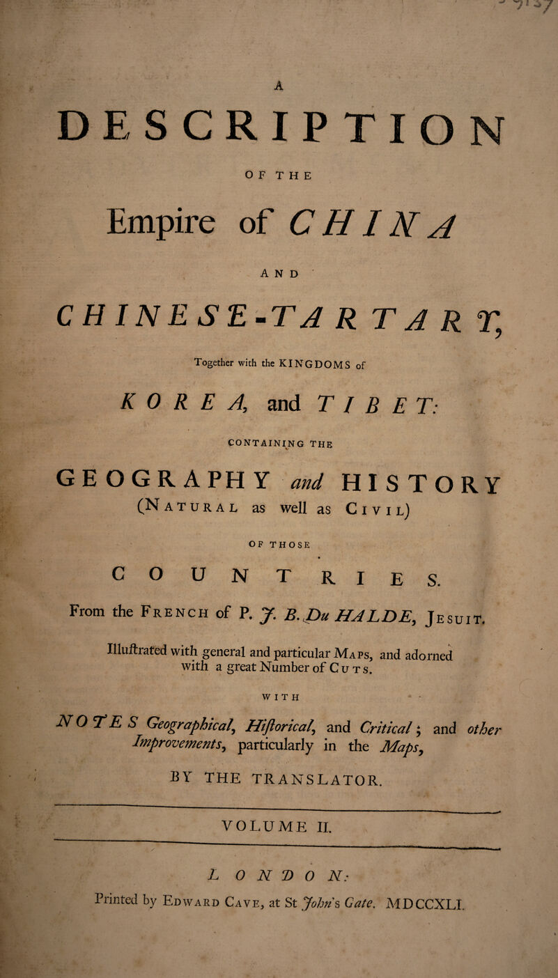 DESCRIPTION O F T H E Empire of CHINA AND’ CHINESE-TA R TA R T, Together with the KINGDOMS of KOREA, and TIBET: CONTAINING THE GEOGRAPHY and HISTORY (Natural as well as Civil) OF THOSE COUNT RIES. From the French of P. J. B. Du HALDE, Jesuit. Illuftrated with, geneial and particular JVTaps^ and adorned with a great Number of Cuts. WITH NOTES Geographical, Hiftoricai,\ and Critical ; and other Improvements, particularly in the Maps, BY THE TRANSLATOR. L O N T> O N: Printed by Edward Cave, at St Johns Gate. MDCCXLI.