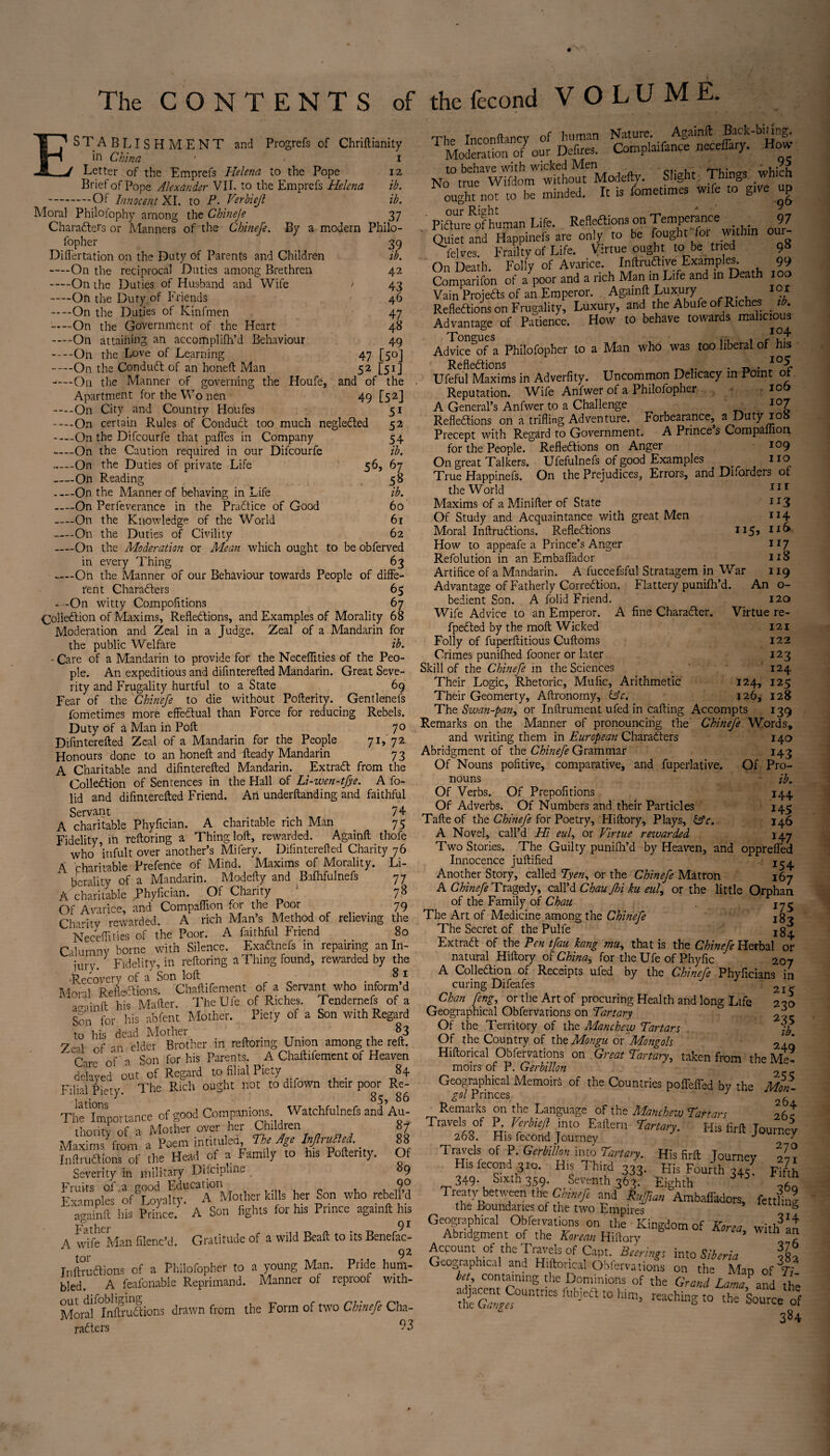 The CONTENTS of the fécond V O L U M E. ESTABLISHMENT and Progrefs of Chriftianity in China. * / Letter of the Emprefs Helena to the Pope Brief of Pope Alexander VII. to the Emprefs Helena —.Of Innocent XI. to P. Verbieji Moral Philofophy among the Chineje Characters or Manners of the Chinefe. By a modern Philo- i 12 ib. ib. 37 fopher 39 ib. 42 ' 43 46 47 48 49 47 [50] 52 [5i] and of the 49 [52] 51 52 54 ib, 56> 67 58 ib. 60 61 62 Diflertation on the Duty of Parents and Children -On the reciprocal Duties among Brethren -On ihe Duties of Husband and Wife —On the Duty of Friends -On the Duties of Kinfmen -On the Government of the Heart -On attaining an accomplifh’d Behaviour -On the Love of Learning -On the Conduit of an honeft Man ----On the Manner of governing the Houfe, Apartment for the Wo nen -On City and Country Houfes ----On certain Rules of Conduit too much negleited --__On the Difcourfe that pafles in Company —--On the Caution required in our Difcourfe ..—-On the Duties of private Life -On Reading -On the Manner of behaving in Life -On Perfeverance in the Praitice of Good -On the Knowledge of the World -On the Duties of Civility -On the Moderation or Mean which ought to be obferved in every Thing 63 —On the Manner of our Behaviour towards People of diffe¬ rent Charaiters 65 - -On witty Compofitions 67 Coliedtion of Maxims, Refleitions, and Examples of Morality 68 Moderation and Zeal in a Judge. Zeal of a Mandarin for the public Welfare ib. Care of a Mandarin to provide for the Neceflities of the Peo¬ ple. An expeditious and difinterefted Mandarin. Great Seve¬ rity and Frugality hurtful to a State 69 Fear of the Chinefe to die without Pofterity. Gentlenefs fometimes more effectual than Force for reducing Rebels. Duty of a Man in Poll 70 Difinterefted Zeal of a Mandarin for the People 71, 72 Honours done to an honeft and fteady Mandarin 73 A Charitable and difinterefted Mandarin. Extra# from the Collection of Sentences in the Hall of Li-wen-tfye. A fo- lid and difinterefted Friend. An underftanding and faithful Servant 74 A charitable Phyfician. A charitable rich Man 75 Fidelity, in reftoring a Thing loft, rewarded. Againft thofe who infult over another’s Mifery. Difinterefted Charity 76 4 charitable Prefence of Mind. Maxims of Morality. Li¬ berality of a Mandarin. Modefty and Bafhfulnefs A charitable Phyfician. Of Charity Of Avarice, and Compaflion for the Poor 77 78 79 Chan tv rewarded. A rich Man’s Method of relieving the Neceflities of the Poor. A faithful Friend 80 Calumny borne with Silence. Exa&nefs in repairing an In¬ jury. Fidelity, in reftoring a Thing found, rewarded by the Recovery of a Son loft 8 1 Moral Reflexions. Chaftifement of a Servant who inform’d an--] in ft his Matter. TheUfe of Riches. Tendernefs of a Son for his abfent Mother. Piety of a Son with Regard Zed of awddef^rother in reftoring Union among the reft  nV a Son for his Parents. A Chaftifement of Heaven delayed out of Regard to filial Piety . 84 Filial Piety. The Rich ought not to difown their poor Re¬ lations 85, 86 The Importance of good Companions. Watchfulnefs and Au¬ thority of a Mother over her Children 87 Maxims from a Poem intituled. The Age Infudted. 88 Inttruftiona of the Head of a Family to his Poftenty. Of Severity in military Difciplme 89 Fruits of a good Education 9° Examples of Loyalty. A Mother kills her Son who rebell d againft his Prince. A Son lights for his Prince againft his ' ll Q J A wife Man filenc’d. Gratitude of a wild Beaft to its Benefac¬ tor 9 2 Inftru étions of a Philofopher to a young Man. Pride hum¬ bled. A feafonable Reprimand. Manner of repioof with- Moral Inftrudions drawn from the Form of two Chinefe Cha¬ racters 93 The Inconftancy of human Nature. Againft Back-biting* Moderato 0/our Defires. Compliance neceffary. How No“tmf^hmWwifho%«3e(ly. Slight Things which ought not to he minded. It is fometimes wtfe to grve up PiaurreRJhuman Life. Reflexions on Temperance 97 ' Quiet and Happinefs are only to be fought for within our- lelves. Frailty of Life. Virtue ought to be tried On Death. Folly of Avarice. Inftruflive Examples. 99 Comparifon of a >or and 3 rich Life and “ Death Vain Projects of an Emperor. Againft Luxury lot Reflections on Frugality, Luxury, and the Abufe of Riches tb. Advantage of Patience. How to behave towards malicious Atoe'of a Philofopher to a Man who was too liberal of his Reflections . ^ Ufeful Maxims in Adverfity. Uncommon Delicacy in Point of Reputation. Wife Anfwer of a Philofopher • iof> A General’s Anfwer to a Challenge I07 Reflections on a trifling Adventure. Forbearance, aDuty ioa Precept with Regard to Government. A Prince s Companion for the People. Reflections on Anger 109 On great Talkers. Ufefulnefs of good Examples _ no True Happinefs. On the Prejudices, Errors, and Diforders of the World 111 Maxims of a Minifter of State JI3 Of Study and Acquaintance with great Men 114 Moral InftruCtions. Reflections 115» How to appeafe a Prince’s Anger 117 Refolution in an Embaflador 118 Artifice of a Mandarin. A fuccefsful Stratagem in War 119 Advantage of Fatherly Correction. Flattery punifh’d. An o- bedient Son. A folid Friend. 120 Wife Advice to an Emperor. A fine Character. Virtue re- fpeCted by the molt Wicked 121 Folly of fuperftitious Cuftoms 122 Crimes punifhed fooner or later 123 Skill of the Chinefe in the Sciences 124 Their Logic, Rhetoric, Mufic, Arithmetic 124, 125 Their Geomerty, Aftronomy, &c. 126, 128 The Swan-pan, or Inftrument ufed in cafting Accompts 1319 Remarks on the Manner of pronouncing the Chinefe Words, and writing them in European Characters 140 Abridgment of the Chinefe Grammar 143 Of Nouns pofitive, comparative, and fuperlative. Of Pro¬ nouns ib. Of Verbs. Of Prepofitions 144 Of Adverbs. Of Numbers and their Particles 145 Tafte of the Chinefe for Poetry, Hiftory, Plays, &c. 146 A Novel, call’d Hi eul, or Virtue rewarded 147 Two Stories. The Guilty punilh’d by Heaven, and opprelTed Innocence juftified Another Story, called Tyen, or the Chinefe Matron 167 A Chinefe Tragedy, call’d Chau fin ku eul, or the little Orphan of the Family of Chau The Art of Medicine among the Chinefe jgo The Secret of the Pulfe jg^ Extract of the Pen tfau hang mu, that is the Chinefe Herbal or natural Hiftory of China, for the Ufe of Phyfic 207 A Coliedtion of Receipts ufed by the Chinefe Phyficians in curing Difeafes 2I-, Chan [eng, or the Art of procuring Health and long Life 230 Geographical Obfervations on Tartary 2 ve Of the Territory of the Man chew Tartars jfr Of the Country of the Mongu ox Mongols 2 ' Hiftorical Obfervations on Great Tartan, taken from the Me¬ moirs of P. Gerbillon '  Geographical Memoirs of the Countries poffeffed bv the Mon¬ gol Princes J n(_ Remarks on the Language of the Manchew Tartars 26* Travels of P. Verbieji into Eaftern Tartary. H» firft Journey 268. His fécond Journey J 0 ■ Travels of P. Gerbllkm into Tartary. His firft Journey 271 His fécond 310. His Third 333. His Fourth 345! Fifth 349. Sixth 359. Seventh 363. Eighth J“ Treaty between the- Chinefe and Rvfran Ambaffadors, fettlinl the Boundaries of the two Empires 111 ng Geographical Obfervations on the Kingdom of Korea within Abridgment of the Korean Hiftory  ’ W lh ? Account of the Travels of Capt. Beerings into Siberia oL Geographical and Hiftorical Obfervations on the Map of T? bet, containing the Dominions of the Grand Lama, and the l&S°UntneSfUbjeat0him’ reachiS t0 Source 0f 384