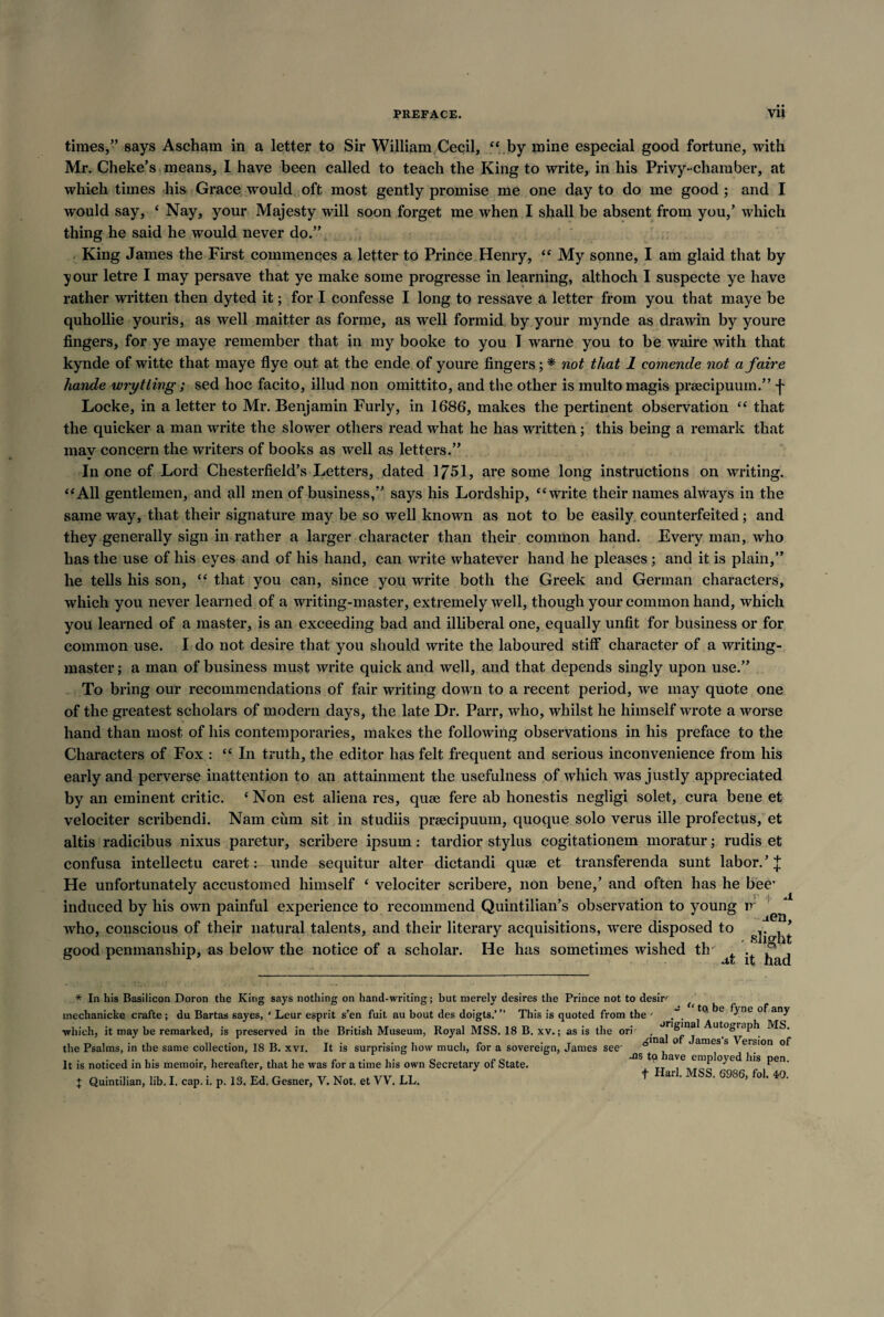 times,” says Ascham in a letter to Sir William Cecil, “ by mine especial good fortune, with Mr. Cheke’s means, I have been called to teach the King to write, in his Privy-chamber, at which times his Grace would oft most gently promise me one day to do me good ; and I would say, 4 Nay, your Majesty will soon forget me when I shall be absent from you,’ which thing he said he would never do.” King James the First commences a letter to Prince Henry, “ My sonne, I am glaid that by your letre I may persave that ye make some progresse in learning, althoch I suspecte ye have rather written then dyted it; for I confesse I long to ressave a letter from you that maye be quhollie youris, as well maitter as forme, as well formid by your mynde as drawin by youre fingers, for ye maye remember that in my booke to you T warne you to be waire with that kynde of witte that maye flye out at the ende of youre fingers; * not that 1 comende not afaire hande wry t ling ; sed hoc facito, illud non omittito, and the other is inultomagis praecipuum.” f Locke, in a letter to Mr. Benjamin Furly, in 1686, makes the pertinent observation “ that the quicker a man write the slower others read what he has written ; this being a remark that mav concern the writers of books as well as letters.” In one of Lord Chesterfield’s Letters, dated 1/51, are some long instructions on writing. “All gentlemen, and all men of business,” says his Lordship, “write their names always in the same way, that their signature may be so well known as not to be easily counterfeited; and they generally sign in rather a larger character than their common hand. Every man, who has the use of his eyes and of his hand, can write whatever hand he pleases; and it is plain,” he tells his son, “ that you can, since you write both the Greek and German characters, which you never learned of a writing-master, extremely well, though your common hand, which you learned of a master, is an exceeding bad and illiberal one, equally unfit for business or for common use. I do not desire that you should write the laboured stiff character of a writing- master ; a man of business must write quick and well, and that depends singly upon use.” To bring our recommendations of fair writing down to a recent period, we may quote one of the greatest scholars of modern days, the late Dr. Parr, who, whilst he himself wrote a worse hand than most of his contemporaries, makes the following observations in his preface to the Characters of Fox : “ In truth, the editor has felt frequent and serious inconvenience from his early and perverse inattention to an attainment the usefulness of which was justly appreciated by an eminent critic. ‘ Non est aliena res, quae fere ab honestis negligi solet, cura bene et velociter scribendi. Nam cum sit in studiis praecipuum, quoque solo verus ille profectus, et altis radicibus nixus paretur, scribere ipsum: tardior stylus cogitationem moratur; rudis et confusa intellectu caret: unde sequitur alter dictandi quae et transferenda sunt labor. ’ £ He unfortunately accustomed himself 4 velociter scribere, non bene,’ and often has he bee’ induced by his own painful experience to recommend Quintilian’s observation to young ir who, conscious of their natural talents, and their literary acquisitions, wTere disposed to v ’ good penmanship, as below the notice of a scholar. He has sometimes wished tlr . .°‘. it naa A * In his Basilicon Doron the King says nothing on hand-writing; but merely desires the Prince not to desire inechanicke crafte ; du Bartas sayes, ' Leur esprit s’en fuit, au bout des doigts.’” This is quoted from the ' ~ e of any •which, it may be remarked, is preserved in the British Museum, Royal MSS. 18 B. xv.; as is the ori the Psalms, in the same collection, 18 B. xvi. It is surprising how much, for a sovereign, James see It is noticed in his memoir, hereafter, that he was for a time his own Secretary of State. + Quintilian, lib. I. cap. i. p. 13. Ed. Gesner, V. Not. et VV. LL. original Autograph MS. inal of James’s Version of -ns to have employed his pen. f Harl. MSS. 6986, fol. 49.