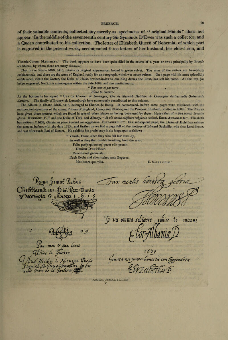 of their valuable contents, collected any merely as specimens of “ original Hands ” does not appear. In the middle of the seventeenth century Sir Symonds D’Ewes was such a collector, and a Queen contributed to his collection. The letter of Elizabeth Queen of Bohemia, of which part is engraved in the present work, accompanied three letters of her husband, her eldest son, and Victoria Curam. Matthias. The book appears to have been quite filled in the course of a year or two; principally by French scribblers, by whom there are many chansons. That in the Sloane MSS. 3416, retains its original appearance, bound in green velvet. The arms of the writers are beautifully emblazoned; and there are the arms of England ready for an autograph, which was never written. On a page with his arms splendidly emblazoned within the Garter, the Duke of Holst, brother-in-law to our King James the First, has left his name. At the top (as below engraved. No. 2.) is a monogram within the date 1609, and the martial motto, “ Par mer et par terre , Wiiue la Guerre. At the bottom he has signed “ Ulrich Heritier de Norwegen, Due de Sleswiclc Holstein, <$• Cheusayllir du ires noble Ordre de la Jartiere. The family of Brunswick Lunenburgh have numerously contributed to this volume. The Album in Sloane MSS. 3415, belonged to Charles de Bousy. It commenced, before some pages were misplaced, with the mottoes and signatures of the young Princes of England, Henry and Charles, and the Princess Elizabeth, written in 1609. The Princes have given those mottoes which are found in several other places as having been used by them ; Henry that of “ Fax mentis honestec gloria. Hehricus P.and the Duke of York and Albany, “ Si vis omnia subjicere subjicete rationi. Ebor-Albanije D. Elizabeth has written, “ 1609, Giunta mipiace honesta con leggiadria. Elizabeth P.” In a subsequent page, the Duke of Holst has written the same as before, with the date 1613; and further on we find a page full of the mottoes of Edward Sackville, who slew Lord Bruce, and was afterwards Earl of Dorset. He exhibits his proficiency in six languages as follows : “ Vanish, Feare, since they who fall low must dy, As well as they that tumble headlong from the seky. Felix perijt quicuncq’ quem odit premit. Douleur D’ou l’Eeur. Concilio nel guonciale. Nach Recht und elien stehet mein Begeren. Mas honra que vida. E. Sackeville.” (J^e£ria JirmaC ill} • 4ania« PiLblished by XHDTichobs Ja Scrv,20Z9. c