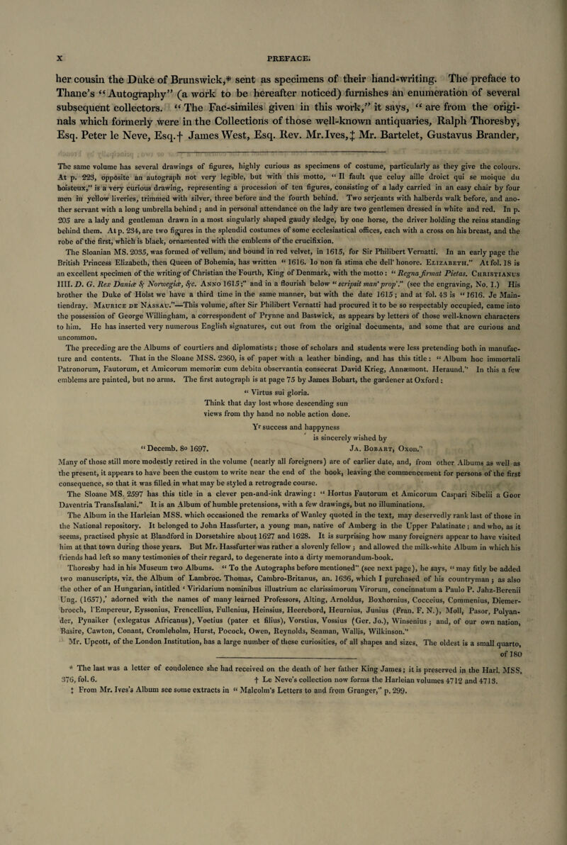 her cousin the Duke of Brunswick,* sent as specimens of their hand-writing. The preface to Thane’s “Autography” (a work to be hereafter noticed) furnishes an enumeration of several subsequent collectors. “ The Fac-similes given in this work,” it says, “ are from the origi¬ nals which formerly were in the Collections of those well-known antiquaries, Ralph Thoresby, Esq. Peter le Neve, Esq.f James West, Esq. Rev. Mr. Ives, J Mr. Bartelet, Gustavus Brander, . y.'\.. ~ The same volume has several drawings of figures, highly curious as specimens of costume, particularly as they give the colours. At p. 223, opposite an autograph not very legible, but with this motto, “ II fault que celuy aille droict qui se moique du boisteux,” is a very curious drawing, representing a procession of ten figures, consisting of a lady carried in an easy chair by four men in yellow liveries, trimmed with silver, three before and the fourth behind. Two Serjeants with halberds walk before, and ano¬ ther servant with a long umbrella behind ; and in personal attendance on the lady are two gentlemen dressed in white and red. In p. 205 are a lady and gentleman drawn in a most singularly shaped gaudy sledge, by one horse, the driver holding the reins standing behind them. At p. 234, are two figures in the splendid costumes of some ecclesiastical offices, each with a cross on his breast, and the robe of the first, which is black, ornamented with the emblems of the crucifixion. The Sloanian MS. 2035, was formed of vellum, and bound in red velvet, in 1615, for Sir Philibert Vernatti. In an early page the British Princess Elizabeth, then Queen of Bohemia, has written “ 1616. lo non fa stima che dell' honore. Elizabeth.” Atfol. 18 is an excellent specimen of the writing of Christian the Fourth, King of Denmark, with the motto: “ Regna Jinnat Pietas. Christianus 1III. D. G. Rex Daniee Sf Norwegice, Sfc. Anno 1615;” and in a flourish below “ scripsit man' prop'.” (see the engraving, No. I.) His brother the Duke of Holst we have a third time in the same manner, but with the date 1615 ; and at fol. 43 is “ 1616. Je Main- tiendray. Maurice de Nassau.”—This volume, after Sir Philibert Vernatti had procured it to be so respectably occupied, came into the possession of George Willingham, a correspondent of Prynne and Bastwick, as appears by letters of those well-known characters to him. He has inserted very numerous English signatures, cut out from the original documents, and some that are curious and uncommon. The preceding are the Albums of courtiers and diplomatists; those of scholars and students were less pretending both in manufac¬ ture and contents. That in the Sloane MSS. 2360, is of paper with a leather binding, and has this title: “ Album hoc immortali Patronorum, Fautorum, et Amicorum memoriae cum debita observantia consecrat David Krieg, Annaemont. Heraund.” In this a few emblems are painted, but no arms. The first autograph is at page 75 by James Bobart, the gardener at Oxford; “ Virtus sui gloria. Think that day lost whose descending sun views from thy hand no noble action done. Yr success and happyness is sincerely wished by “Decemb. 8o 1697. Ja. Bobart, Oxon.” Many of those still more modestly retired in the volume (nearly all foreigners) are of earlier date, and, from other Albums as well as the present, it appears to have been the custom to write near the end of the book, leaving the commencement for persons of the first consequence, so that it was filled in what may be styled a retrograde course. The Sloane MS. 2597 has this title in a clever pen-and-ink drawing: “ Hortus Fautorum et Amicorum Caspari Sibelii a Goor Daventria Translsalani.” It is an Album of humble pretensions, with a few drawings, but no illuminations. The Album in the Harleian MSS. which occasioned the remarks of Wanley quoted in the text, may deservedly rank last of those in the National repository. It belonged to John Hassfurter, a young man, native of Amberg in the Upper Palatinate ; and who, as it seems, practised physic at Blandford in Dorsetshire about 1627 and 1628. It is surprising how many foreigners appear to have visited him at that town during those years. But Mr. Hassfurter was rather a slovenly fellow; and allowed the milk-white Album in which his friends had left so many testimonies of their regard, to degenerate into a dirty memorandum-book. Thoresby had in his Museum two Albums. “ To the Autographs before mentioned” (see next page), he says, “ may fitly be added two manuscripts, viz. the Album of Lambroc. Thomas, Cambro-Britanus, an. 1636, which I purchased of his countryman ; as also the other of an Hungarian, intitled ‘ Viridarium nominibus illustrium ac clarissimorum Virorum, concinnatum a Paulo P. Jahz-Berenii Ung. (1657),’ adorned with the names of many learned Professors, Alting, Arnoldus, Boxhornius, Cocceius, Commenius, Diemer- broech, l'Empereur, Eyssonius, Frencellius, Fullenius, Heinsius, Heerebord, Heurnius, Junius (Fran. F. N.), Moll, Pasor, Polyan- der, Pynaiker (exlegatus Africanus), Voetius (pater et filius), Vorstius, Vossius (Ger. Jo.), Winsenius ; and, of our own nation, Basire, Cawton, Conant, Cromleholm, Hurst, Pocock, Owen, Reynolds, Seaman, Walljs, Wilkinson.” Mr. Upcott, of the London Institution, has a large number of these curiosities, of all shapes and sizes. The oldest is a small quarto, _of 180 * The last wras a letter of condolence she had received on the death of her father King James; it is preserved in the Harl. MSS, 376, fol. 6. f Le Neve’s collection now forms the Harleian volumes 4712 and 4713. \ From Mr. Ives’s Album see some extracts in “ Malcolm’s Letters to and from Granger,” p. 299.