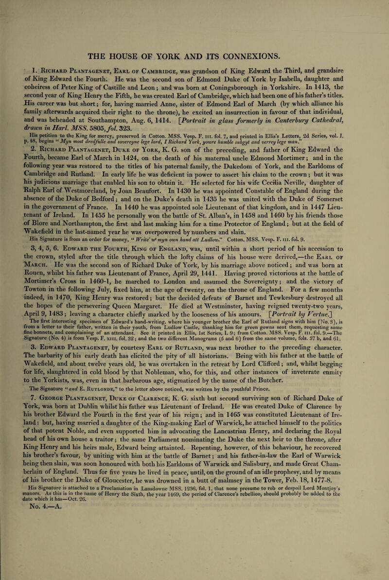 THE HOUSE OF YORK AND ITS CONNEXIONS. 1. Richard Plantagenet, Earl of Cambridge, was grandson of King Edward the Third, and grandsire of King Edward the Fourth. He was the second son of Edmond Duke of York by Isabella, daughter and coheiress of Peter King of Castille and Leon; and was born at Coningsborough in Yorkshire. In 1413, the second year of King Henry the Fifth, he was created Earl of Cambridge, which had been one of his father’s titles. His career was but short; for, having married Anne, sister of Edmond Earl of March (by which alliance his family afterwards acquired their right to the throne), he excited an insurrection in favour of that individual, and was beheaded at Southampton, Aug. 6, 1414. [Portrait in glass formerly in Canterbury Cathedral, drawn in Harl. MSS. 5805, fol. 323. His petition to the King for mercy, preserved in Cotton. MSS. Vesp. F. in. fol. 7, and printed in Ellis’s Letters, 2d Series, vol. I. p. 48, begins “ Myn most dredfulle and sovereyne lege lord, I Richard York, yowre humble subgyt and verrey lege man.” 2. Richard Plantagenet, Duke of York, K. G. son of the preceding, and father of King Edward the Fourth, became Earl of March in 1424, on the death of his maternal uncle Edmond Mortimer; and in the following year was restored to the titles of his paternal family, the Dukedom of York, and the Earldoms of Cambridge and Rutland. In early life he was deficient in power to assert his claim to the crown; but it was his judicious marriage that enabled his son to obtain it. He selected for his wife Cecilia Neville, daughter of Ralph Earl of Westmoreland, by Joan Beaufort. In 1430 he was appointed Constable of England during the absence of the Duke of Bedford; and on the Duke’s death in 1435 he was united with the Duke of Somerset in the government of France. In 1440 he was appointed sole Lieutenant of that kingdom, and in 1447 Lieu¬ tenant of Ireland. In 1455 he personally won the battle of St. Alban’s, in 1458 and 1460 by his friends those of Blore and Northampton, the first and last making him for a time Protector of England; but at the field of Wakefield in the last-named year he was overpowered by numbers and slain. His Signature is from an order for money, “ Write' tve myn own hand att Ludlow.” Cotton. MSS. Vesp. F. in. fol. 9. 3. 4, 5, 6. Edward the Fourth, King of England, was, until within a short period of his accession to the crown, styled after the title through wThich the lofty claims of his house were derived,—the Earl of March. He was the second son of Richard Duke of York, by his marriage above noticed ; and was born at Rouen, whilst his father was Lieutenant of France, April 29, 1441. Having proved victorious at the battle of Mortimer’s Cross in 1460-1, he marched to London and assumed the Sovereignty; and the victory of Towton in the following July, fixed him, at the age of twenty, on the throne of England. For a few months indeed, in 1470, King Henry was restored; but the decided defeats of Barnet and Tewkesbury destroyed all the hopes of the persevering Queen Margaret. He died at Westminster, having reigned twenty-two years, April 9, 1483; leaving a character chiefly marked by the looseness of his amours. [Portrait by V?rtue.^\ The first interesting specimen of Edward’s hand-writing, where his younger brother the Earl of Rutland signs with him (No. 3), is from a letter to their father, written in their youth, from Ludlow Castle, thanking him for green gowns sent them, requesting some fine bonnets, and complaining of an attendant. See it printed in Ellis, 1st Series, I. 9; from Cotton. MSS. Vesp. F. hi. fol. 9.—The Signature (No. 4) is from Vesp. F. xm. fol. 32; and the two different Monograms (5 and 6) from the same volume, fols. 37 b, and 61. 3. Edward Plantagenet, by courtesy Earl of Rutland, was next brother to the preceding character. The barbarity of his early death has elicited the pity of all historians. Being with his father at the battle of Wakefield, and about twelve years old, he was overtaken in the retreat by Lord Clifford; and, whilst begging for life, slaughtered in cold blood by that Nobleman, who, for this, and other instances of inveterate enmity to the Yorkists, was, even in that barbarous age, stigmatized by the name of the Butcher. The Signature “ and E. Rutlonde,” to the letter above noticed, was written by the youthful Prince. 7. George Plantagenet, Duke of Clarence, K. G. sixth but second surviving son of Richard Duke of York, was born at Dublin whilst his father was Lieutenant of Ireland. He was created Duke of Clarence by his brother Edward the Fourth in the first year of his reign; and in 1465 was constituted Lieutenant of Ire¬ land : but, having married a daughter of the King-making Earl of Warwick, he attached himself to the politics of that potent Noble, and even supported him in advocating the Lancastrian Henry, and declaring the Royal head of his own house a traitor; the same Parliament nominating the Duke the next heir to the throne, after King Henry and his heirs male, Edward being attainted. Repenting, however, of this behaviour, he recovered his brother’s favour, by uniting with him at the battle of Barnet; and his father-in-law the Earl of Warwick being then slain, was soon honoured with both his Earldoms of Warwick and Salisbury, and made Great Cham¬ berlain of England. Thus for five years he lived in peace, until, on the ground of an idle prophesy, and by means of his brother the Duke of Gloucester, he was drowned in a butt of malmsey in the Tower, Feb. 18,1477-8. His Signature is attached to a Proclamation in Lansdowne MSS. 1236, fol. 1, that none presume to rob or despoil Lord Montjoy's manors. As this is in the name of Henry the Sixth, the year 1469, the period of Clarence’s rebellion, should probably be added to the date which it has—Oct. 26.