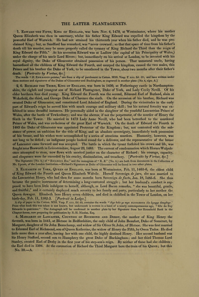 THE LATTER PLANTAGENETS. 1. Edward the Fifth, King of England, was born Nov. 4, 1470, at Westminster, where his mother Queen Elizabeth was then in sanctuary, whilst his father King Edward was expelled the kingdom by the powerful Earl of Warwick. He had not attained his thirteenth year when his father died, and he was pro¬ claimed King; but, as Sandford has remarked, was “ never crowned ; so that that space of time from his father’s death till his murder, may be more properly called the tyranny of King Richard the Third than the reign of King Edward the Fifth.” At his accession Edward was at Ludlow (the capital of his Principality of Wales,) under the charge of his uncle Lord Rivers; but, immediately on his arrival at London, to be invested with his royal dignity, the Duke of Gloucester obtained possession of his person. That unnatural uncle, having bastardised all the children of King Edward the Fourth, and usurped the kingdom, caused the two males, this Prince and his brother the Duke of York, to be smothered in the Tower, about two months after their father’s death. [Portraits by Vertue, $fc.] The words “ R. Edwardus quintus, are from a slip of parchment in Cotton. MSS. Yesp. F. xm. fol. 53; and have written under them mottoes and signatures of the Dukes of Gloucester and Buckingham, as engraved in another plate (No.4, sign. A.) 2. 6. Richard the Third, King of England, was born in 1450, at Fotheringay castle in Northampton¬ shire, the eighth and youngest son of Richard Plantagenet, Duke of York, and Lady Cecily Nevill. Of his elder brethren four died young: King Edward the Fourth was the second, Edmund Earl of Rutland, slain at Wakefield, the third, and George Duke of Clarence the sixth. On the accession of his brother, Richard was created Duke of Gloucester, and constituted Lord Admiral of England. During the vicissitudes in the early part of Edward’s reign he served him with much courage and military skill; but his natural ferocity was ex¬ hibited in some dreadful instances. He personally aided in the slaughter of the youthful Lancastrian Prince of Wales, after the battle of Tewkesbury; and was the abettor, if not the perpetrator, of the murder of Henry the Sixth in the Tower. He married in 1473 Lady Anne Nevill, who had been betrothed to the murdered Prince of Wales, and was co-heiress of the great Earl of Warwick. On the death of Edward the Fourth in 1483 the Duke of Gloucester was appointed Protector of the Kingdom; but, not contented with the sub¬ stance of power, an ambition for the title of King, and an absolute sovereignty, immediately took possession of his breast, and his wishes were accomplished by a series of atrocious murders. Humanity, however, was not long to be defied; an indignant people looked round for a deliverer, and the representative of the house of Lancaster came forward and was accepted. The battle in which the tyrant forfeited his crown and life, was fought near Bosworth in Leicestershire, August 23, 1485. The current of condemnation which HoraceWalpole once attempted to stem, now flows with merited justice on the character of Richard: his courage, capacity, and eloquence were far exceeded by his cruelty, dissimulation, and treachery. [Portraits by Vertue, $fc.] The Signature (No. 2,) of “ Ricardus Rex. and the monogram of “ R. R.” (No. 6,) are both from documents in the Collection of Mr. Upcott, of the London Institution.—Richard’s Signature as Duke of Gloucester will be found in two other plates. 3. Elizabeth of York, Queen of England, was born at Westminster, Feb. 11, 1465-6, the eldest child of King Edward the Fourth and Queen Elizabeth Widvile. Herself Sovereign dejure, she was married to the Lancastrian Henry, who had then for some months been Sovereign de facto, Jan. 18, 1485-6. She thus became the passive instrument of determining a long-contested struggle ; but her husband’s conduct is sup¬ posed to have been little indulgent to herself, although, as Lord Bacon remarks, “ she was beautiful, gentle, and fruitfuland it certainly displayed much severity to her family and party, particularly to her mother the Queen dowager. Elizabeth bore Henry seven children, and died in childbed in the Tower of London, on her birth-day, Feb. 11, 1502-3. [Portrait in Lodged] A slip of paper in the Cotton. MSS. Vesp. F. xm. fol. 49, contains the words “ thys boke ys myn elysabeth the lcyngys datvghtyr. From what book this was taken is not known, but underneath is written in a hand of a nearly contemporaneous age, “ fille du Roy Edwarde le quatrieme.” The Autograph will be confirmed in another plate by her Signature from her Household Book in the Chapter-house, now preparing for publication by N. H. Nicolas, Esq. 4. Margaret of Lancaster, Countess of Richmond and Derby, the mother of King Henry the Seventh, was born in 1441, at Bletsoe in Bedfordshire, the only child of John Beaufort, Duke of Somerset, by Margaret, daughter of Sir John Beauchamp, and widow of Sir Oliver St. John, of Bletsoe. She was first married to Edmund Earl of Richmond, son of Queen Katherine, the widow of Henry the Fifth, by Owen Tudor. He died little more than a year after, leaving her with one child, the highly destined Henry. Her second husband was Sir Henry Stafford, second son to Humphrey the great Duke of Buckingham; and her third Thomas Lord Stanley, created Earl of Derby in the first year of his step-son’s reign. By neither of these had she children ; the Earl died in 1504. At the coronation of Richard the Third Margaret bore the train of his Queen; but this No. 10.—A.