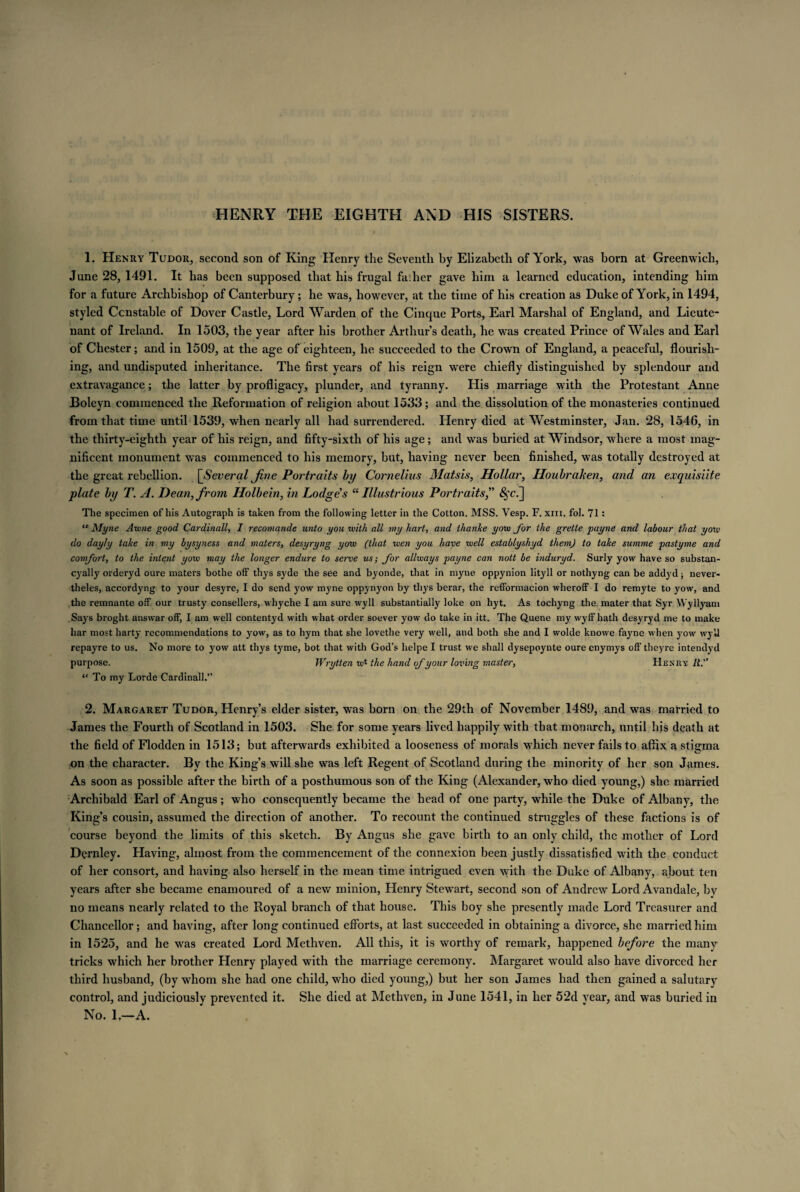 HENRY THE EIGHTH AND HIS SISTERS. 1. Henry Tudor, second son of King Henry the Seventh by Elizabeth of York, was born at Greenwich, June 28, 1491. It has been supposed that his frugal fa:her gave him a learned education, intending him for a future Archbishop of Canterbury; he was, however, at the time of his creation as Duke of York, in 1494, styled Constable of Dover Castle, Lord Warden of the Cinque Ports, Earl Marshal of England, and Lieute¬ nant of Ireland. In 1503, the year after his brother Arthur’s death, he was created Prince of Wales and Earl of Chester; and in 1509, at the age of eighteen, he succeeded to the Crown of England, a peaceful, flourish¬ ing, and undisputed inheritance. The first years of his reign were chiefly distinguished by splendour and extravagance; the latter by profligacy, plunder, and tyranny. His marriage with the Protestant Anne Boleyn commenced the Reformation of religion about 1533; and the dissolution of the monasteries continued from that time until 1539, when nearly all had surrendered. Henry died at Westminster, Jan. 28, 1546, in the thirty-eighth year of his reign, and fifty-sixth of his age; and was buried at Windsor, where a most mag¬ nificent monument was commenced to his memory, but, having never been finished, was totally destroyed at the great rebellion. [Several Jine Portraits by Cornelius Matsis, Hollar, Houbraken, and an exquisiite plate by T. A. Dean, from Holbein, in Lodge's “ Illustrious Portraits,” £fc.] The specimen of his Autograph is taken from the following letter in the Cotton. MSS. Vesp. F. xm. fol. 71: “ Myne Awne good Cardinally I recomande unto you with all my hart, and thanke yow for the grette payne and labour that yow do day/y take in my bysyness and maters, desyryng yow (that wen you have well establyshyd them) to take summe pastyme and comfort, to the intent yow may the longer endure to serve us; for allways payne can nott be induryd. Surly yow have so substan- cyally orderyd oure maters bothe off thys syde the see and byonde, that in myne oppynion lityll or nothyng can be addyd; never- theles, accordyng to your desyre, I do send yow myne oppynyon by thys berar, the refformacion wheroff I do remyte to yow, and the remnante off our trusty consellers, whyche I am sure wyll substantially Joke on hyt. As tochyng the. mater that Syr Wyllyam Says broght answar off, I am well contentyd with what order soever yow do take in itt. The Quene my wyff hath desyryd me to make bar most harty recommendations to yow, as to hym that she lovethe very well, and both she and I wolde knowe fayne when yow wyll repayre to us. No more to yow att thys tyme, bot that with God’s helpe I trust we shall dysepoynte oure enymys off' theyre intendyd purpose. Wrytten to1 the hand of your loving master, Henry li. “ To my Lorde Cardinall.” 2. Margaret Tudor, Henry’s elder sister, was born on the 29th of November 1489, and was married to James the Fourth of Scotland in 1503. She for some years lived happily with that monarch, until his death at the field of Flodden in 1513; but afterwards exhibited a looseness of morals which never fails to affix a stigma on the character. By the King’s will she was left Regent of Scotland during the minority of her son James. As soon as possible after the birth of a posthumous son of the King (Alexander, who died young,) she married Archibald Earl of Angus; who consequently became the head of one party, while the Duke of Albany, the King’s cousin, assumed the direction of another. To recount the continued struggles of these factions is of course beyond the limits of this sketch. By Angus she gave birth to an only child, the mother of Lord Dernley. Having, almost from the commencement of the connexion been justly dissatisfied with the conduct of her consort, and having also herself in the mean time intrigued even with the Duke of Albany, about ten years after she became enamoured of a new minion, Henry Stewart, second son of Andrew Lord Avandale, by no means nearly related to the Royal branch of that house. This boy she presently made Lord Treasurer and Chancellor; and having, after long continued efforts, at last succeeded in obtaining a divorce, she married him in 1525, and he was created Lord Methven. All this, it is worthy of remark, happened before the many tricks which her brother Henry played with the marriage ceremony. Margaret would also have divorced her third husband, (by whom she had one child, who died young,) but her son James had then gained a salutary control, and judiciously prevented it. She died at Methven, in June 1541, in her 52d year, and was buried in No. 1.—A.
