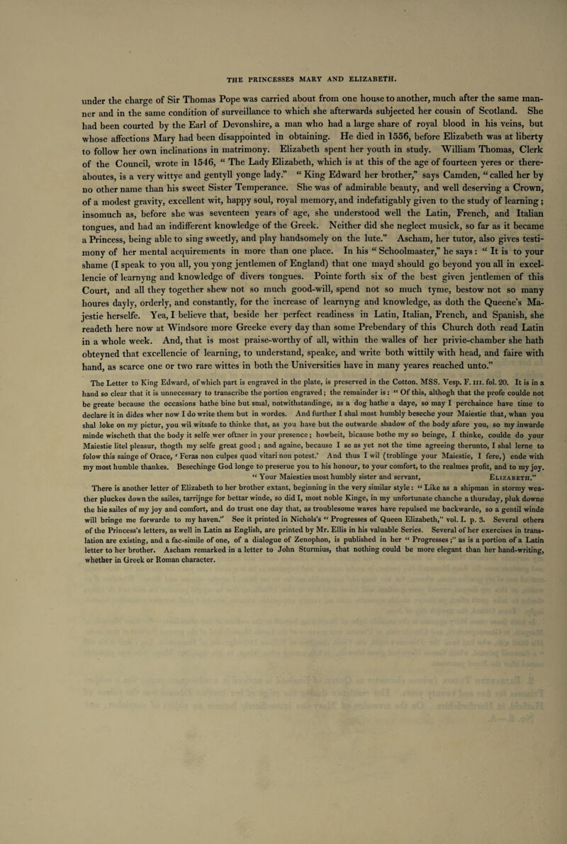 under the charge of Sir Thomas Pope was carried about from one house to another, much after the same man¬ ner and in the same condition of surveillance to which she afterwards subjected her cousin of Scotland. She had been courted by the Earl of Devonshire, a man who had a large share of royal blood in his veins, but whose affections Mary had been disappointed in obtaining. He died in 1556, before Elizabeth was at liberty to follow her own inclinations in matrimony. Elizabeth spent her youth in study. William Thomas, Clerk of the Council, wrote in 1546, “ The Lady Elizabeth, which is at this of the age of fourteen yeres or there- aboutes, is a very wittye and gentyll yonge lady.” “ King Edward her brother,” says Camden, “ called her by no other name than his sweet Sister Temperance. She was of admirable beauty, and well deserving a Crown, of a modest gravity, excellent wit, happy soul, royal memory, and indefatigably given to the study of learning; insomuch as, before she was seventeen years of age, she understood well the Latin, French, and Italian tongues, and had an indifferent knowledge of the Greek. Neither did she neglect musick, so far as it became a Princess, being able to sing sweetly, and play handsomely on the lute.” Ascham, her tutor, also gives testi¬ mony of her mental acquirements in more than one place. In his “ Schoolmaster,” he says : ce It is to your shame (I speak to you all, you yong jentlemen of England) that one mayd should go beyond you all in excel¬ lence of learnyng and knowledge of divers tongues. Pointe forth six of the best given jentlemen of this Court, and all they together shew not so much good-will, spend not so much tyme, bestow not so many houres dayly, orderly, and constantly, for the increase of learnyng and knowledge, as doth the Queene’s Ma- jestie herselfe. Yea, I believe that, beside her perfect readiness in Latin, Italian, French, and Spanish, she readeth here now at Windsore more Greeke every day than some Prebendary of this Church doth read Latin in a whole week. And, that is most praise-worthy of all, within the walles of her privie-chamber she hath obteyned that excellencie of learning, to understand, speake, and write both wittily with head, and faire with hand, as scarce one or two rare wittes in both the Universities have in many yeares reached unto.” The Letter to King Edward, of which part is engraved in the plate, is preserved in the Cotton. MSS. Vesp. F. iii. fol. 20. It is in a hand so clear that it is unnecessary to transcribe the portion engraved; the remainder is: “ Of this, althogh that the profe coulde not be greate because the occasions hathe bine but smal, notwithstandinge, as a dog hathe a daye, so may I perchaince have time to declare it in dides wher now I do write them but in wordes. And further I shal most humbly beseche your Maiestie that, whan you shal loke on my pictur, you wil witsafe to thinke that, as you have but the outwarde shadow of the body afore you, so my inwarde minde wischeth that the body it selfe wer oftner in your presence; howbeit, bicause bothe my so beinge, I thinke, coulde do your Maiestie litel pleasur, thogth my selfe great good; and againe, because I se as yet not the time agreeing therunto, I shal lerne to folow this sainge of Orace, ‘ Feras non culpes quod vitari non potest.’ And thus I wil (troblinge your Maiestie, I fere,) ende with my most humble thankes. Besechinge God longe to preserue you to his honour, to your comfort, to the realmes profit, and to my joy. “ Your Maiesties most humbly sister and servant, Elizabeth.” There is another letter of Elizabeth to her brother extant, beginning in the very similar style: “ Like as a shipman in stormy wea¬ ther pluckes down the sailes, tarrijnge for bettar winde, so did I, most noble Kinge, in my unfortunate chanche a thursday, pluk downe the hie sailes of my joy and comfort, and do trust one day that, as troublesome waves have repulsed me backwarde, so a gentil winde will bringe me forwarde to my haven.” See it printed in Nichols’s “ Progresses of Queen Elizabeth,” vol. I. p. 3. Several others of the Princess’s letters, as well in Latin as English, are printed by Mr. Ellis in his valuable Series. Several of her exercises in trans¬ lation are existing, and a fac-simile of one, of a dialogue of Zenophon, is published in her “ Progressesas is a portion of a Latin letter to her brother. Ascham remarked in a letter to John Sturmius, that nothing could be more elegant than her hand-writing, whether in Greek or Roman character.