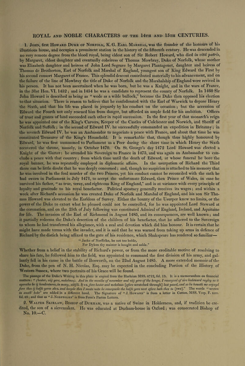 ROYAL and NOBLE CHARACTERS of the 14th and 15tpi CENTURIES. 1. John, first Howard Duke of Norfolk, K. G. Earl Marshal, was the founder of the honours of his illustrious house, and occupies a prominent station in the history of the fifteenth century. He was descended in no very remote degree from the blood royal, being eldest son of Sir Robert Howard, who died in vitd patris, by Margaret, eldest daughter and eventually coheiress of Thomas Mowbray, Duke of Norfolk, whose mother was Elizabeth daughter and heiress of John Lord Segrave by Margaret Plantagenet, daughter and heiress oi Thomas de Brotherton, Earl of Norfolk and Marshal of England, youngest son of King Edward the First by his second consort Margaret of France. This splendid descent contributed materially to his advancement, and on the failure of the line of Mowbray the title of Duke of Norfolk and the Marshalship of England were revived in his person. It has not been ascertained when he was born, but he was a Knight, and in the wars of France, in the 31st Hen. VI. 1452 ; and in 1454 he was a candidate to represent the county of Norfolk. In 1460 Sir John Howard is described as being as “ wode as a wilde bullock,” because the Duke then opposed his election to that situation. There is reason to believe that he confederated with the Earl of Warwick to depose Henry the Sixth, and that his life was placed in jeopardy by his conduct on the occasion ; but the accession of Edward the Fourth not only rescued him from danger, but afforded an ample field for his ambition. Offices of trust and grants of land succeeded each other in rapid succession. In the first year of that monarch’s reign he was appointed one of the King’s Carvers, Keeper of the Castles of Colchester and Norwich, and Sheriff of Norfolk and Suffolk; in the second of Edward IV. he successfully commanded an expedition in Britanny ; in the seventh Edward IV. he was an Ambassador to negociate a peace with France, and about that time he was constituted Treasurer of the King’s Household. It is remarkable that, though thus highly honoured by Edward, he was first summoned to Parliament as a Peer during the short time in which Henry the Sixth recovered the throne, namely, in October 1470. On St. George’s day 1472 Lord Howard was elected a Knight of the Garter: he attended his Sovereign to France in 1475, and was again an Ambassador to con¬ clude a peace with that country; from which time until the death of Edward, at whose funeral he bore the royal banner, he was repeatedly employed in diplomatic affairs. In the usurpation of Richard the Third there can be little doubt that he was deeply concerned; and, though no suspicion is attached to his memory that he was involved in the foul murder of the two Princes, yet his conduct cannot be reconciled with the oath he had sworn in Parliament in July 1471, to accept the unfortunate Edward, then Prince of Wales, in case he survived his father, “ as true, veray, and righteous King of England,” and is at variance with every principle of loyalty and gratitude to his royal benefactor. Political apostacy generally receives its wages; and within a week after Richard’s accession he was created Duke of Norfolk and Marshal of England, and his son Sir Tho¬ mas Howard was elevated to the Earldom of Surrey. Either the bounty of the Usurper knew no limits, or the power of the Duke to extort what he pleased could not be controlled, for he was appointed Lord Steward at the coronation, and on the 25th of July following was constituted Admiral of England, Ireland, and Aquitaine for life. The invasion of the Earl of Richmond in August 1485, and its consequences, are well known ; and it partially redeems the Duke’s desertion of the children of his benefactor, that he adhered to the Sovereign to whom he had transferred his allegiance, with a zeal and devotion which did him honour. It is certain that he might have made terms with the invader, and it is said that he was warned from taking up arms in defence of Richard by the distich being affixed to the gate of his residence, which Shakspeare has rendered so familiar— “ Jacke of Norffolke, be not too bolde, For Dykon thy maister is bought and solde.” Whether from a belief in the stability of Richard’s power, or from the more creditable motive of resolving to share his fate, he followed him to the field, was appointed to command the first division of his army, and gal¬ lantly fell in his cause in the battle of Bosworth, on the 22nd August 1485. A more extended memoir of the Duke, from the pen of N. H. Nicolas, Esq. may be expected in the concluding Portion of the History, of Western Sussex, where two portraits of his Grace will be found. The passage of the Duke’s Writing in this plate is copied from the Harleian MSS. 4712, fob 13. It is a memorandum on financial matters: “ (hester, viij yere, mekelmesj. And in the monthe of november and viij yere of the henge, I resseyved of sire hedetvard rayley as it aperethe be ij hendentures, in many, xiiijW. 8$ vs. fore hester and mekelmes [afore scratched through] last pased, and so he horveth me onpayd fore thes ij halfe yeres xlvs. and besyde thes I moste uiete he resseyvede the halfe yere next afore both thes to [two].” The words “ ivreten in anoth' boke are added in a different hand. The Signature of  J. Howard” is from a letter in Cotton, MSS. Vesp. F. xm. fol. 49 ; and that as “ J. Norffolke” is from Fenn’s Paston Letters. 2. Walter Skirlaw, Bishop of Durham, was a native of Swine in Holderness, and, if tradition be cre¬ dited, the son of a sievemaker. He was educated at Durham-house in Oxford; was consecrated Bishop of No. 10.—C.