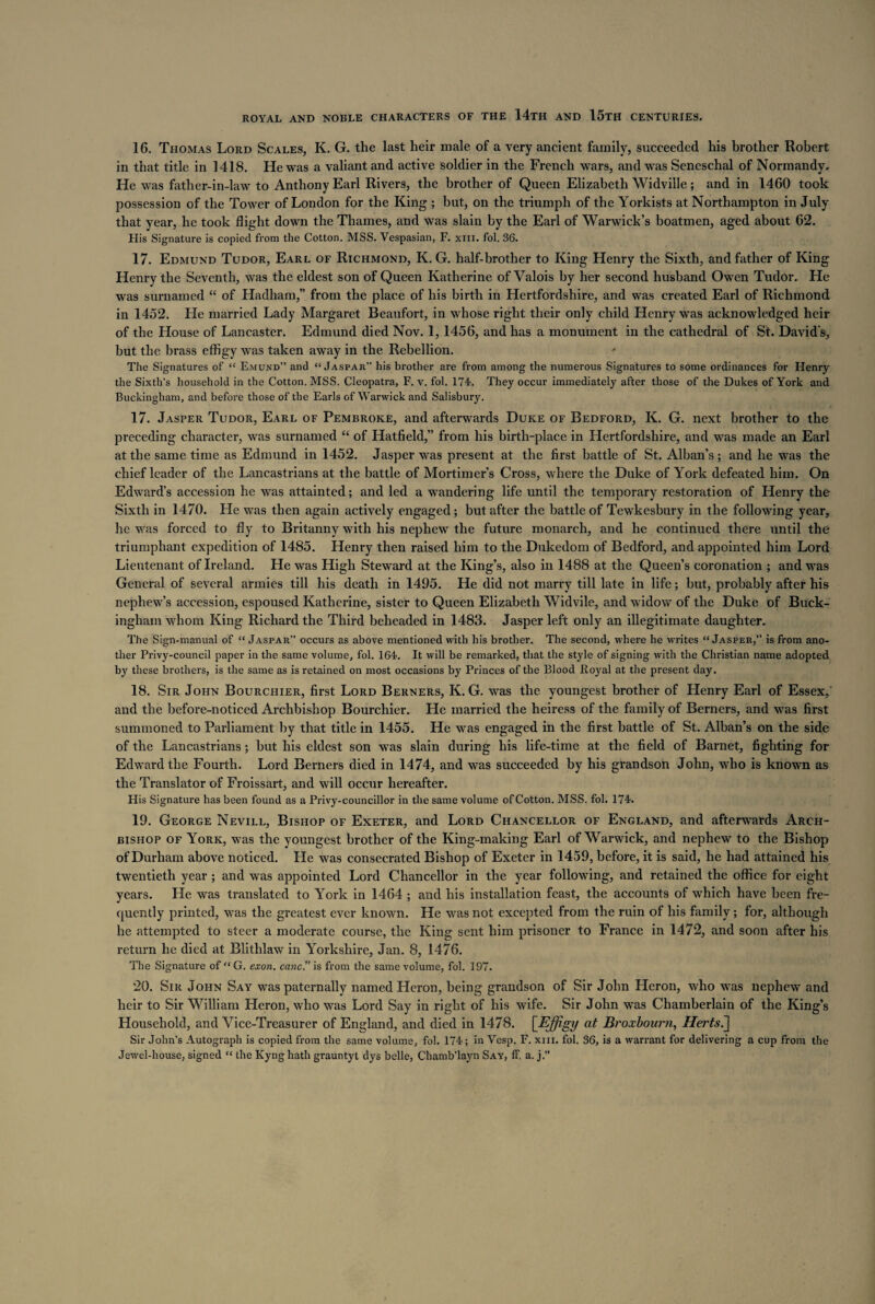 16. Thomas Lord Scales, K. G. the last heir male of a very ancient family, succeeded his brother Robert in that title in 1418. He was a valiant and active soldier in the French wars, and was Seneschal of Normandy. He was father-in-law to Anthony Earl Rivers, the brother of Queen Elizabeth Widville; and in 1460 took possession of the Tower of London for the King ; but, on the triumph of the Yorkists at Northampton in July that year, he took flight down the Thames, and was slain by the Earl of Warwick’s boatmen, aged about 62. His Signature is copied from the Cotton. MSS. Vespasian, F. xm. fol. 36. 17. Edmund Tudor, Earl of Richmond, K. G. half-brother to King Henry the Sixth, and father of King Henry the Seventh, was the eldest son of Queen Katherine of Valois by her second husband Owen Tudor. He was surnamed “ of Hadham,” from the place of his birth in Hertfordshire, and was created Earl of Richmond in 1452. He married Lady Margaret Beaufort, in whose right their only child Henry was acknowledged heir of the House of Lancaster. Edmund died Nov. 1, 1456, and has a monument in the cathedral of St. David's, but the brass effigy was taken away in the Rebellion. * The Signatures of “ EmUxVd” and “ Jaspar” his brother are from among the numerous Signatures to some ordinances for Henry the Sixth’s household in the Cotton. MSS. Cleopatra, F. v. fol. 174. They occur immediately after those of the Dukes of York and Buckingham, and before those of the Earls of Warwick and Salisbury. 17. Jasper Tudor, Earl of Pembroke, and afterwards Duke of Bedford, K. G. next brother to the preceding character, was surnamed “ of Hatfield,” from his birth-place in Hertfordshire, and was made an Earl at the same time as Edmund in 1452. Jasper was present at the first battle of St. Alban’s ; and he was the chief leader of the Lancastrians at the battle of Mortimer’s Cross, where the Duke of York defeated him. On Edward’s accession he was attainted; and led a wandering life until the temporary restoration of Henry the Sixth in 1470. He was then again actively engaged; but after the battle of Tewkesbury in the following year, he was forced to fly to Britanny with his nephew the future monarch, and he continued there until the triumphant expedition of 1485. Henry then raised him to the Dukedom of Bedford, and appointed him Lord Lieutenant of Ireland. He was High Steward at the King’s, also in 1488 at the Queen’s coronation ; and was General of several armies till his death in 1495. He did not marry till late in life; but, probably after his nephew’s accession, espoused Katherine, sister to Queen Elizabeth Widvile, and widow of the Duke of Buck¬ ingham whom King Richard the Third beheaded in 1483. Jasper left only an illegitimate daughter. The Sign-manual of “ Jaspar” occurs as above mentioned with his brother. The second, where he writes “Jasper,” is from ano¬ ther Privy-council paper in the same volume, fol. 164. It will be remarked, that the style of signing with the Christian name adopted by these brothers, is the same as is retained on most occasions by Princes of the Blood JRoyal at the present day. 18. Sir John Bourchier, first Lord Berners, K. G. was the youngest brother of Henry Earl of Essex/ and the before-noticed Archbishop Bourchier. He married the heiress of the family of Berners, and was first summoned to Parliament by that title in 1455. He was engaged in the first battle of St. Alban’s on the side of the Lancastrians; but his eldest son was slain during his life-time at the field of Barnet, fighting for Edward the Fourth. Lord Berners died in 1474, and was succeeded by his grandson John, who is known as the Translator of Froissart, and will occur hereafter. His Signature has been found as a Privy-councillor in the same volume of Cotton. MSS. fol. 174. 19. George Nevill, Bishop of Exeter, and Lord Chancellor of England, and afterwards Arch¬ bishop of York, was the youngest brother of the King-making Earl of Warwick, and nephew to the Bishop of Durham above noticed. He was consecrated Bishop of Exeter in 1459, before, it is said, he had attained his twentieth year ; and was appointed Lord Chancellor in the year following, and retained the office for eight years. He was translated to York in 1464 ; and his installation feast, the accounts of which have been fre¬ quently printed, was the greatest ever known. He was not excepted from the ruin of his family; for, although he attempted to steer a moderate course, the King sent him prisoner to France in 1472, and soon after his return he died at Blithlaw in Yorkshire, Jan. 8, 1476. The Signature of “ G. exon, canc.” is from the same volume, fol. 197. 20. Sir John Say was paternally named Heron, being grandson of Sir John Heron, who was nephew and heir to Sir William Heron, who was Lord Say in right of his wife. Sir John was Chamberlain of the King’s Household, and Vice-Treasurer of England, and died in 1478. [Effigy at Broxbourn, Herts^ Sir John’s Autograph is copied from the same volume, fol. 174; in Vesp. F. xm. fol. 36, is a warrant for delivering a cup from the Jewel-house, signed “ the Kyng hath grauntyt dys belle, Chamb’layn Say, IF. a. j.