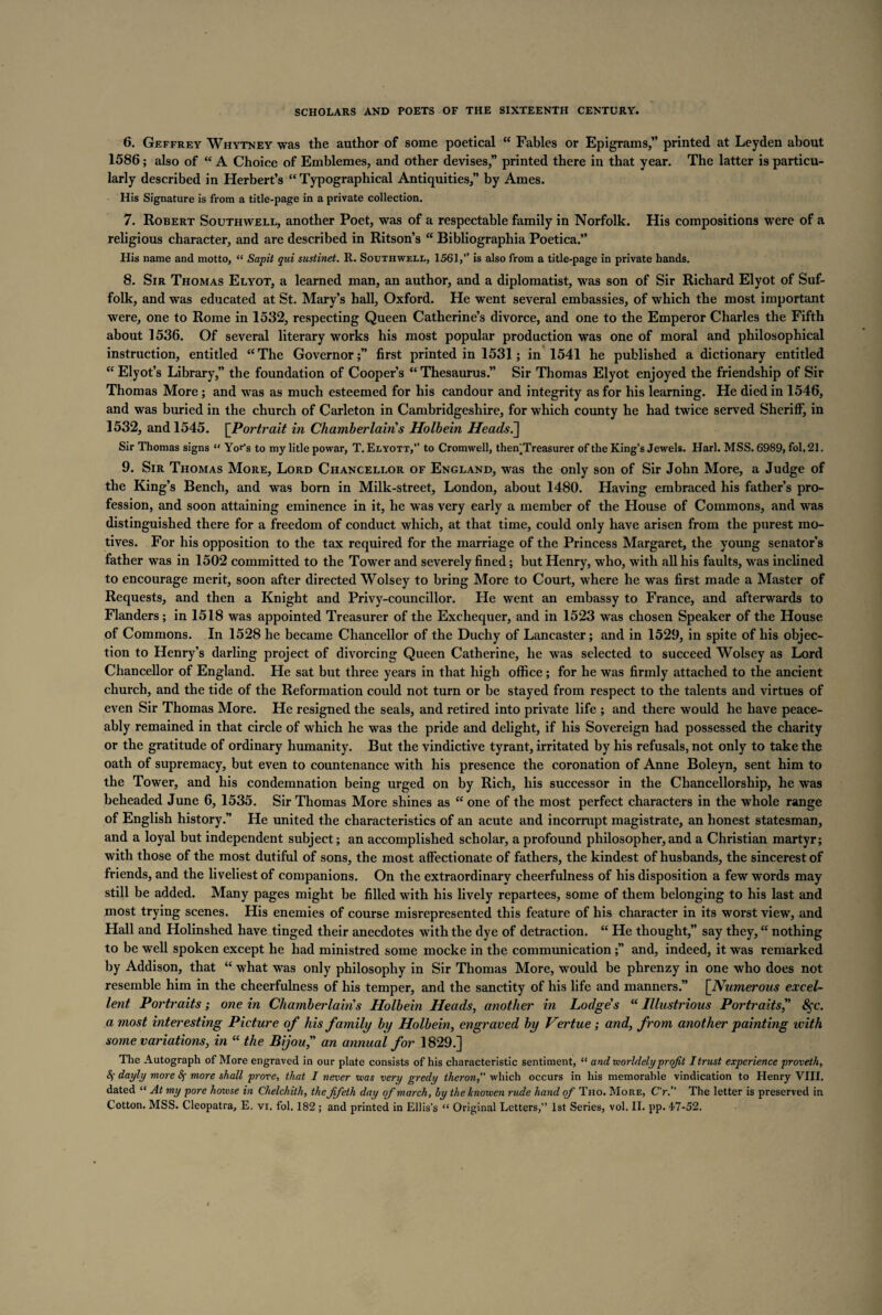 6. Geffrey Whytney was the author of some poetical “ Fables or Epigrams, printed at Leyden about 1586; also of “ A Choice of Emblemes, and other devises,” printed there in that year. The latter is particu¬ larly described in Herbert’s “Typographical Antiquities,” by Ames. His Signature is from a title-page in a private collection. 7. Robert Southwell, another Poet, was of a respectable family in Norfolk. His compositions were of a religious character, and are described in Ritson’s “ Bibliographia Poetica. His name and motto, “ Sapit qui sustinet. R. Southwell, 1561,” is also from a title-page in private hands. 8. Sir Thomas Elyot, a learned man, an author, and a diplomatist, was son of Sir Richard Elyot of Suf¬ folk, and was educated at St. Mary’s hall, Oxford. He went several embassies, of which the most important were, one to Rome in 1532, respecting Queen Catherine’s divorce, and one to the Emperor Charles the Fifth about 1536. Of several literary works his most popular production was one of moral and philosophical instruction, entitled “The Governor;” first printed in 1531; in 1541 he published a dictionary entitled “ Elyot’s Library,” the foundation of Cooper’s “ Thesaurus.” Sir Thomas Elyot enjoyed the friendship of Sir Thomas More ; and was as much esteemed for his candour and integrity as for his learning. He died in 1546, and was buried in the church of Carleton in Cambridgeshire, for which county he had twice served Sheriff, in 1532, and 1545. [Portrait in Chamberlains Holbein Heads j Sir Thomas signs “ Yor’s to my litle powar, T. Elyott,” to Cromwell, themTreasurer of the King’s Jewels. Harl. MSS. 6989, fol. 21. 9. Sir Thomas More, Lord Chancellor of England, was the only son of Sir John More, a Judge of the King’s Bench, and was born in Milk-street, London, about 1480. Having embraced his father’s pro¬ fession, and soon attaining eminence in it, he was very early a member of the House of Commons, and was distinguished there for a freedom of conduct which, at that time, could only have arisen from the purest mo¬ tives. For his opposition to the tax required for the marriage of the Princess Margaret, the young senator’s father was in 1502 committed to the Tower and severely fined; but Henry, who, with all his faults, was inclined to encourage merit, soon after directed Wolsey to bring More to Court, where he was first made a Master of Requests, and then a Knight and Privy-councillor. He went an embassy to France, and afterwards to Flanders; in 1518 was appointed Treasurer of the Exchequer, and in 1523 was chosen Speaker of the House of Commons. In 1528 he became Chancellor of the Duchy of Lancaster; and in 1529, in spite of his objec¬ tion to Henry’s darling project of divorcing Queen Catherine, he was selected to succeed Wolsey as Lord Chancellor of England. He sat but three years in that high office; for he was firmly attached to the ancient church, and the tide of the Reformation could not turn or be stayed from respect to the talents and virtues of even Sir Thomas More. He resigned the seals, and retired into private life ; and there would he have peace¬ ably remained in that circle of which he was the pride and delight, if his Sovereign had possessed the charity or the gratitude of ordinary humanity. But the vindictive tyrant, irritated by his refusals, not only to take the oath of supremacy, but even to countenance with his presence the coronation of Anne Boleyn, sent him to the Tower, and his condemnation being urged on by Rich, his successor in the Chancellorship, he was beheaded June 6, 1535. Sir Thomas More shines as “ one of the most perfect characters in the whole range of English history.” He united the characteristics of an acute and incornipt magistrate, an honest statesman, and a loyal but independent subject; an accomplished scholar, a profound philosopher, and a Christian martyr; with those of the most dutiful of sons, the most affectionate of fathers, the kindest of husbands, the sincerest of friends, and the liveliest of companions. On the extraordinary cheerfulness of his disposition a few words may still be added. Many pages might be filled with his lively repartees, some of them belonging to his last and most trying scenes. His enemies of course misrepresented this feature of his character in its worst view, and Hall and Holinshed have tinged their anecdotes with the dye of detraction. “ He thought,” say they, “ nothing to be well spoken except he had ministred some mocke in the communication;” and, indeed, it was remarked by Addison, that “ what was only philosophy in Sir Thomas More, would be phrenzy in one who does not resemble him in the cheerfulness of his temper, and the sanctity of his life and manners.” \_Numerous excel¬ lent Portraits; one in Chatnberlairi s Holbein Heads, another in Lodge's “ Illustrious Portraits,” 8$c. a most interesting Picture of his family by Holbein, engraved by Vertue; and, from another painting with some variations, in “ the Bijou, an annual for 1829.] The Autograph of More engraved in our plate consists of his characteristic sentiment, “ and worldely profit I trust experience proveth, 8f dayly more 8f more shall prove, that I never teas very gredy theron, which occurs in his memorable vindication to Henry VIII. dated “ At my pore home in Chelchith, the fifeth day of march, by theknowen rude hand of Tho. More, C'r.” The letter is preserved in Cotton. MSS. Cleopatra, E. vi. fol. 182 ; and printed in Ellis’s “ Original Letters,” 1st Series, vol. II. pp. 47-52.