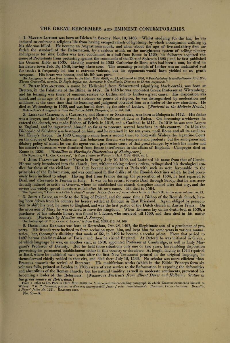 THE GREAT REFORMERS and EMINENT CONTEMPORARIES. 1. Martin Luther was born at Isleben in Saxony, Nov. 10, 1483. Whilst studying for the law, he was induced to embrace a religious life from having escaped a flash of lightning, by which a companion walking by his side was killed. He became an Augustinian monk, and when about the age of five-and-thirty first un¬ furled the standard of the Reformation, by a zealous attack on the unrighteous system of selling plenary indulgences for sins. Luther was first condemned in ahull from Rome in 1520; his followers acquired the name of Protestants from protesting against the commands of the Diet of Spires in 1525 ; and he first published his German Bible in 1535. Having married in 1525 Catherine de Bore, who had been a nun, he died in his native town Feb. 18, 1546, leaving three sons. The actuating principle of Luther was an undaunted zeal for truth; it frequently led him to extreme violence, but his opponents would have yielded to no gentle weapons. His heart was honest, and his life was pure. His Autograph is taken from a letter in the Harl. MSS. 6989, no. 35, addressed in 1536, “ Praeclarissimo ^ excellentmhno faro D'no Thomce Cromxuellei, sereniss. D. Regis Anglice, etc. Secretario Consiliario, D'no suo in Christo suspicie'do.” 2. Philip Melancthon, a name he Hellenized from Schwartserd (signifying black earth), was born at Bretten, in the Palatinate of the Rhine, in 1497. In 1518 he was appointed Greek Professor at Wittemberg; and his learning was there of eminent service to Luther, and to Luther’s great cause. His disposition was timid, and in an age of the greatest violence on points of religion, he was distinguished by moderation and mildness, at the same time that his learning and judgment obtruded him as a leader of the new churches. He died at Wittemberg in 1560, and was buried there by the side of Luther. [Portrait in the Holbein Heads.] Melancthon's Autograph is from the Cotton. MSS. Cleopatra, E. vi. fol. 326. 3. Lorenzo Campegio, a Cardinal, and Bishop of Salisbury, was born at Bologna in 1472. His father was a lawyer, and he himself was in early life a Professor of Law at Padua. On becoming a widower he entered the church, was made Bishop of Feltria in 1512, and a Cardinal in 1517. In 1518 he was sent Legate to England, and he ingratiated himself so far as to procure several benefices in this country. In 1524 the Bishopric of Salisbury was bestowed on him; and he retained it for ten years, until Rome and all its satellites lost Henry’s favour. In 1528 Campegio came here a second time, to hold with Wolsey the legantine Court on the divorce of Queen Catherine. His behaviour therein was temperate and prudent; but the ambiguous and dilatory policy of which he was the agent was a proximate cause of that great change, by which his master and his master’s successors were dismissed from future interference in the affairs of England. Campegio died at Rome in 1539. [.Medallion in Hardings Illustrations of Shakspeare.] His Signature, “ L. Car. Campegi’, ” is from a letter to Wolsey in Harl. MSS. 6989, no. 3. 4. John Calvin was born at Noyon in Picardy, July 10,1509, and Latinized his name from that of Cauvin. He was early introduced into the church; but, without taking priest’s orders, relinquished his theological stu¬ dies for those of the civil law. He then became acquainted at Paris with such as were favourable to the principles of the Reformation, and was confirmed in that dislike of the Romish doctrines which he had previ¬ ously been inclined to adopt. Having fled from France during the persecution of 1534, he first repaired to Basil, and afterwards to Ferrara in Italy. It was on his return towards Basil through Savoy, that he was acci¬ dentally induced to settle at Geneva, where he established the church discipline named after that city, and the severe but widely spread doctrines called after his own name. He died in 1564. The Signature, “ Vostre tres huble 8$ obeissa't serviter, Jehan Calvin,” concludes a letter to Hen.VIII. in the same volume, no. 83. 5. John a Lasco, an uncle to the King of Poland, and for some time a Bishop of the Romish church, hav¬ ing been driven from his country for heresy, settled at Embden in East Friesland. Again obliged by persecu¬ tion to shift his tent, he came to England, and was the first pastor of the Dutch church in Austin Friars. On the accession of Mary he was ordered to leave the kingdom. When Erasmus lay on his death-bed, in 1536, a purchaser of his valuable library was found in a Lasco, who survived till 1560, and then died in his native country. [Portraits by Hondius and J. Savage.] The Autograph of “ Joannes a' Lasco,” is from Harl. MSS. 416, fol. 169. 6. Desiderius Erasmus was born at Rotterdam, Oct. 28, 1467, the illegitimate son of a gentleman of pro¬ perty. His friends were inclined to force seclusion upon him, and kept him for some years in various monas¬ teries ; but, thoroughly disliking that mode of life, in 1492 he became a secular priest. From that period to 1497 he was chiefly resident at Paris ; and then he visited England. At Oxford he was initiated in Greek ; of which language he was, on another visit, in 1510, appointed Professor at Cambridge, as well as Lady Mar¬ garet’s Professor of Divinity. But he held those situations only one or two years, his rambling disposition preventing his permanent establishment either in this country or elsewhere. At length, having in 1514 repaired to Basil, where he published two years after the first New Testament printed in the original language, he thenceforward chiefly resided in that city, and died there July 12, 1536. No scholar was more efficient than Erasmus towards the revival of literature. His multifarious works (which in the Editio Princeps form six volumes folio, printed at Leyden in 1703,) were of vast service to the Reformation in exposing the deformities and absurdities of the Roman church; but his natural timidity, as well as moderate sentiments, prevented his becoming a leader of the Reformers. [Numerous Portraits from Albert Durer and Holbein ; Statue in the great square at Rotterdam.] From a letter to Dr. Pace in Harl. MSS. 6989, no. 5, is copied this concluding paragraph in which Erasmus commends himself to Wolsey : “ R. P. Cardinali, patrono ac d'no meo incomparabili, facies q' potes c’mendatissimu’. Bene vale, Paccee clarissime. Bruxellis, 3 Nonaf Julias An. 1521. Erasmus tuus.”