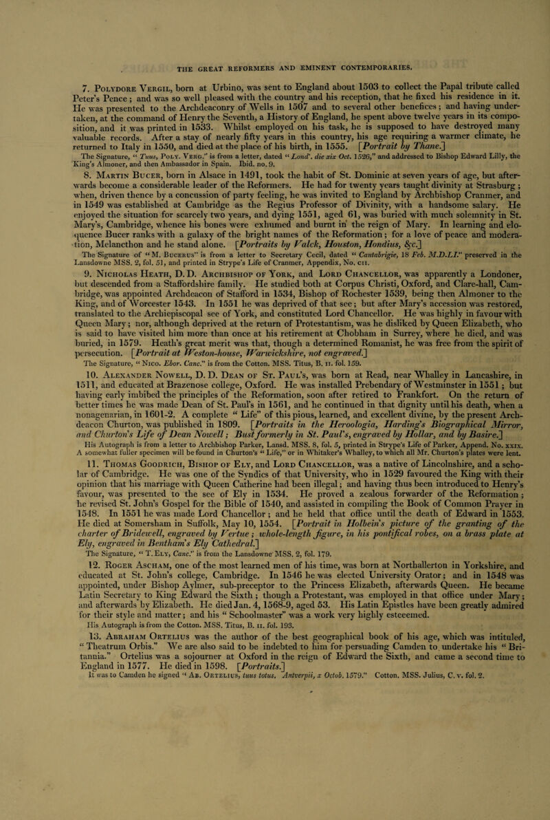 7. Polydore Vergil, born at Urbino, was sent to England about 1503 to collect the Papal tribute called Peter’s Pence ; and was so well pleased with the country and his reception, that he fixed his residence in it. He was presented to the Archdeaconry of Wells in 1507 and to several other benefices; and having under¬ taken, at the command of Henry the Seventh, a History of England, he spent above twelve years in its compo¬ sition, and it was printed in 1533. Whilst employed on his task, he is supposed to have destroyed many valuable records. After a stay of nearly fifty years in this country, his age requiring a warmer climate, he returned to Italy in 1550, and died at the place of his birth, in 1555. [Portrait by Thanei] The Signature, “ Tuus, Poly. Verg.” is from a letter, dated “ Lond'. die xix Oct. 1526,” and addressed to Bishop Edward Lilly, the King’s Almoner, and then Ambassador in Spain. Ibid. no. 9. 8. Martin Bucer, born in Alsace in 1491, took the habit of St. Dominic at seven years of age, but after¬ wards become a considerable leader of the Reformers. He had for twenty years taught divinity at Strasburg ; when, driven thence by a concussion of party feeling, he was invited to England by Archbishop Cranmer, and in 1549 was established at Cambridge as the Regius Professor of Divinity, with a handsome salary. He enjoyed the situation for scarcely two years, and dying 1551, aged 61, was buried with much solemnity in St. Mary’s, Cambridge, whence his bones were exhumed and burnt in’ the reign of Mary. In learning and elo¬ quence Bucer ranks with a galaxy of the bright names of the Reformation ; for a love of peace and modera¬ tion, Melancthon and he stand alone. [Portraits by Valck, Houston, Hondius, <^c.] The Signature of “ M. Bucerus” is from a letter to Secretary Cecil, dated “ Cantabrigie, 18 Feb. M.D.LI. preserved in the Lansdowne MSS. 2, fol. 51, and printed in Strype’s Life of Cranmer, Appendix, No. cii. 9. Nicholas Heath, D. D. Archbishop of York, and Lord Chancellor, was apparently a Londoner, but descended from a Staffordshire family. He studied both at Corpus Christi, Oxford, and Clare-hall, Cam¬ bridge, was appointed Archdeacon of Stafford in 1534, Bishop of Rochester 1539, being then Almoner to the King, and of Worcester 1543. In 1551 he wras deprived of that see; but after Mary’s accession was restored, translated to the Archiepiscopal see of York, and constituted Lord Chancellor. He was highly in favour with Queen Mary; nor, although deprived at the return of Protestantism, was he disliked by Queen Elizabeth, who is said to have visited him more than once at his retirement at Chobham in Surrey, where he died, and was buried, in 1579. Heath’s great merit was that, though a determined Romanist, he was free from the spirit of persecution. [Portrait at Weston-house, Warwickshire, not engraved.] The Signature, “ Nico. Ebor. Cane. is from the Cotton. MSS. Titus, B. ii. fol. 159. 10. Alexander Nowell, D. D. Dean of St. Paul’s, was born at Read, near Whalley in Lancashire, in 1511, and educated at Brazenose college, Oxford. He was installed Prebendary of Westminster in 1551 ; but having early imbibed the principles of the Reformation, soon after retired to Frankfort. On the return of better times he was made Dean of St. Paul’s in 1561, and he continued in that dignity until his death, when a nonagenarian, in 1601-2. A complete “ Life” of this pious, learned, and excellent divine, by the present Arch¬ deacon Churton, was published in 1809. [Portraits in the Heroologia, Harding's Biographical Mirror, and Churton s Life of Dean Nowell; Bust formerly in St. Paul's, engraved by Hollar, and by Basirei] His Autograph is from a letter to Archbishop Parker, Lansd. MSS. 8, fol. 5, printed in Strype’s Life of Parker, Append. No. xxix. A somewhat fuller specimen will be found in Churton’s “ Life,” or in Whitaker’s Whalley, to which all Mr. Churton’s plates were lent. 11. Thomas Goodrich, Bishop of Ely, and Lord Chancellor, was a native of Lincolnshire, and a scho¬ lar of Cambridge. He was one of the Syndics of that University, who in 1529 favoured the King with their opinion that his marriage with Queen Catherine had been illegal; and having thus been introduced to Henry’s favour, was presented to the see of Ely in 1534. He proved a zealous forwarder of the Reformation ; he revised St. John’s Gospel for the Bible of 1540, and assisted in compiling the Book of Common Prayer in 1548. In 1551 he was made Lord Chancellor ; and he held that office until the death of Edward in 1553. He died at Somersham in Suffolk, May 10, 1554. [Portrait in Holbein's picture of the granting of the charter of Bridewell, engraved by Vertue; whole-length figure, in his pontifical robes, on a brass plate at Ely, engraved in Benthams Ely Cathedral.] The Signature, “ T. Ely, Cane. is from the Lansdowne'MSS. 2, fol. 179. 12. Roger Ascham, one of the most learned men of his time, was born at Northallerton in Yorkshire, and educated at St. John’s college, Cambridge. In 1546 he was elected University Orator; and in 1548 was appointed, under Bishop Aylmer, sub-preceptor to the Princess Elizabeth, afterwards Queen. He became Latin Secretary to King Edward the Sixth ; though a Protestant, was employed in that office under Mary; and afterwards by Elizabeth. He died Jan. 4,1568-9, aged 53. His Latin Epistles have been greatly admired for their style and matter; and his “ Schoolmaster” was a work very highly esteeemed. His Autograph is from the Cotton. MSS. Titus, B. ii. fol. 193. 13. Abraham Ortelius was the author of the best geographical book of his age, which was intituled, “ Theatrum Orbis.” We are also said to be indebted to him for persuading Camden to. undertake his “ Bri¬ tannia.” Ortelius was a sojourner at Oxford in the reign of Edward the Sixth, and came a second time to England in 1577. He died in 1598. [Portraits^] It was to Camden he signed “ Ab. Ortelius, tuus lotus. Antverpii, x Octob. 1579.” Cotton. MSS. Julius, C. v. fol. 2.