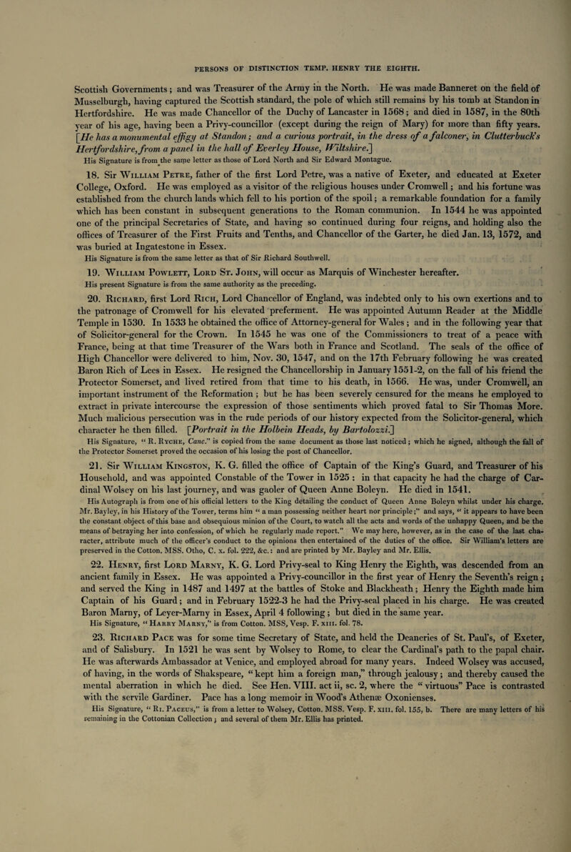 Scottish Governments ; and was Treasurer of the Army in the North. He was made Banneret on the field of Musselburgh, having captured the Scottish standard, the pole of which still remains by his tomb at Standon in Hertfordshire. He was made Chancellor of the Duchy of Lancaster in 1568; and died in 1587, in the 80th year of his age, having been a Privy-councillor (except during the reign of Mary) for more than fifty years. [He has a monumental effigy at Standon; and a curious portrait, in the dress of a falconer, in Clutterbuck's Hertfordshire, from a panel in the hall of Ever ley House, Wiltshire.] His Signature is from the same letter as those of Lord North and Sir Edward Montague. 18. Sir William Petre, father of the first Lord Petre, was a native of Exeter, and educated at Exeter College, Oxford. He was employed as a visitor of the religious houses under Cromwell; and his fortune was established from the church lands which fell to his portion of the spoil; a remarkable foundation for a family which has been constant in subsequent generations to the Roman communion. In 1544 he was appointed one of the principal Secretaries of State, and having so continued during four reigns, and holding also the offices of Treasurer of the First Fruits and Tenths, and Chancellor of the Garter, he died Jan. 13, 1572, and was buried at Ingatestone in Essex. His Signature is from the same letter as that of Sir Richard Southwell. 19. William Powlett, Lord St. John, will occur as Marquis of Winchester hereafter. His present Signature is from the same authority as the preceding. 20. Richard, first Lord Rich, Lord Chancellor of England, was indebted only to his own exertions and to the patronage of Cromwell for his elevated preferment. He was appointed Autumn Reader at the Middle Temple in 1530. In 1533 he obtained the office of Attorney-general for Wales ; and in the following year that of Solicitor-general for the Crown. In 1545 he was one of the Commissioners to treat of a peace with France, being at that time Treasurer of the Wars both in France and Scotland. The seals of the office of High Chancellor were delivered to him, Nov. 30, 1547, and on the 17th February following he was created Baron Rich of Lees in Essex. He resigned the Chancellorship in January 1551-2, on the fall of his friend the Protector Somerset, and lived retired from that time to his death, in 1566. He was, under Cromwell, an important instrument of the Reformation ; but he has been severely censured for the means he employed to extract in private intercourse the expression of those sentiments which proyed fatal to Sir Thomas More. Much malicious persecution was in the rude periods of our history expected from the Solicitor-general, which character he then filled. [.Portrait in the Holbein Heads, by Bartolozzii] His Signature, “ R. Ryche, Cane. is copied from the same document as those last noticed ; which he signed, although the fall of the Protector Somerset proved the occasion of his losing the post of Chancellor. 21. Sir William Kingston, K. G. filled the office of Captain of the King’s Guard, and Treasurer of his Household, and was appointed Constable of the Tower in 1525 : in that capacity he had the charge of Car¬ dinal Wolsey on his last journey, and was gaoler of Queen Anne Boleyn. He died in 1541. His Autograph is from one of his official letters to the King detailing the conduct of Queen Anne Boleyn whilst under his charge. Mr. Bayley, in his History of the Tower, terms him “ a man possessing neither heart nor principleand says, <f it appears to have been the constant object of this base and obsequious minion of the Court, to watch all the acts and words of the unhappy Queen, and be the means of betraying her into confession, of which he regularly made report.” We may here, however, as in the case of the last cha¬ racter, attribute much of the officer’s conduct to the opinions then entertained of the duties of the office. Sir William’s letters are preserved in the Cotton. MSS. Otho, C. x. fol. 222, &c.: and are printed by Mr. Bayley and Mr. Ellis. 22. Henry, first Lord Marny, K. G. Lord Privy-seal to King Henry the Eighth, was descended from an ancient family in Essex. He was appointed a Privy-councillor in the first year of Henry the Seventh’s reign ; and served the King in 1487 and 1497 at the battles of Stoke and Blackheath; Henry the Eighth made him Captain of his Guard; and in February 1522-3 he had the Privy-seal placed in his charge. He was created Baron Marny, of Leyer-Marny in Essex, April 4 following; but died in the same year. His Signature, “ Harry Marny,” is from Cotton. MSS, Vesp. F. xm. fol. 78. 23. Richard Pace was for some time Secretary of State, and held the Deaneries of St. Paul’s, of Exeter, and of Salisbury. In 1521 he was sent by Wolsey to Rome, to clear the Cardinal’s path to the papal chair. He was afterwards Ambassador at Venice, and employed abroad for many years. Indeed Wolsey was accused, of having, in the words of Shakspeare, “kept him a foreign man,” through jealousy; and thereby caused the mental aberration in which he died. See Hen. VIII. act ii, sc. 2, where the “ virtuous” Pace is contrasted with the servile Gardiner. Pace has a long memoir in Wood’s Athense Oxonienses. His Signature, “ Ri. Paceus, is from a letter to Wolsey, Cotton. MSS. Vesp. F. xm. fol. 155, b. There are many letters of his remaining in the Cottonian Collection ; and several of them Mr. Ellis has printed.