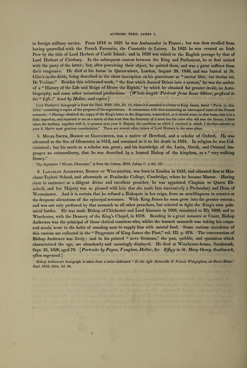 in foreign military service. From 1616 to 1621 he was Ambassador in France; but was then recalled from having quarrelled with the French Favourite, the Constable de Luines. In 1625 he was created an Irish Peer by the title of Lord Herbert of Castle Island; and in 1629 was raised to the English peerage by that of Lord Herbert of Chirbury. In the subsequent contest between the King and Parliament, he at first united with the party of the latter; but, after perceiving their object, he quitted them, and was a great sufferer from their vengeance. He died at his house in Queen-street, London, August 20, 1648, and was buried at St. Giles’s-in-tlie-fields, being described in the short inscription on his gravestone as “ auctor libri, cui titulus est, De Veritate.” Besides this celebrated work, “ the first which formed Deism into a system,” he was the author of a “ History of the Life and Reign of Henry the Eighth,” by which he obtained far greater credit, an Auto¬ biography, and some other occasional productions. [Whole-length Portrait from Isaac Oliver, prefixed to his “ Life head by Hollar, and copies.] Lord Herbert's Autograph is from the Harl. MSS. 1581, fol. 13, where it is attached to a letter to King James, dated “Paris, -f-g- Jan. 1619,” containing a report of the progress of his negociations. It commences with thus mentioning an intercepted letter of the French monarch: “ Havinge obtained the coppy of the King’s letter to the Emperour, transcribed, as it should seem, in that haste, that it is a little imperfect, and imparted to me as a secret of that trust that the discovery of it must bee his ruine who did mee the favour, I have taken the boldnes, together with it, to present unto your S. Majesty the condition on which I received it, which I therfore submitt to your S. Matyes most gracious consideration.” There are several other letters of Lord Herbert in the same place. 5. Miles Smith, Bishop of Gloucester, was a native of Hereford, and a scholar of Oxford. He was advanced to the See of Gloucester in 1612, and remained in it to his death in 1624. In religion he was Cal- vinistical; but his merit as a scholar was great; and his knowledge of the Latin, Greek, and Oriental lan¬ guages so extraordinary, that he was described by a learned Bishop of the kingdom, as a “ very walking library.” * The Signature “ Miles, Gloucester, is from the Cotton. MSS. Julius, C. v. fol. 107. 6. Lancelot Andrewes, Bishop of Winchester, was born in London in 1555, and educated first at Mer- ehant-Taylors’ School, and afterwards at Pembroke College, Cambridge, where he became Master. Having risen to eminence as a diligent divine and excellent preacher, he was appointed Chaplain to Queen Eli¬ zabeth, and her Majesty was so pleased with him that she made him successively a Prebendary and Dean of Westminster. And it is certain that he refused a Bishopric in her reign, from an unwillingness to connive at the frequent alienations of the episcopal revenues. With King James he soon grew into far greater esteem; and was not only preferred by that monarch to all other preachers, but selected to fight the King’s own pole¬ mical battles. He was made Bishop of Chichester and Lord Almoner in 1605, translated to Ely 1609, and to Winchester, with the Deanery of the King’s Chapel, in 1618. Residing in a great measure at Court, Bishop Audrewes was the principal of those clerical courtiers who, whilst the learned monarch was taking his corpo¬ real meals, were in the habit of standing near to supply him with mental food. Some curious anecdotes of this custom are collected in the “ Progresses of King James the First,” vol. III. p. 976. The conversation of Bishop Andrewes was lively; and in his printed “ xcvi Sermons,” the pun, quibble, and quotation which characterised the age, are abundantly and amusingly displayed. He died at Winchester-house, Southwark, Sept. 25, 1626, aged 70. [Portraits by Payne, Vaughan, Hollar, Sfc. Effigy in St. Mary Overy, Southwark, often engraved^] Bishop Andrewes’s Autograph is taken from a letter addressed “ To the right Honorable Sr Francis Walsi/ngham, att Borne Elmes. Harl. MSS. 6994, fol. 96. 1