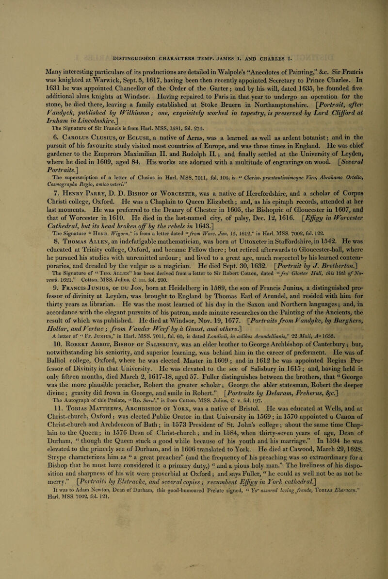 Many interesting particulars of its productions are detailed in Walpole’s “Anecdotes of Painting,” &c. Sir Francis was knighted at Warwick, Sept. 5, 1617, having been then recently appointed Secretary to Prince Charles. In 1631 he was appointed Chancellor of the Order of the Garter; and by his will, dated 1635, he founded five additional alms knights at Windsor. Having repaired to Paris in that year to undergo an operation for the stone, he died there, leaving a family established at Stoke Bruern in Northamptonshire. [Portrait, after Vandyck, published by Wilkinson; one, exquisitely worked in tapestry, is preserved by Lord Clifford at Irnham in Lincolnshire.] The Signature of Sir Francis is from Harl. MSS. 1581, fol. 274. 6. Carolus Clusius, or Ecluse, a native of Arras, was a learned as well as ardent botanist; and in the pursuit of his favourite study visited most countries of Europe, and was three times in England. He was chief gardener to the Emperors Maximilian II. and Rudolph II.; and finally settled at the University of Leyden, where he died in 1609, aged 84. His works are adorned with a multitude of engravings on wood. \_Several Portraits.] The superscription of a letter of Clusius in Harl. MSS. 7011, fol. 104, is “ Clariss. prcestantissimoque Viro, Abrahamo Ortelio, Cosmogi apho Regio, amico veteri.” 7. Henry Parry, D. D. Bishop of Worcester, was a native of Herefordshire, and a scholar of Corpus Christi college, Oxford. He was a Chaplain to Queen Elizabeth; and, as his epitaph records, attended at her last moments. He was preferred to the Deanry of Chester in 1605, the Bishopric of Gloucester in 1607, and that of Worcester in 1610. He died in the last-named city, of palsy, Dec. 12, 1616. [Effigy in Worcester Cathedral, but its head broken off by the rebels in 1643.] The Signature “ PIenr. Wigorn. is from a letter dated “from Wore. Jun. 15, 1612,” in Harl. MSS. 7002, fol. 122. 8. Thomas Allen, an indefatigable mathematician, was born at Uttoxeter in Staffordshire, in 1542. He was educated at Trinity college, Oxford, and became Fellow there; but retired afterwards to Gloucester-hall, where he pursued his studies with unremitted ardour ; and lived to a great age, much respected by his learned contem¬ poraries, and dreaded by the vulgar as a magician. He died Sept. 30, 1632. [Portrait by J. Brethertoni] The Signature of “ Tho. Allen” has been derived from a letter to Sir Robert Cotton, dated “fro' Gloster Hall, this 19th of No- vemb. 1621.” Cotton. MSS. Julius, C. nr. fol. 200. 9. Francis Junius, or du Jon, born at Heidelberg in 1589, the son of Francis Junius, a distinguished pro¬ fessor of divinity at Leyden, was brought to England by Thomas Earl of Arundel, and resided with him for thirty years as librarian. He was the most learned of his day in the Saxon and Northern languages; and, in accordance with the elegant pursuits of his patron, made minute researches on the Painting of the Ancients, the result of which was published. He died at Windsor, Nov. 19, 1677. [Portraits from Vandyke, by Burghers, Hollar, and Vertue ; from Vander Werf by a Gunst, and others A letter of “ Ff. Junius,” in Harl. MSS. 7011, fol. 60, is dated Londinii, in cedibus Arundellianis, 22 Mali, A° 1633. 10. Robert Abbot, Bishop of Salisbury, was an elder brother to George Archbishop of Canterbury; but, notwithstanding his seniority, and superior learning, was behind him in the career of preferment. He was of Balliol college, Oxford, where he was elected Master in 1609 ; and in 1612 he was appointed Regius Pro¬ fessor of Divinity in that University. He was elevated to the see of Salisbury in 1615 ; and, having held it only fifteen months, died March 2, 1617-18, aged 57. Fuller distinguishes between the brothers, that “ George was the more plausible preacher, Robert the greater scholar; George the abler statesman, Robert the deeper divine ; gravity did frown in George, and smile in Robert.” [Portraits by Delaram, Freherus, <Sfc.] The Autograph of this Prelate, “Ro. Sane, is from Cotton. MSS. Julius, C. v. fol. 197* 11. Tobias Matthews, Archbishop of York, was a native of Bristol. He was educated at Wells, and at Christ-church, Oxford; was elected Public Orator in that University in 1569 ; in 1570 appointed a Canon of Christ-church and Archdeacon of Bath ; in 1573 President of St. John’s college ; about the same time Chap¬ lain to the Queen; in 1576 Dean of Christ-church; and in 1584, when thirty-seven years of age, Dean of Durham, “though the Queen stuck a good while because of his youth and his marriage.” In 1594 he was elevated to the princely see of Durham, and in 1606 translated to York. He died at Cawood, March 29,1628. Strype characterizes him as “ a great preacher” (and the frequency of his preaching was so extraordinary for a Bishop that he must have considered it a primary duty,) “ and a pious holy man.” The liveliness of his dispo¬ sition and sharpness of his wit were proverbial at Oxford ; and says Fuller, “ he could as well not be as not be merry.” [Portraits by Elstracke, and several copies; recumbent Effigy in Fork cathedral.] It was to Adam Newton, Dean of Durham, this good-humoured Prelate signed, “ Yor assured loving frende, Tobias ELoracen. Harl. MSS. 7002, fol. 121.