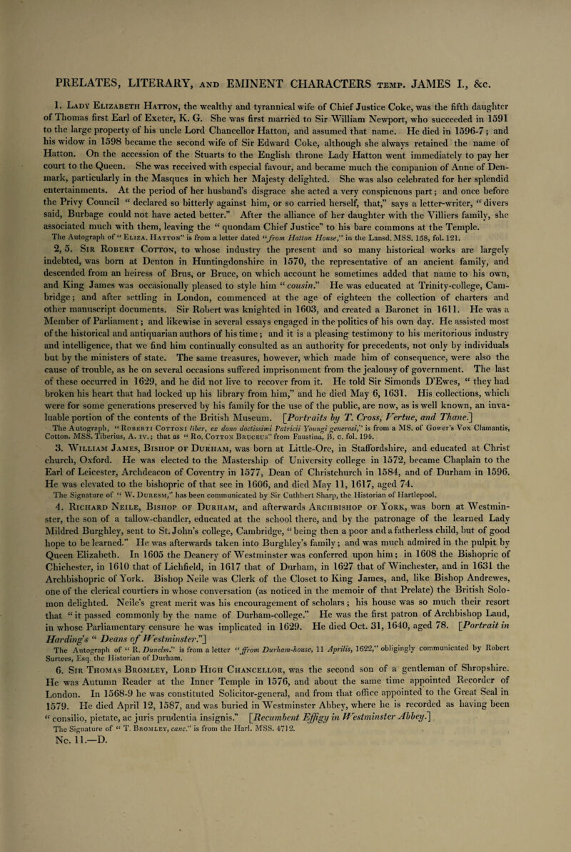 PRELATES, LITERARY, and EMINENT CHARACTERS temp. JAMES I., &c. L Lady Elizabeth Hatton, the wealthy and tyrannical wife of Chief Justice Coke, was the fifth daughter of Thomas first Earl of Exeter, K. G. She was first married to Sir William Newport, who succeeded in 1591 to the large property of his uncle Lord Chancellor Hatton, and assumed that name. He died in 1596-7; and his widow in 1598 became the second wife of Sir Edward Coke, although she always retained the name of Hatton. On the accession of the Stuarts to the English throne Lady Hatton went immediately to pay her court to the Queen. She was received with especial favour, and became much the companion of i\nne of Den¬ mark, particularly in the Masques in which her Majesty delighted. She was also celebrated for her splendid entertainments. At the period of her husband’s disgrace she acted a very conspicuous part; and once before the Privy Council “ declared so bitterly against him, or so carried herself, that,” says a letter-writer, “ divers said, Burbage could not have acted better.” After the alliance of her daughter with the Villiers family, she associated much with them, leaving the “ quondam Chief Justice” to his bare commons at the Temple. The Autograph of “ Eliza. Hatton” is from a letter dated “from Hatton House,” in the Lansd. MSS. 158, fol. 121. 2. 5. Sir Robert Cotton, to whose industry the present and so many historical works are largely indebted, was born at Denton in Huntingdonshire in 1570, the representative of an ancient family, and descended from an heiress of Brus, or Bruce, on which account he sometimes added that name to his owrn, and King James was occasionally pleased to style him “cousin He was educated at Trinity-college, Cam¬ bridge ; and after settling in London, commenced at the age of eighteen the collection of charters and other manuscript documents. Sir Robert was knighted in 1603, and created a Baronet in 1611. He was a Member of Parliament; and likewise in several essays engaged in the politics of his own day. He assisted most of the historical and antiquarian authors of his time ; and it is a pleasing testimony to his meritorious industry and intelligence, that wTe find him continually consulted as an authority for precedents, not only by individuals but by the ministers of state. The same treasures, however, which made him of consequence, were also the cause of trouble, as he on several occasions suffered imprisonment from the jealousy of government. The last of these occurred in 1629, and he did not live to recover from it. He told Sir Simonds D’Ewes, “ they had broken his heart that had locked up his library from him,” and he died May 6, 1631. His collections, which were for some generations preserved by his family for the use of the public, are now, as is well known, an inva¬ luable portion of the contents of the British Museum. [Portraits by T. Cross, Vertue, and Thanei] The Autograph, “ Roberti Cottoni liber, ex dono doctissimi Patricii Youngi generosi,” is from a MS. of Gower’s Vox Clamantis, Cotton. MSS. Tiberius, A. iv.; that as “ Ro. Cotton Bruceus” from Faustina, B. c. fol. 194. 3. William James, Bishop of Durham, was born at Little-Ore, in Staffordshire, and educated at Christ church, Oxford. He was elected to the Mastership of University college in 1572, became Chaplain to the Earl of Leicester, Archdeacon of Coventry in 1577, Dean of Christchurch in 1584, and of Durham in 1596. He was elevated to the bishopric of that see in 1606, and died May 11, 1617, aged 74. The Signature of “ W. Duresm,” has been communicated by Sir Cuthbert Sharp, the Historian of Hartlepool. 4. Richard Neile, Bishop of Durham, and afterwards Archbishop of York, was born at Westmin¬ ster, the son of a tallow-chandler, educated at the school there, and by the patronage of the learned Lady Mildred Burghley, sent to St.John’s college, Cambridge, “being then a poor and a fatherless child, but of good hope to be learned.” He was afterwards taken into Burghley’s family; and was much admired in the pulpit by Queen Elizabeth. In 1605 the Deanery of Westminster was conferred upon him; in 1608 the Bishopric of Chichester, in 1610 that of Lichfield, in 1617 that of Durham, in 1627 that of Winchester, and in 1631 the Archbishopric of York. Bishop Neile was Clerk of the Closet to King James, and, like Bishop Andrewes, one of the clerical courtiers in whose conversation (as noticed in the memoir of that Prelate) the British Solo¬ mon delighted. Neile’s great merit was his encouragement of scholars ; his house was so much their resort that “ it passed commonly by the name of Durham-eollege.” He was the first patron of Archbishop Laud, in whose Parliamentary censure he was implicated in 1629. He died Oct. 31, 1640, aged 78. [Portrait in Hardings “ Deans of Westminster The Autograph of “ R. Dunelm.” is from a letter “from Durham-house, 11 Aprilis, 1622,” obligingly communicated by Robert Surtees, Esq. the Historian of Durham. 6. Sir Thomas Bromley, Lord High Chancellor, was the second son of a gentleman of Shropshire. He was Autumn Reader at the Inner Temple in 1576, and about the same time appointed Recorder of London. In 1568-9 he was constituted Solicitor-general, and from that office appointed to the Great heal in 1579. He died April 12, 1587, and was buried in Westminster Abbey, where he is recorded as having been “ consilio, pietate, ac juris prudentia insignis.” [Recumbent Effigy in W:estminster Abbey.] The Signature of “ T. Bromley, canc.” is from the Harl. MSS. 4712. Nc. 11.—D.