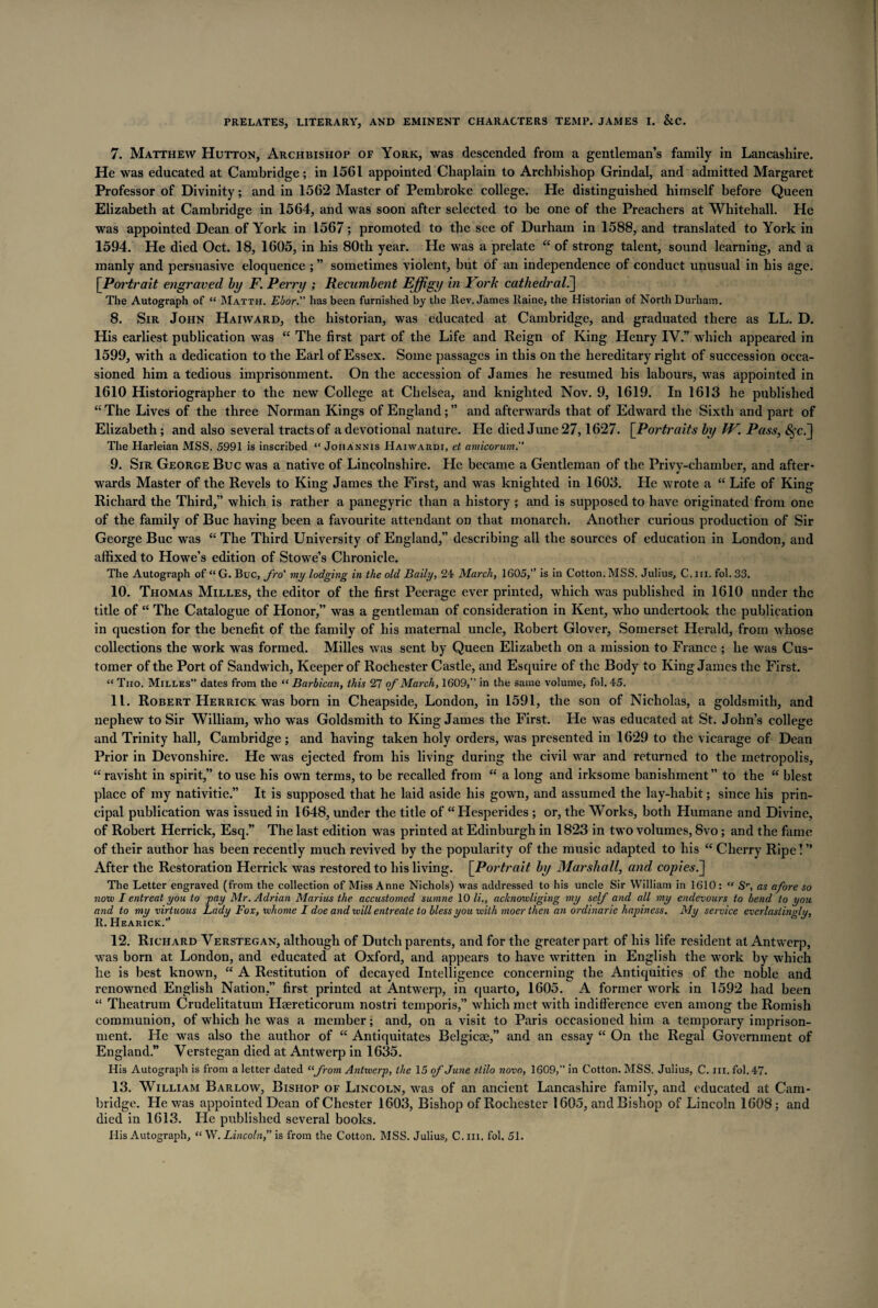7. Matthew Hutton, Archbishop of York, was descended from a gentleman’s family in Lancashire. He was educated at Cambridge; in 1561 appointed Chaplain to Archbishop Grindal, and admitted Margaret Professor of Divinity; and in 1562 Master of Pembroke college. He distinguished himself before Queen Elizabeth at Cambridge in 1564, and was soon after selected to be one of the Preachers at Whitehall. He was appointed Dean of York in 1567; promoted to the see of Durham in 1588, and translated to York in 1594. He died Oct. 18, 1605, in his 80th year. He was a prelate “ of strong talent, sound learning, and a manly and persuasive eloquence ; ” sometimes violent, but of an independence of conduct unusual in his age. [Portrait engraved by F. Perry ; Recumbent Effigy in York cathedral.] The Autograph of “ Matth. Ebor.” has been furnished by the Rev. James Raine, the Historian of North Durham. 8. Sir John Haiward, the historian, was educated at Cambridge, and graduated there as LL. D. His earliest publication was “ The first part of the Life and Reign of King Henry IV.” which appeared in 1599, with a dedication to the Earl of Essex. Some passages in this on the hereditary right of succession occa¬ sioned him a tedious imprisonment. On the accession of James he resumed his labours, was appointed in 1610 Historiographer to the new College at Chelsea, and knighted Nov. 9, 1619. In 1613 he published “The Lives of the three Norman Kings of England;” and afterwards that of Edward the Sixth and part of Elizabeth; and also several tracts of a devotional nature. He died June 27,1627. [Portraits by W. Pass, The Harleian MSS. 5991 is inscribed “ Joiiannis Haiwakdi, et amicorum. 9. Sir George Buc was a native of Lincolnshire. He became a Gentleman of the Privv-chamber, and after- wards Master of the Revels to King James the First, and was knighted in 1603. He wrote a “ Life of King Richard the Third,” which is rather a panegyric than a history ; and is supposed to have originated from one of the family of Buc having been a favourite attendant on that monarch. Another curious production of Sir George Buc was “ The Third University of England,” describing all the sources of education in London, and affixed to Howe’s edition of Stowe’s Chronicle. The Autograph of “ G. Buc, fro' my lodging in the old Baily, 24 March, 1605,” is in Cotton. MSS. Julius, C. hi. fol. 33. 10. Thomas Milles, the editor of the first Peerage ever printed, which was published in 1610 under the title of “ The Catalogue of Honor,” was a gentleman of consideration in Kent, who undertook the publication in question for the benefit of the family of his maternal uncle, Robert Glover, Somerset Herald, from whose collections the work was formed. Milles was sent by Queen Elizabeth on a mission to France ; he was Cus¬ tomer of the Port of Sandwich, Keeper of Rochester Castle, and Esquire of the Body to King James the First. “ Tiio. Milles” dates from the “ Barbican, this 27 of March, 1609,” in the same volume, fol. 45. 11. Robert Herrick was born in Cheapside, London, in 1591, the son of Nicholas, a goldsmith, and nephew to Sir William, who was Goldsmith to King James the First. He was educated at St. John’s college and Trinity hall, Cambridge; and having taken holy orders, was presented in 1629 to the vicarage of Dean Prior in Devonshire. He was ejected from his living during the civil war and returned to the metropolis, “ravisht in spirit,” to use his own terms, to be recalled from “ a long and irksome banishment” to the “ blest place of my nativitie.” It is supposed that he laid aside his gown, and assumed the lay-habit; since his prin¬ cipal publication was issued in 1648, under the title of “Hesperides ; or, the Works, both Humane and Divine, of Robert Herrick, Esq.” The last edition was printed at Edinburgh in 1823 in two volumes, 8vo; and the fame of their author has been recently much revived by the popularity of the music adapted to his “ Cherry Ripe! ” After the Restoration Herrick was restored to his living. [.Portrait by Marshall, and copies The Letter engraved (from the collection of Miss Anne Nichols) was addressed to bis uncle Sir William in 1610: “ Sr, as afore so now I entreat you to pay Mr. Adrian Marius the accustomed sumne 10 li., aclcnowliging my self and all my endevours to bend to you and to my virtuous Lady Fox, whome I doe and will entreate to bless you with moer then an ordinarie hapiness. My service everlastino-lu, R.Hearick.” 12. Richard Verstegan, although of Dutch parents, and for the greater part of his life resident at Antwerp, was born at London, and educated at Oxford, and appears to have written in English the work by which he is best known, “ A Restitution of decayed Intelligence concerning the Antiquities of the noble and renowned English Nation,” first printed at Antwerp, in quarto, 1605. A former work in 1592 had been “ Theatrum Crudelitatum Hsereticorum nostri temporis,” which met with indifference even among the Romish communion, of which he was a member; and, on a visit to Paris occasioned him a temporary imprison¬ ment. He was also the author of “ Antiquitates Belgicse,” and an essay “ On the Regal Government of England.” Verstegan died at Antwerp in 1635. His Autograph is from a letter dated “from Antwerp, the 15 of June s.tilo novo, 1609,” in Cotton. MSS. Julius, C. in. fol. 47. 13. William Barlow, Bishop of Lincoln, was of an ancient Lancashire family, and educated at Cam¬ bridge. He was appointed Dean of Chester 1603, Bishop of Rochester 1605, and Bishop of Lincoln 1608; and died in 1613. He published several books. His Autograph, “ W. Lincoln, is from the Cotton. MSS. Julius, C. m. fol. 51.