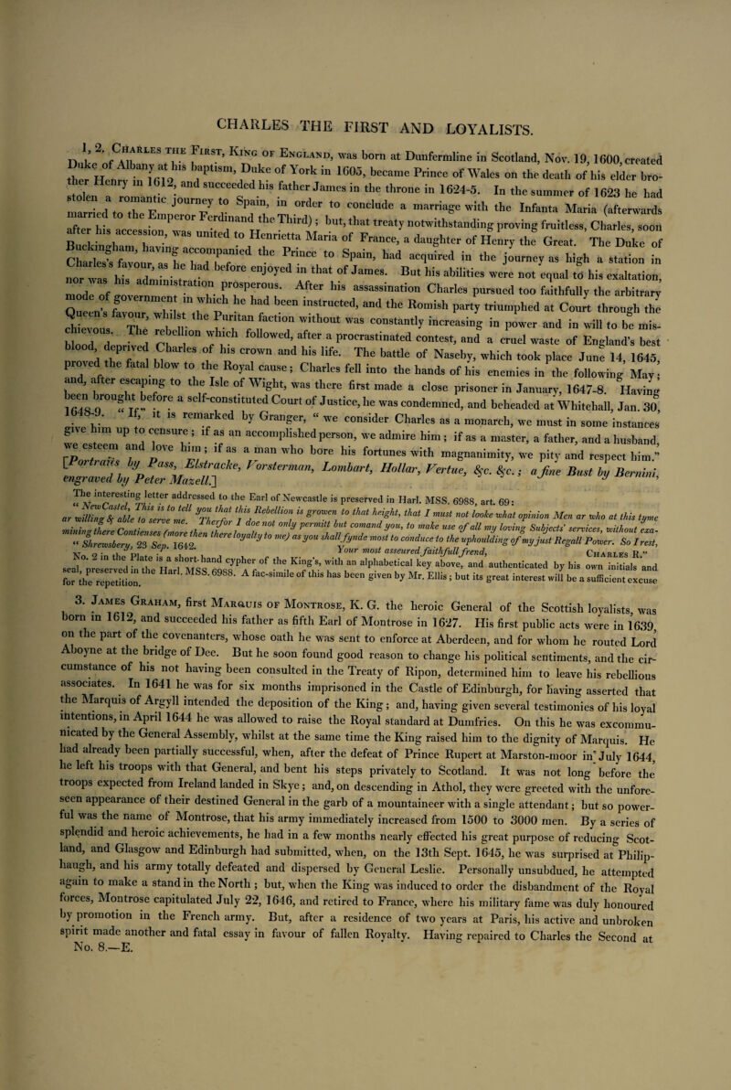 CHARLES THE FIRST AND LOYALISTS. n L. 2' fCrRLES TE f‘EST’ KlNG °F Engla™> was born at Dunfermline in Scotland, Nov. 19,1600 created tW H°enf, m 0 7“™’ ^ °f YoA “ *605’ E™ce of Wales on the death of his elder bro¬ ther Henry m 1612, and succeeded his father James in the throne in 1624-5. In the summer of 1623 he had Larriedato°the EmtJ0Urn7 r 7!’ °rder ,0 conclude a marriage with the Infanta Maria (afterwards f , . . Pelor er mand the Third) ; but, that treaty notwithstanding proving fruitless Charles soon after h's accession was united to Henrietta Maria of France, a daughter of Henry the Great. Tim ile of ‘he 7nCe ,0 Spa”’ h“d ^d ** journey as high a s,^ n „ tZi^ eDJOyed :,Vhat °f JameS- But his abilitira ”0* ^al « his exaltation, mode of ■ T- rrPer°US- After hlS assassma,i(m Charles pursued too faithfully the arbitrary mode of governmen m which he had been instructed, and the Romish party triumphed at Court through the 2 Z Z; lb H- ^7: 7h0Ut ~ ~* --sing in power and in will to be mis! blond d T ! r Zl Wed’ after a Procrastinated contest, and a cruel waste of England’s best deprived Charles of his crown and his life. The battle of Naseby, which took place Junt 14, 1645 proved the fatal blow to the Royal cause; Charles fell into the hands of his enemies in the following May! an , after escaping to the Isle of Wight, was there first made a close prisoner in January, 1647-8. Having 1648 0™“ Tf-e °re 3 Se f'c°nS“tUted C°Urt °f Justice>Ile was condemned, and beheaded at Whitehall, Jan. 30, ‘ ’ 18 16 by Grager’ “ WC C0Dsider CharIes as a monarch, we must in some instances give him up to censure; if as an accomplished person, we admire him ; if as a master, a father, and a husband we esteem and love him ; if as a man who bore his fortunes with magnanimity, we pin- and respect him.’’’ L°mbart’ HMar’FertUe’ *'■**■> ^ Bust Bernini, The interesting letter addressed to the Earl of Newcastle is preserved in Harl. MSS. 6988, art. 69* .r willing fyableZo serve me^ Twf Td **?*! “ ^ 1 «*«< opinio. Men ar who at Ms tyme mining there Continues rmoreZtS , nV ? V i n COmand Vou> to maie use 9faU my loving Subjects services, -without era- “ Shremberu 23 Sen 1642 ^ ^ ** ° meJ as^ou shallfdnde most to conduce to the uphouldingofmyjustRegall Power. So I rest, v o • Your most asseured faith fullfrend, Charles R ” seatp^dLf °f -fr? T'ralphabetical ^ ab-’ “d by his „:“LiLf;nd for the repetition §‘Ven by Mr* E1Hs 5 bUt it8 Sreat interest wiU be a sufficien‘ excuse 3. James Graham, first Mar&uis of Montrose, K. G. the heroic General of the Scottish loyalists was born in 1612, and succeeded his father as fifth Earl of Montrose in 1627. His first public acts were in 1639 on the part of the covenanters, whose oath he was sent to enforce at Aberdeen, and for whom he routed Lord boyne at the bridge of Dee. But he soon found good reason to change his political sentiments, and the cir¬ cumstance of his not having been consulted in the Treaty of Ripon, determined him to leave his rebellious associates. In 1641 he was for six months imprisoned in the Castle of Edinburgh, for having asserted that the Marquis of Argyll intended the deposition of the King; and, having given several testimonies of his loyal intentions, in April 1644 he was allowed to raise the Royal standard at Dumfries. On this he was excommu¬ nicated by the General Assembly, whilst at the same time the King raised him to the dignity of Marquis. He had already been partially successful, when, after the defeat of Prince Rupert at Marston-moor in’July 1644 he left his troops with that General, and bent his steps privately to Scotland. It was not long'before the’ troops expected from Ireland landed in Skye; and, on descending in Athol, they were greeted with the unfore¬ seen appearance of their destined General in the garb of a mountaineer with a single attendant; but so power¬ ful was the name of Montrose, that his army immediately increased from 1500 to 3000 men. By a series of splendid and heroic achievements, he had in a few months nearly effected his great purpose of reducing Scot¬ land, and Glasgow and Edinburgh had submitted, when, on the 13th Sept. 1645, he was surprised at Philip- haugh, and his army totally defeated and dispersed by General Leslie. Personally unsubdued, he attempted again to make a stand in the North ; but, when the King was induced to order the disbandment of the Royal forces, Montrose capitulated July 22, 1646, and retired to France, where his military fame was duly honoured by promotion in the French army. But, after a residence of two years at Paris, his active and unbroken spirit made another and fatal essay in favour of fallen Royalty. Having repaired to Charles the Second at