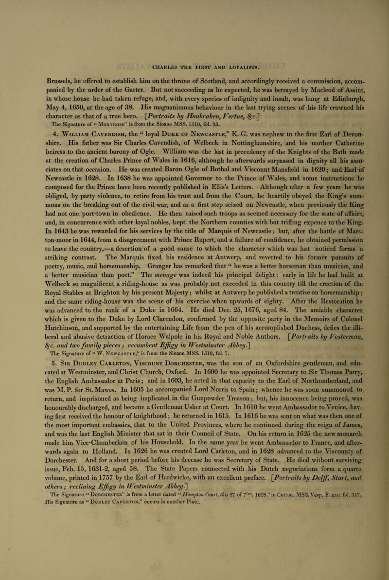Brussels, lie offered to establish him on the throne of Scotland, and accordingly received a commission, accom¬ panied by the order of the Garter. But not succeeding as he expected, he was betrayed by Macleod of Assint, in whose house he had taken refuge, and, with every species of indignity and insult, was hung at Edinburgh, May 4, 1650, at the age of 38. His magnanimous behaviour in the last trying scenes of his life crowned his character as that of a true hero. [Portraits by Houbraken, Vertue, The Signature of “ Montrose” is from the Sloane MSS. 1519, fol. 35. 4. William Cavendish, the “ loyal Duke of Newcastle,” K. G. was nephew to the first Earl of Devon¬ shire. His father was Sir Charles Cavendish, of Welbeck in Nottinghamshire, and his mother Catherine heiress to the ancient barony of Ogle. William was the last in precedency of the Knights of the Bath made at the creation of Charles Prince of Wales in 1616, although he afterwards surpassed in dignity all his asso¬ ciates on that occasion. He was created Baron Ogle of Bothal and Viscount Mansfield in 1620; and Earl of Newcastle in 1628. In 1638 he was appointed Governor to the Prince of Wales, and some instructions he composed for the Prince have been recently published in Ellis’s Letters. Although after a few years he was obliged, by party violence, to retire from his trust and from the Court, he heartily obeyed the King’s sum¬ mons on the breaking out of the civil war, and as a first step seized on Newcastle, when previously the King had not one port-town in obedience. He then raised such troops as seemed necessary for the state of affairs, and, in concurrence with other loyal nobles, kept the Northern counties with but trifling expence to the King. In 1643 he was rewarded for his services by the title of Marquis of Newcastle ; but, after the battle of Mars- ton-moor in 1644, from a disagreement with Prince Rupert, and a failure of confidence, he obtained permission to leave the country,—a desertion of a good cause to which the character which was last noticed forms a striking contrast. The Marquis fixed his residence at Antwerp, and reverted to his former pursuits of poetry, music, and horsemanship. Granger has remarked that “ he was a better horseman than musician, and a better musician than poet.” The menage was indeed his principal delight: early in life he had built at Welbeck so magnificent a riding-house as was probably not exceeded in this country till the erection of the Royal Stables at Brighton by his present Majesty; whilst at Antwerp he published a treatise on horsemanship ; and the same riding-house was the scene of his exercise when upwards of eighty. After the Restoration he was advanced to the rank of a Duke in 1664. He died Dec. 25, 1676, aged 84. The amiable character which is given to the Duke by Lord Clarendon, confirmed by the opposite party in the Memoirs of Colonel Hutchinson, and supported by the entertaining Life from the pen of his accomplished Duchess, defies the illi¬ beral and abusive detraction of Horace Walpole in his Royal and Noble Authors. [Portraits by Vosterman, 8§c. and two family pieces; recumbent Effigy in Westminster Abbey.] The Signature of “ W. Newcastle,” is from the Sloane MSS. 1519, fol. 7. 5. Sir Dudley Carleton, Viscount Dorchester, was the son of an Oxfordshire gentleman, and edu¬ cated at Westminster, and Christ Church, Oxford. In 1600 he was appointed Secretary to Sir Thomas Parry, the English Ambassador at Paris ; and in 1603, he acted in that capacity to the Earl of Northumberland, and was M. P. for St. Mawes. In 1605 he accompanied Lord Norris to Spain; whence he was soon summoned to return, and imprisoned as being implicated in the Gunpowder Treason; but, his innocence being proved, was honourably discharged, and became a Gentleman Uslier at Court. In 1610 he went Ambassador to Venice, hav¬ ing first received the honour of knighthood; he returned in 1615. In 1616 he was sent on what was then one of the most important embassies, that to the United Provinces, where he continued during the reign of James, and was the last English Minister that sat in their Council of State. On his return in 1625 the new monarch made him Vice-Chamberlain of his Household. In the same year he went Ambassador to France, and after¬ wards again to Holland. In 1626 he was created Lord Carleton, and in 1628 advanced to the Viscounty of Dorchester. And for a short period before his decease he was Secretary of State. He died without surviving issue, Feb. 15, 1631-2, aged 58. The State Papers connected with his Dutch negociations form a quarto volume, printed in 1757 by the Earl of Hardwicke, with an excellent preface. [Portraits by Delffi, Sturt, and others; reclining Effigy in Westminster Abbey.] The Signature “ Dorchester” is from a letter dated “ Hampton Court, this 27 of 74cr, 1628,” in Cotton. MSS.Vesp. F. xm. fol. 31-7-. His Signature as “ Dudley Carleton,” occurs in another Plate.