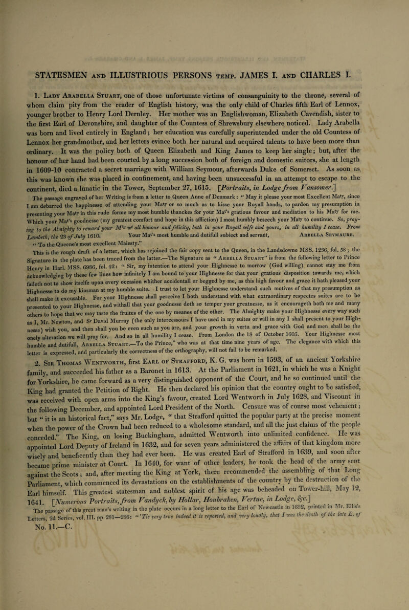 STATESMEN and ILLUSTRIOUS PERSONS temp. JAMES I. and CHARLES I. 1. Lady Arabella Stuart, one of those unfortunate victims of consanguinity to the throne, several of whom claim pity from the reader of English history, was the only child of Charles fifth Earl of Lennox, younger brother to Henry Lord Dernley. Her mother was an Englishwoman, Elizabeth Cavendish, sister to the first Earl of Devonshire, and daughter of the Countess of Shrewsbury elsewhere noticed. Lady Arabella was born and lived entirely in England; her education was carefully superintended under the old Countess of Lennox her grandmother, and her letters evince both her natural and acquired talents to have been more than ordinary. It was the policy both of Queen Elizabeth and King James to keep her single; but, after the honour of her hand had been courted by a long succession both of foreign and domestic suitors, she at length in 1609-10 contracted a secret marriage with William Seymour, afterwards Duke of Somerset. As soon as this was known she was placed in confinement, and having been unsuccessful in an attempt to escape to the continent, died a lunatic in the Tower, September 27, 1615. [Portraits, in Lodge from Vansomer7\ The passage engraved of her Writing is from a letter to Queen Anne of Denmark : “ May it please your most Excellent Maty, since I am debarred the happinesse of attending your Maty or so much as to kisse your Royall hands, to pardon my presumption in presenting your Maty jn this rude forme my most humble thanckes for your Mat’s gratious favour and mediation to his Maty for me. Which your Mat’s goodnesse (my greatest comfort and hope in this affliction) I most humbly beseech your Maty to continue. So, pray- in<r to the Almighty to reward your wt all honour and felicity, both in your Royall selfe and yours, in all humility I cease. From Lambeth, the 23 of July 1610. Your Mat’s most humble and dutifull subiect and servant, Arbella Seymaure. “ To the Queene’s most excellent Maiesty.” This is the rough draft of a letter, which has rejoined the fair copy sent to the Queen, in the Landsdowne MSS. 1236, fol. 58 ; the Signature in the plate has been traced from the latter.—The Signature as “ Arbella Stuart” is from the following letter to Prince Henry in Harl MSS. 6986, fol. 42: “ Sir, my intention to attend your Highnesse to morrow (God willing) cannot stay me from acknowledging by these few lines how infinitely I am bound to your Highnesse for that your gratious disposition towards me, which faileth not to show itselfe upon every occasion whither accidentall or begged by me, as this high favour and grace it hath pleased your Highnesse to do my kinsman at my humble suite. I trust to let your Highnesse understand such motives of that my presumption as shall make it excusable. For your Highnesse shall perceive I both understand with what extraordinary respectes suites are to be presented to your Highnesse, and withall that your goodnesse doth so temper your greatnesse, as it encourageth both me and many others to hope that we may taste the fruites of the one by meanes of the other. The Almighty make your Highnesse every way such as I Mr. Newton, and Sr David Murray (the only intercessours I have used in my suites or will in any I shall present to your High¬ nesse) wish you, and then shall you be even such as you are, and your growth in vertu and grace with God and men shall be the onely alteration we will pray for. And so in all humility I cease. From London the 18 of October 1605. Your Highnesse most humble and dutifull, Arbella Stuart.-To the Prince,” who was at that time nine years of age. The elegance with which this letter is expressed, and particularly the correctness of the orthography, will not fail to be remarked. 2 Sir Thomas Wentworth, first Earl of Strafford, K. G. was born in 1593, of an ancient Yorkshiie family, and succeeded his father as a Baronet in 1613. At the Parliament in 1621, in which he was a Knight for Yorkshire, he came forward as a very distinguished opponent of the Court, and he so continued until the King had granted the Petition of Right. He then declared his opinion that the country ought to be satisfied, was received with open arms into the King’s favour, created Lord Wentworth in July 1628, and Viscount in the following December, and appointed Lord President of the North. Censure was of course most vehement; but “ it is an historical fact,” says Mr. Lodge, “ that Strafford quitted the popular party at the precise moment when the power of the Crown had been reduced to a wholesome standard, and all the just claims of the people conceded.” The King, on losing Buckingham, admitted Wentworth into unlimited confidence. He was appointed Lord Deputy of Ireland in 1632, and for seven years administered the affairs of that kingdom more wisely and beneficently than they had ever been. He was created Earl of Strafford in 1639, and soon after became prime minister at Court. In 1640, for want of other leaders, he took the head of the army sent against the Scots ; and, after meeting the King at York, there recommended the assembling of that Long- Parliament, which commenced its devastations on the establishments of the country by the destruction of the Earl himself. This greatest statesman and noblest spirit of his age was beheaded on Tower-hill, May 12, 1641. [Numerous Portraits, from Vandyck, by Hollar, Houbraken, Vertne, in Lodge, 8$c.~] The passage of this great man’s writing in the plate occurs in a long letter to the Earl of Newcastle in 1632, printed m Mr. Ellis s Letters, 2d Series, vol. III. pp. 281—286: “ ’Tis very true indeed it is reported, and very loudly, that I was the death of ike late E. oj