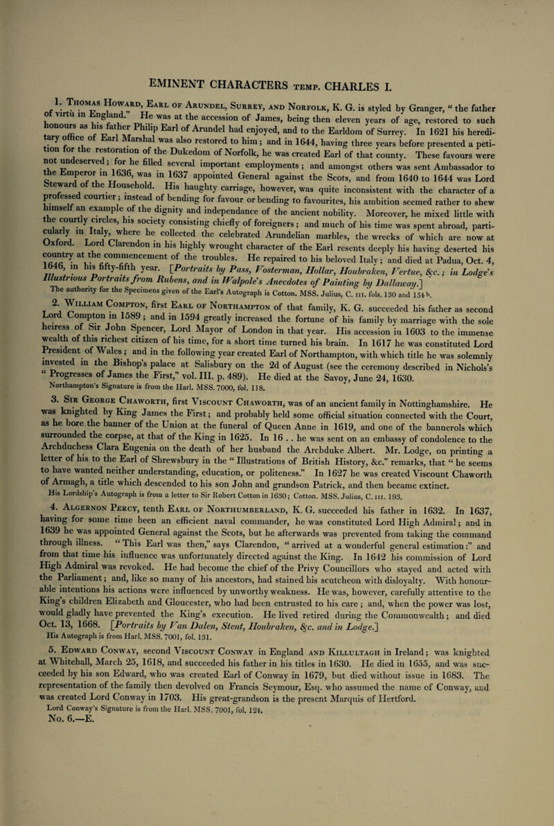EMINENT CHARACTERS temp. CHARLES I. 1. Thomas Howard Earl of Arundel Surrey, and Norfolk, K. G. is styled by Granger, “ the father ‘ _ ® was a* the accession of James, being then eleven years of age, restored to such onours as his(father Philip Earl of Arundel had enjoyed, and to the Earldom of Surrey. In 1621 his heredi- . ^ f C? ° ar . ars was a^so rest°re(i to him; and in 1644, having three years before presented a peti- lon or the restoration of the Dukedom of Norfolk, he was created Earl of that county. These favours were , ^ eserve ’ e filled several important employments ; and amongst others was sent Ambassador to e mperor in 1636 was in 1637 appointed General against the Scots, and from 1640 to 1644 was Lord w o t e ouse o d. His haughty carriage, however, was quite inconsistent with the character of a pro essed courtier; instead of bending for favour or bending to favourites, his ambition seemed rather to shew lmse an example of the dignity and independance of the ancient nobility. Moreover, he mixed little with e courtly circles, his society consisting chiefly of foreigners ; and much of his time was spent abroad, parti- culariy m Italy where he collected the celebrated Arundelian marbles, the wrecks of which are now at ° * aren on in his highly wrought character of the Earl resents deeply his having deserted his country at the commencement of the troubles. He repaired to his beloved Italv; and died at Padua, Oct. 4, 1646 m his fifty-fifth year. [Portraits by Pass, Fosterman, Hollar, Houbraken, Vertue, &c.; in Lodges Illustrious Portraits from Rubens, and in Walpole's Anecdotes of Painting by Da Hawaii.1 The authority for the Specimens given of the Earl’s Autograph is Cotton. MSS. Julius, C. hi. fols. 130 and 154 b. 2 William Compton, first Earl of Northampton of that family, K. G. succeeded his father as second or ompton in 1589 , and in 1594 greatly increased the fortune of his family by marriage with the sole eiress o hr o n Spencer, Lord Mayor of London in that year. His accession iu 1603 to the immense wealth of this richest citizen of his time, for a short time turned his brain. In 1617 he was constituted Lord President of Wales ; and in the following year created Earl of Northampton, with which title he was solemnly invested in the Bishop s palace at Salisbury on the 2d of August (see the ceremony described in Nichols’s “ Progresses of James the First,” vol. III. p. 489). He died at the Savoy, June 24, 1630. Northampton’s Signature is from the Harl. MSS. 7000, fol. 118. 3. Sir George Chaworth, first Viscount Chaworth, was of an ancient family in Nottinghamshire. He was knighted by King James the First; and probably held some official situation connected with the Court, as he bore the banner of the Union at the funeral of Queen Anne in 1619, and one of the bannerols which surrounded the corpse, at that of the King in 1625. In 16 .. he was sent on an embassy of condolence to the Archduchess Clara Eugenia on the death of her husband the Archduke Albert. Mr. Lodge, on printing a letter of his to the Earl of Shrewsbury in the “ Illustrations of British History, &c.” remarks, that “ he seems to have wanted neither understanding, education, or politeness.” In 1627 he was created Viscount Chaworth of Armagh, a title which descended to his son John and grandson Patrick, and then became extinct. His Lordship’s Autograph is from a letter to Sir Robert Cotton in 1630; Cotton. MSS. Julius, C. iii. 193. 4. Algernon Percy, tenth Earl of Northumberland, K. G. succeeded his father in 1632. In 1637, having for some time been an efficient naval commander, he was constituted Lord High Admiral; and in 1639 he was appointed General against the Scots, but he afterwards was prevented from taking the command through illness. ‘ This Earl was then,” says Clarendon, “arrived at a wonderful general estimationand from that time his influence was unfortunately directed against the King. In 1642 his commission of Lord High Admiral was revoked. He had become the chief of the Privy Councillors who stayed and acted with the Parliament; and, like so many of his ancestors, had stained his scutcheon with disloyalty. With honour¬ able intentions his actions were influenced by unworthy weakness. He was, however, carefully attentive to the Kings children Elizabeth and Gloucester, who had been entrusted to his care ; and, when the power was lost, would gladly have prevented the King’s execution. He lived retired during the Commonwealth; and died Oct. 13, 1668. [Portraits by Fan Dalen, Stent, Houbraken, 8^c. and in Lodged} His Autograph is from Harl. MSS. 7001, fol. 131. 5. Edward Conway, second Viscount Conway in England and Killultagh in Ireland; was knighted at Whitehall, March 25, 1618, and succeeded his father in his titles in 1630. He died in 1655, and was suc¬ ceeded by his son Edward, who was created Earl of Conway in 1679, but died without issue in 1683. The representation of the family then devolved on Francis Seymour, Esq. who assumed the name of Conway, and was created Lord Conway in 1703. His great-grandson is the present Marquis of Hertford. Lord Conway’s Signature is from the Harl. MSS. 7001, fol. 124.