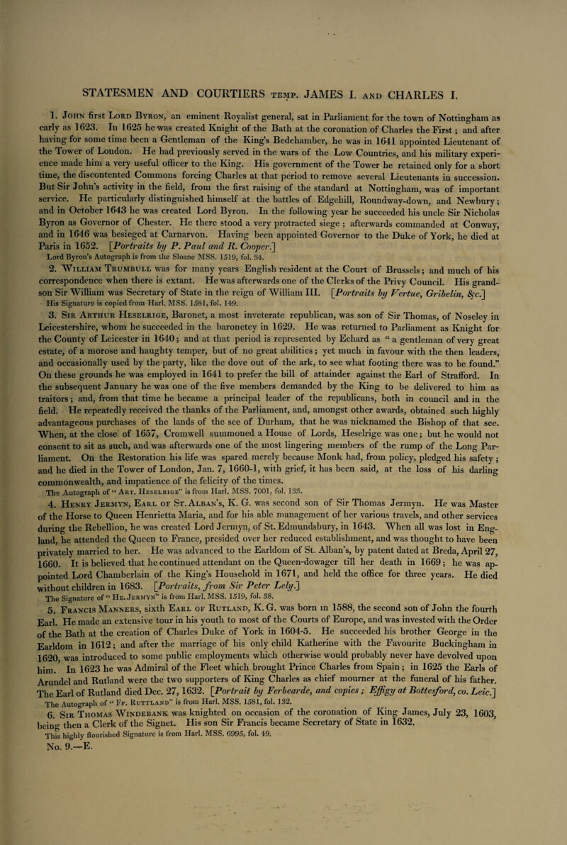1. John first Lord Byron, an eminent Royalist general, sat in Parliament for the town of Nottingham as early as 1623. In 1625 he was created Knight of the Bath at the coronation of Charles the First; and after having for some time been a Gentleman of the Kings Bedchamber, he was in 1641 appointed Lieutenant of the Tower of London. He had previously served in the wars of the Low Countries, and his military experi¬ ence made him a very useful officer to the King. His government of the Tower he retained only for a short time, the discontented Commons forcing Charles at that period to remove several Lieutenants in succession. But Sir John s activity in the field, from the first raising of the standard at Nottingham, was of important service. He particularly distinguished himself at the battles of Edgehill, Rounaway-down, and Newbury; and in October 1643 he was created Lord Byron. In the following year he succeeded his uncle Sir Nicholas Byron as Governor of Chester. He there stood a very protracted siege ; afterwards commanded at Conway, and in 1646 was besieged at Carnarvon. Having been appointed Governor to the Duke of York, he died at Paris in 1652. [Portraits by P. Paul and R. Cooper.] Lord Byron’s Autograph is from the Sloane MSS. 1519, fol. 34. 2. William Trumbull was for many years English resident at the Court of Brussels; and much of his correspondence when there is extant. He was afterwards one of the Clerks of the Privy Council. His grand¬ son Sir William was Secretary of State in the reign of William III. [Portraits by Vertue, Gribelin, &fc.] His Signature is copied from Harl. MSS. 1581, fol. 149. 3. Sir Arthur Heselrige, Baronet, a most inveterate republican, was son of Sir Thomas, of Noseley in Leicestershire, whom he succeeded in the baronetcy in 1629. He was returned to Parliament as Knight for the County of Leicester in 1640; and at that period is r epresented by Echard as “ a gentleman of very great estate, of a morose and haughty temper, hut of no great abilities ; yet much in favour with the then leaders, and occasionally used by the party, like the dove out of the ark, to see what footing there was to be found.” On these grounds he was employed in 1641 to prefer the bill of attainder against the Earl of Strafford. In the subsequent January he was one of the five members demanded by the King to be delivered to him as traitors ; and, from that time he became a principal leader of the republicans, both in council and in the field. He repeatedly received the thanks of the Parliament, and, amongst other awards, obtained such highly advantageous purchases of the lands of the see of Durham, that he was nicknamed the Bishop of that see. When, at the close of 1657, Cromwell summoned a House of Lords, Heselrige was one; but he would not consent to sit as such, and was afterwards one of the most lingering members of the rump of the Long Par¬ liament. On the Restoration his life was spared merely because Monk had, from policy, pledged his safety ; and he died in the Tower of London, Jan. 7, 1660-1, with grief, it has been said, at the loss of his darling commonwealth, and impatience of the felicity of the times. The Autograph of “Art. Heselrige” is from Harl. MSS. 7001,- fol. 133. 4. Henry Jermyn, Earl of St. Alban’s, K. G. was second son of Sir Thomas Jermyn. He was Master of the Horse to Queen Henrietta Maria, and for his able management of her various travels, and other services during the Rebellion, he was created Lord Jermyn, of St. Edmundsbury, in 1643. When all was lost in Eng¬ land, he attended the Queen to France, presided over her reduced establishment, and was thought to have been privately married to her. He was advanced to the Earldom of St. Alban’s, by patent dated at Breda, April 27, 1660. It is believed that he continued attendant on the Queen-dowager till her death in 1669; he was ap¬ pointed Lord Chamberlain of the King’s Household in 1671, and held the office for three years. He died without children in 1683. [Portraits, from Sir Peter Lely.'] The Signature of “ He. Jermyn” is from Harl. MSS. 1519, fol. 58. 5. Francis Manners, sixth Earl of Rutland, K. G. was born in 1588, the second son of John the fourth Earl. He made an extensive tour in his youth to most of the Courts of Europe, and was invested with the Order of the Bath at the creation of Charles Duke of York in 1604-5. He succeeded his brother George in the Earldom in 1612; and after the marriage of his only child Katherine with the Favourite Buckingham in 1620 was introduced to some public employments which otherwise would probably never have devolved upon him. In 1623 he was Admiral of the Fleet which brought Prince Charles from Spain; in 1625 the Earls of Arundel and Rutland were the two supporters of King Charles as chief mourner at the funeral of his father. The Earl of Rutland died Dec. 27,1632. [Portrait by Ferbearde, and copies; Effigy at Bottesford, co. Leic.] The Autograph of “ Ff. Ruttland” is from Harl. MSS. 1581, fol. 132. 6. Sir Thomas Windebank was knighted on occasion of the coronation of King James, July 23, 1603, being then a Clerk of the Signet. His son Sir Francis became Secretary of State in 1632. This highly flourished Signature is from Harl. MSS. 6995, fol. 49.