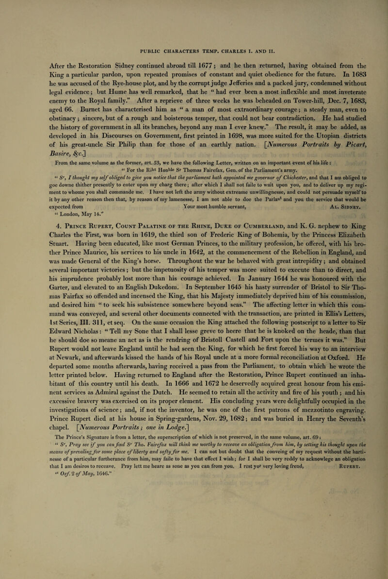 After the Restoration Sidney continued abroad till 1677; and he then returned, having obtained from the King a particular pardon, upon repeated promises of constant and quiet obedience for the future. In 1683 he was accused of the Rye-house plot, and by the corrupt judge Jefferies and a packed jury, condemned without legal evidence; but Hume has well remarked, that he “ had ever been a most inflexible and most inveterate enemy to the Royal family.” After a reprieve of three weeks he was beheaded on Tower-hill, Dec. 7, 1683, aged 66. Burnet has characterised him as “ a man of most extraordinary courage; a steady man, even to obstinacy ; sincere, but of a rough and boisterous temper, that could not bear contradiction. He had studied the history of government in all its branches, beyond any man I ever knew.” The result, it may be added, as developed in his Discourses on Government, first printed in 1698, was more suited for the Utopian districts of his great-uncle Sir Philip than for those of an earthly nation. [Numerous Portraits by Picart, Basire, ^c.] From the same volume as the former, art. 53, we have the following Letter, written on an important event of his life : “ For the Riht Honble Sr Thomas Fairefax, Gen. of the Parliament’s army. “ Sr, I thought my self obliged to give you notice that the parliament hath appointed me governor of Chichester, and that I am obliged to goe downe thither presently to enter upon my charg there; after which I shall not faile to wait upon you, and to deliver up my regi¬ ment to whome you shall commande me. I have not left the army without extreame unwillingnesse, and could not persuade myself to it by any other reason then that, by reason of my lamenesse, I am not able to doe the Parian* and you the service that would be expected from Your most humble servant, Al. Sidney. “ London, May 14.’’ 4. Prince Rupert, Count Palatine of the Rhine, Duke of Cumberland, and K. G. nephew to King Charles the First, was born in 1619, the third son of Frederic King of Bohemia, by the Princess Elizabeth Stuart. Having been educated, like most German Princes, to the military profession, he offered, with his bro¬ ther Prince Maurice, his services to his uncle in 1642, at the commencement of the Rebellion in England, and was made General of the King’s horse. Throughout the war he behaved with great intrepidity ; and obtained several important victories ; but the impetuosity of his temper was more suited to execute than to direct, and his imprudence probably lost moi’e than his courage achieved. In January 1644 he was honoured with the Garter, and elevated to an English Dukedom. In September 1645 his hasty surrender of Bristol to Sir Tho¬ mas Fairfax so offended and incensed the King, that his Majesty immediately deprived him of his commission, and desired him “ to seek his subsistence somewhere beyond seas.” The affecting letter in which this com¬ mand was conveyed, and several other documents connected with the transaction, are printed in Ellis’s Letters, 1st Series, III. 311, et seq. On the same occasion the King attached the following postscript to a letter to Sir Edward Nicholas: “ Tell my Sone that I shall lesse greve to heere that he is knoked on the heade, than that he should doe so meane an act as is the rendring of Bristoll Castell and Fort upon the termes it was.” But Rupert would not leave England until he had seen the King, for which he first forced his way to an interview at Newark, and afterwards kissed the hands of his Royal uncle at a more formal reconciliation at Oxford. He departed some months afterwards, having received a pass from the Parliament, to obtain which he wrote the letter printed below. Having returned to England after the Restoration, Prince Rupert continued an inha¬ bitant of this country until his death. In 1666 and 1672 he deservedly acquired great honour from his emi¬ nent services as Admiral against the Dutch. He seemed to retain all the activity and fire of his youth ; and his excessive bravery was exercised on its proper element. His concluding years were delightfully occupied in the investigations of science; and, if not the inventor, he was one of the first patrons of mezzotinto engraving. Prince Rupert died at his house in Spring-gardens, Nov. 29, 1682; and was buried in Henry the Seventh’s chapel. [Numerous Portraits; one in Lodged] The Prince’s Signature is from a letter, the superscription of which is not preserved, in the same volume, art. 69: “ Sr, Pray see if you can find Sr Tho. Fairefax will think me worthy to receave an obligation from him, by setting his thought upon the means of prevading for some place of liberty and softy for me. I can not but doubt that the conveing of my request without the harti- nesse of a particular furtherance from him, may faile to have that effect I wish; for I shall be very reddy to acknowlege an obligation that I am desiros to receave. Pray lett me heare as sone as you can from you, I rest yor very loving frend, Rupert. “ Oxf. 2 of May, 1646.”
