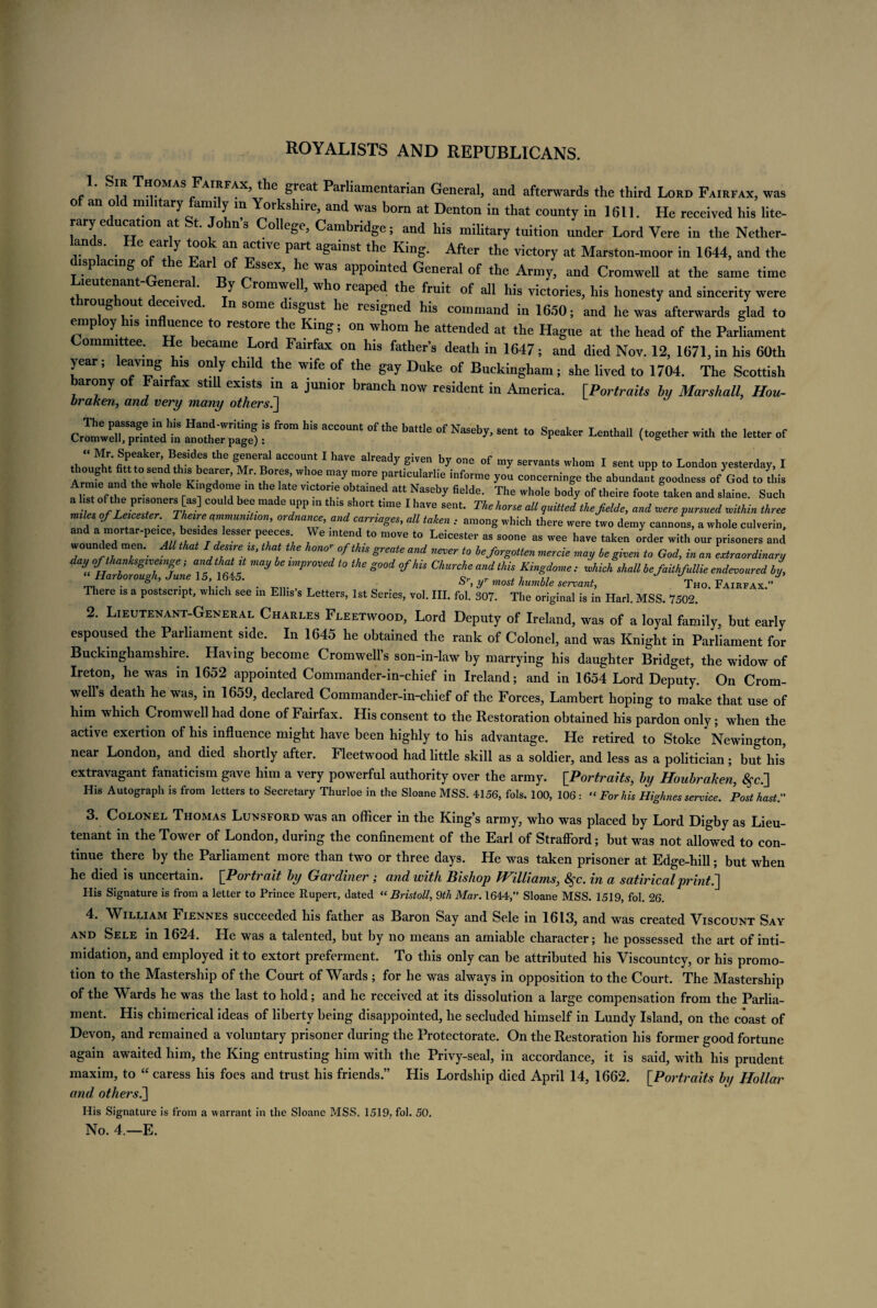 ROYALISTS AND REPUBLICANS. p m -r MAS J'AI.?FAX’^reat Par^amentarian General, and afterwards the third Lord Fairfax, was o an o mi itary aim y in Yorkshire, and was born at Denton in that county in 1611. He received his lite¬ rary education at St. John s College, Cambridge; and his military tuition under Lord Vere in the Nether¬ lands. He early took an active part against the King. After the victory at Marston-moor in 1644, and the displacing of the Earl of Essex, he was appointed General of the Army, and Cromwell at the same time Lieutenant-General By Cromwell, who reaped the fruit of all his victories, his honesty and sincerity were roughout deceived. In some disgust he resigned his command in 1650; and he was afterwards glad to emp oy his influence to restore the King; on whom he attended at the Hague at the head of the Parliament ommi tee. He became Lord Fairfax on his father’s death in 1647; and died Nov. 12, 1671, in his 60th year; leaving his only child the wife of the gay Duke of Buckingham; she lived to 1704. The Scottish arony o Fairfax still exists m a junior branch now resident in America. [Portraits by Marshall, Hou- braken, and very many others.] fftom his account of the bat,,e “ («*— ** „ my I m to London yesterday, I a • ia i. i «-• j . , , . 7 e Parllculaille lniorme you concermnge the abundant goodness of God to this Arrme and the whole Kmgdome m the late victone obtained att Naseby fielde. The whole body of theire foote taken and slaine. Such 1 T fl717 T?S] C° v • 7P m thlS fh°rt t!me 1 haVe Sent‘ Theh°™ M quitted thefielde, and rvere pursued mthin three miles of Leicester. Theire ammunition, ordnance, and carriages, all taken : among which there were two demy cannons, a whole culverin, and a mortar-peice besides lesser peeces We intend to move to Leicester as soone as wee have taken order with our prisoners and wounded men. All that I desire is, that the honor ofthis greate and never to be forgotten mercie may be given to God, in an extraordinary day of thanksgiveinge; and that it may be improved to the good of his Churche and this Kingdome , rvhich shall befaithfullie endevoured by, ‘‘Harborough, June 15, 1645. y most humble servant, Tho. Faih.ak.” There is a postscript, which see m Ellis’s Letters, 1st Series, vol. III. fol. 307. The original is in Harl. MSS. 7502. 2. Lieutenant-General Charles Fleetwood, Lord Deputy of Ireland, was of a loyal family, but early espoused the Parliament side. In 1645 he obtained the rank of Colonel, and was Knight in Parliament for Buckinghamshire. Having become Cromwell’s son-in-law by marrying his daughter Bridget, the widow of Ireton, he was in 1652 appointed Commander-in-chief in Ireland; and in 1654 Lord Deputy. On Crom¬ well’s death he was, in 1659, declared Commander-in-chief of the Forces, Lambert hoping to make that use of him which Cromwell had done of Fairfax. His consent to the Restoration obtained his pardon only; when the active exertion of his influence might have been highly to his advantage. He retired to Stoke Newington, near London, and died shortly after. Fleetwood had little skill as a soldier, and less as a politician ; but his extravagant fanaticism gave him a very powerful authority over the army. [Portraits, by Houbraken, #c.] His Autograph is from letters to Secretary Thurloe in the Sloane MSS. 4156, fols. 100, 106 : “ For his Highnes service. Post hast. 3. Colonel Thomas Lunsford was an officer in the King’s army, who was placed by Lord Digby as Lieu¬ tenant in the Tower of London, during the confinement of the Earl of Strafford; but was not allowed to con¬ tinue there by the Parliament more than two or three days. He was taken prisoner at Edge-hill; but when he died is uncertain. [Portrait by Gardiner; and with Bishop tHilliams, 8§c. in a satirical print ^ His Signature is from a letter to Prince Rupert, dated “ Bristoll, 9th Mar. 1644,” Sloane MSS. 1519, fol. 26. 4. William Fiennes succeeded his father as Baron Say and Sele in 1613, and was created Viscount Say and Sele in 1624. He was a talented, but by no means an amiable character; he possessed the art of inti¬ midation, and employed it to extort preferment. To this only can be attributed his Viscountcy, or his promo¬ tion to the Mastership of the Court of Wards ; for he was always in opposition to the Court. The Mastership of the Wards he was the last to hold; and he received at its dissolution a large compensation from the Parlia¬ ment. His chimerical ideas of liberty being disappointed, he secluded himself in Lundy Island, on the coast of Devon, and remained a voluntary prisoner during the Protectorate. On the Restoration his former good fortune again awaited him, the King entrusting him with the Privy-seal, in accordance, it is said, with his prudent maxim, to “ caress his foes and trust his friends.” His Lordship died April 14, 1662. [Portraits by Hollar and others.] His Signature is from a warrant in the Sloane P4SS. 1519, fol. 50. No. 4 — E.