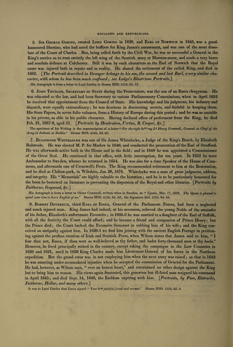 5. Sir George Goring, created Lord Goring in 1629, and Earl of Norwich in 1645, was a good- humoured libertine, who had acted the buffoon for King James’s amusement, and was one of the most disso¬ lute of the Court of Charles. But, being called forth by the Civil War, he was so successful a General in the King’s service as to rout entirely the left wing of the Scottish army at Marston-moor, and made a very brave and resolute defence at Colchester. Still it was by such characters as the Earl of Norwich that the Royal cause was injured both in repute and in reality. He shared the retirement of the exiled King, and died in 1662. [The Portrait described in Granger belongs to his son, the second and last Earl, a very similar cha¬ racter, with whom he has been much confused; see Lodge's Illustrious Portraits.] His Autograph is from a letter to Lord Fairfax in Sloane MSS. 1519, fol. 12. 6. John Thurloe, Secretary of State during the Protectorate, was the son of an Essex clergyman. He was educated to the law, and had been Secretary to various Parliamentary Commissions, when in April 1652 he received that appointment from the Council of State. His knowledge and his judgment, his industry and dispatch, were equally extraordinary; he was dextrous in discovering secrets, and faithful in keeping them. His State Papers, in seven folio volumes, form a History of Europe during this period; and he was as amiable in his private, as able in his public character. Having declined offers of preferment from the King, he died Feb. 21, 1667-8, aged 51. [Portraits by Houbraken, Vertue, R. Cooper, $c.] The specimen of his Writing is the superscription of a letter41 For the right hoblc my Ld Henry Cromwell, Comand. in Chief of the Army in Ireland, at Dublin. Slcane MSS. 4166, fol. 49. 7. Bulstrode Whitelocke was son of Sir James Whiteloeke, a Judge of the King’s Bench, by Elizabeth Bulstrode. He was elected M. P. for Marlow in 1640, and conducted the prosecution of the Earl of Strafford. He was afterwards active both in the House and in the field; and in 1648 he was appointed a Commissioner of the Great Seal. He continued in that office, with little interruption, for ten years. In 1653 he went Ambassador to Sweden, whence he returned in 1654. He was also for a time Speaker of the House of Com¬ mons, and afterwards one of Cromwell’s Peers. The King recommended retirement to him at the Restoration, and he died at Chilton-park, in Wiltshire, Jan. 28, 1676. Whitelocke was a man of great judgment, address, and integrity. His “ Memorials” are highly valuable to the historian ; and he is to be particularly honoured for the boon he bestowed on literature in preventing the dispersion of the Royal and other libraries. [Portraits by Faithorne, Gay wood, £fc.] His Autograph is from a letter to Oliver Cromwell, written when in Sweden, at “ Upsale, Mar. 17, 1653. The Queen is pleased to spend some time to learn English of me'.' Sloane MSS. 4156, fol. 92; the Signature ibid. 1519, fol. 65. 8. Robert Devereux, third Earl of Essex, General of the Parliament Forces, had been a neglected and much injured man. King James had indeed, at his accession, relieved the young Noble of the attainder of his father, Elizabeth’s unfortunate Favourite ; in 1605-6 he was married to a daughter of the Earl of Suffolk, with all the festivity the Court could afford; and he became a friend and companion of Prince Henry: but the Prince died; the Court backed the Favourite Somerset in robbing him of his wife; and the King con¬ ceived an antipathy against him. In 1620-1 we find him joining with the ancient English Peerage in petition¬ ing against the profuse creation of Irish and Scottish Peers, when Wilson states that James said to him, “ I fear thee not, Essex, if thou wert as well-beloved as thy father, and hadst forty-thousand men at thy heels.” However, he lived principally retired in the country, except taking the campaigns in the Low Countries in 1620 and 1621, until in 1639 King Charles made him Lieutenant-General of his forces in the Northern expedition. But the grand error was in not employing him when the next army was raised ; so that in 1642 he was smarting under accumulated injustice when he accepted the commission of General for the Parliament. He had, however, as Wilson says, “ ever an honest heart,” and entertained no other design against the King but to bring him to reason. His views again frustrated, this generous but ill-fated man resigned his command in April 1645; and died Sept. 14, 1646, the Earldom expiring with him. [Portraits, by Pass, Elstracke, Faithorne, Hollar, and many others.] It was to Lord Fairfax that Essex signed “ Your lo'P faithfulfrend and servant. Sloane MSS. 1519, fol. 9.