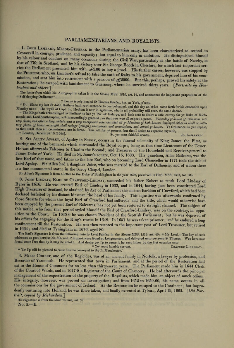 PARLIAMENTARIANS AND ROYALISTS. J°hn PAMBARi, Major-General in the Parliamentarian army, has been characterized as second to Cromwell in courage, prudence, and capacity; but equal to him only'in ambition. He distinguished himself J ; 1S/^Ur c C<?nJl11Ct °n many occasions during the Civil War, particularly at the battle of Naseby, at at of fife in Scotland, and by his victory over Sir George Booth in Cheshire, for which last important ser- vice t le ar lament presented him with ,^100 to buy a jewel. His further career, however, was stopped by le rotector, w 10, on ambart s refusal to take the oath of fealty to his government, deprived him of his com¬ mission, an sent 1m into retirement with a pension of ^2000. But this, perhaps, proved his safety at the estoration, e escape with banishment to Guernsey, where he survived thirty years. [Portraits by Hou- braken and others.] “ Self denying<Ordinance’’S ^Ut°^Fa^1 *s ta^en *s *n Sloane MSS. 1519, art. 14, and announces the important proposition of the For ye truely hon’ed Sr Thomas ffairfax, knt. at York, p’sent. n/r a ’ mCe aS*^ °„ ^ Hothom hath reed sentence to bee beheaded, and this day an order came forth for his execution upon ^.e.Xt‘ , ,6 tF^a ° a^t* *^°‘ ^ now in agitation, who in all probability will rece. the same doome. le liaSe atl ao now eged ye Parliamt to bee ye Par, of Enlarge, and hath sent to desire a safe convoy for ye Duke of Rich- non e an or out ampton, wch is accoidingly granted ; so that now wee all expect a peace. Yesterday ye housse of Commons sate e j c osse, an after a ong debate past a very unexpected vote, viz. that all yc Members of both housses imployed either in civi.ll or milli- ary p aces of onor or projitt shall resinge [resign] ther places and commissions, and attend yc housse. Ye Ordinance is yet unpast, so that untdl then all commissions are in force. This all for ye present, but that I desire to expresse myselfe, “ London, Decern, ye 10 [1644]. Sr, yor most faithfull grvant> Jo. Lambart.” 2. Sir Allen Apsley, of Apsley in Sussex, occurs in the funeral solemnity of King James the First, as bearing one of the bannerols which surrounded the Royal corpse, being at that time Lieutenant of the Tower. He was afterwards Falconer to Charles the Second; and Treasurer of the Household and Receiver-general to James Duke of York. He died in St. JamesVsquare, Oct. 15, 1683. His grandson, Allen Bathurst, was the first Earl of that name, and father to the late Earl, who on becoming Lord Chancellor in 1771 took the title of Lord Apsley. Sir Allen had a daughter Joice, who was married to the Earl of Dalhousie, and of whom there is a fine monumental statue in the Savoy Chapel, London. Sir Allen’s Signature is from a letter to the Duke of Buckingham in the year 1623, preserved in Harl. MSS. 1581, fol. 304. 3. John Lindsay, Earl of Crawford-Lindsay, succeeded his father Robert as tenth Lord Lindsay of Byres in 1616. He was created Earl of Lindsay in 1633, and in 1644, having just been constituted Lord High Treasurer of Scotland, he obtained by Act of Parliament the ancient Earldom of Crawford, which had been declared forfeited by his distant kinsman, the head of his family. This injustice was afterwards confirmed by those Stuarts for whom the loyal Earl of Crawford had suffered; and the title, which would otherwise have been enjoyed by the present Earl of Balcarras, has not yet been restored to its right channel. The subject of this notice, who from that period styled himself the Earl of Crawford-Lindsay, was on the contrary, in oppo¬ sition to the Court. In 1645-6 he was chosen President of the Scottish Parliament; but he was deprived of his offices for engaging for the King’s rescue in 1648. In 1651 he was taken prisoner; and he endured along confinement till the Restoration. He was then restored to the important post of Lord Treasurer, but retired in 1664; and died at Tyningham in 1676, aged 80. The Earls Signature is from the following note to Lord Fairfax in the Sloane MSS. 1519, art. 40: “ My Lord,—The key of such addresses as past betwixt his Ma. and P. Rupert were found at Longmarston, and delivered unto yor sone Sr Thomas. Wee have now found some 1 res that by it may be unlokt. And desire yor l’p to cause it be sent hither by the first occasion unto “ Yor most humble servant, Crafurd-Lindesay. “ Yor l’p will be pleased to cause this be conveyed to the L. Manchester.” 4. Miles Corbet, one of the Regicides, was of an ancient family in Norfolk, a lawyer by profession, and Recorder of Yarmouth. He represented that town in Parliament, and at the period of the Restoration had sat in the House of Commons for no less than thirty-seven years. The Parliament made him in 1644 Clerk of the Court of Wards, and in 1647-8 a Registrar of the Court of Chancery. He had afterwards the principal management of the sequestration of the property of the Royalists, which made him an object of much odium. His integrity, however, was proved on investigation; and from 1652 to 1659-60, his name occurs in all the commissions for the government of Ireland. At the Restoration he escaped to the Continent; but impru¬ dently venturing into Holland, he was there taken, and finally executed at Tyburn, April 19, 1662. [Old Por¬ trait, copied by Richardson.] His Signature is from the same volume, art. 52. No. 5.—E.