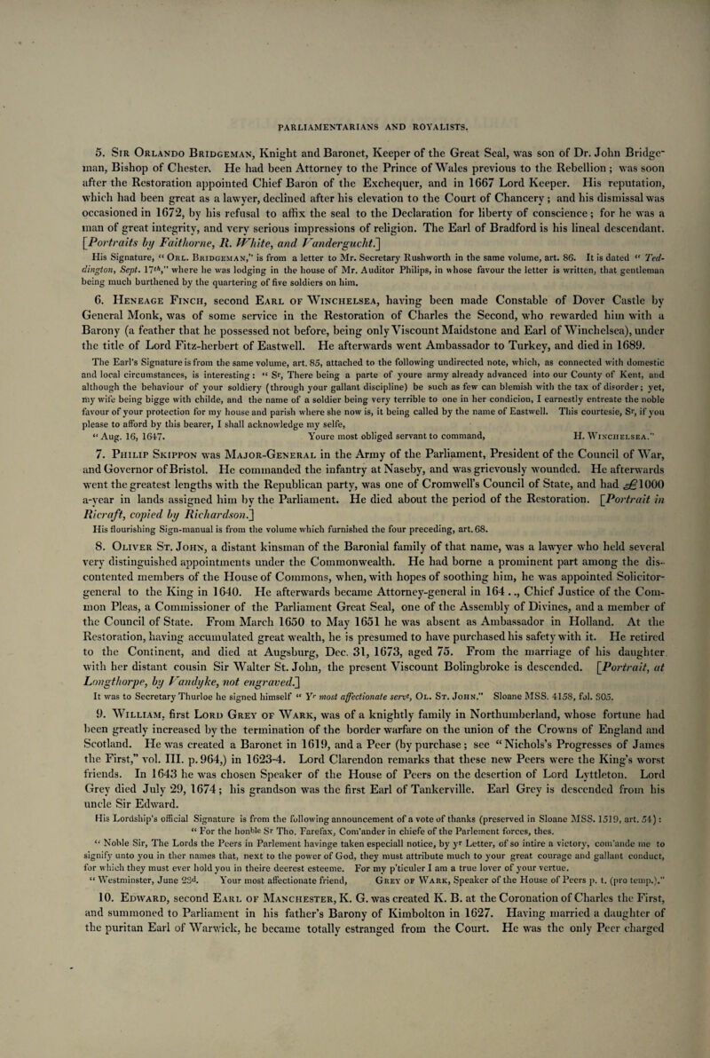 5. Sir Orlando Bridgeman, Knight and Baronet, Keeper of the Great Seal, was son of Dr. John Bridge man, Bishop of Chester. He had been Attorney to the Prince of Wales previous to the Rebellion ; was soon after the Restoration appointed Chief Baron of the Exchequer, and in 1667 Lord Keeper. His reputation, which had been great as a lawyer, declined after his elevation to the Court of Chancery ; and his dismissal was occasioned in 1672, by his refusal to affix the seal to the Declaration for liberty of conscience; for he was a man of great integrity, and very serious impressions of religion. The Earl of Bradford is his lineal descendant. [.Portraits by Faithorne, R. White, and Vandergucht.] His Signature, “ Orl. Bridgeman,” is from a letter to Mr. Secretary Rushworth in the same volume, art. 86. It is dated “ Ted- dington, Sept. 17th,” where he was lodging in the house of Mr. Auditor Philips, in whose favour the letter is written, that gentleman being much burthened by the quartering of five soldiers on him. 6. Heneage Finch, second Earl of Winchelsea, having been made Constable of Dover Castle by General Monk, was of some service in the Restoration of Charles the Second, who rewarded him with a Barony (a feather that he possessed not before, being only Viscount Maidstone and Earl of Winchelsea), under the title of Lord Fitz-herbert of Eastwell. He afterwards went Ambassador to Turkey, and died in 1689. The Earl’s Signature is from the same volume, art. 85, attached to the following undirected note, which, as connected with domestic and local circumstances, is interesting: “ Sr, There being a parte of youre army already advanced into our County of Kent, and although the behaviour of your soldiery (through your gallant discipline) be such as few can blemish with the tax of disorder; yet, rhy wife being bigge with childe, and the name of a soldier being very terrible to one in her condicion, I earnestly entreate the noble favour of your protection for my house and parish where she now is, it being called by the name of Eastwell. This courtesie, Sr, if you please to afford by this bearer, I shall acknowledge my selfe, “Aug. 16, 1647. Youre most obliged servant to command, H. Winchelsea. 7. Philip Skippon was Major-General in the Army of the Parliament, President of the Council of War, and Governor of Bristol. He commanded the infantry atNaseby, and was grievously wounded. He afterwards went the greatest lengths with the Republican party, was one of Cromwell’s Council of State, and had ,^=1000 a-year in lands assigned him by the Parliament. He died about the period of the Restoration. [Portrait in Ricraft, copied by Richardson.] His flourishing Sign-manual is from the volume which furnished the four preceding, art. 68. 8. Oliver St. John, a distant kinsman of the Baronial family of that name, was a lawyer who held several very distinguished appointments under the Commonwealth. He had borne a prominent part among the dis¬ contented members of the House of Commons, when, with hopes of soothing him, he was appointed Solicitor- general to the King in 1640. He afterwards became Attorney-general in 164 .., Chief Justice of the Com¬ mon Pleas, a Commissioner of the Parliament Great Seal, one of the Assembly of Divines, and a member of the Council of State. From March 1650 to May 1651 he was absent as Ambassador in Holland. At the Restoration, having accumulated great wealth, he is presumed to have purchased his safety with it. He retired to the Continent, and died at Augsburg, Dec. 31, 1673, aged 75. From the marriage of his daughter, with her distant cousin Sir Walter St.John, the present Viscount Bolingbroke is descended. [Portrait, at Longthorpe, by Vandyke, not engraved^ It was to Secretary Thurloe he signed himself “ Yr most affectionate servf, Ol. St. John.” Sloane MSS. 4158, fol. S05. 9. William, first Lord Grey of Wark, was of a knightly family in Northumberland, whose fortune had been greatly increased by the termination of the border warfare on the union of the Crowns of England and Scotland. He was created a Baronet in 1619, and a Peer (by purchase ; see “Nichols’s Progresses of James the First,” vol. III. p.964,) in 1623-4. Lord Clarendon remarks that these new Peers were the King’s worst friends. In 1643 he was chosen Speaker of the House of Peers on the desertion of Lord Lyttleton. Lord Grey died July 29, 1674; his grandson was the first Earl of Tankerville. Earl Grey is descended from his uncle Sir Edward. His Lordship’s official Signature is from the following announcement of a vote of thanks (preserved in Sloane MSS. 1519, art. 54): “ For the honble Sr Tho. Farefax, Com'ander in chiefe of the Parlement forces, thes. “ Noble Sir, The Lords the Peers in Parlement havinge taken especiall notice, by yr Letter, of so intire a victory, com'ande rue to signify unto you in ther names that, next to the power of God, they must attribute much to your great courage and gallant conduct, for which they must ever hold you in theire deerest esteeme. For my p’ticuler I am a true lover of your vertue. “ Westminster, June 23d. Your most affectionate friend, Grey of Wark, Speaker of the House of Peers p. t. (pro temp.).” 10. Edward, second Earl of Manchester, K. G. was created K. B. at the Coronation of Charles the First, and summoned to Parliament in his father’s Barony of Kimbolton in 1627. Having married a daughter of the puritan Earl of Warwick, he became totally estranged from the Court. He was the only Peer charged