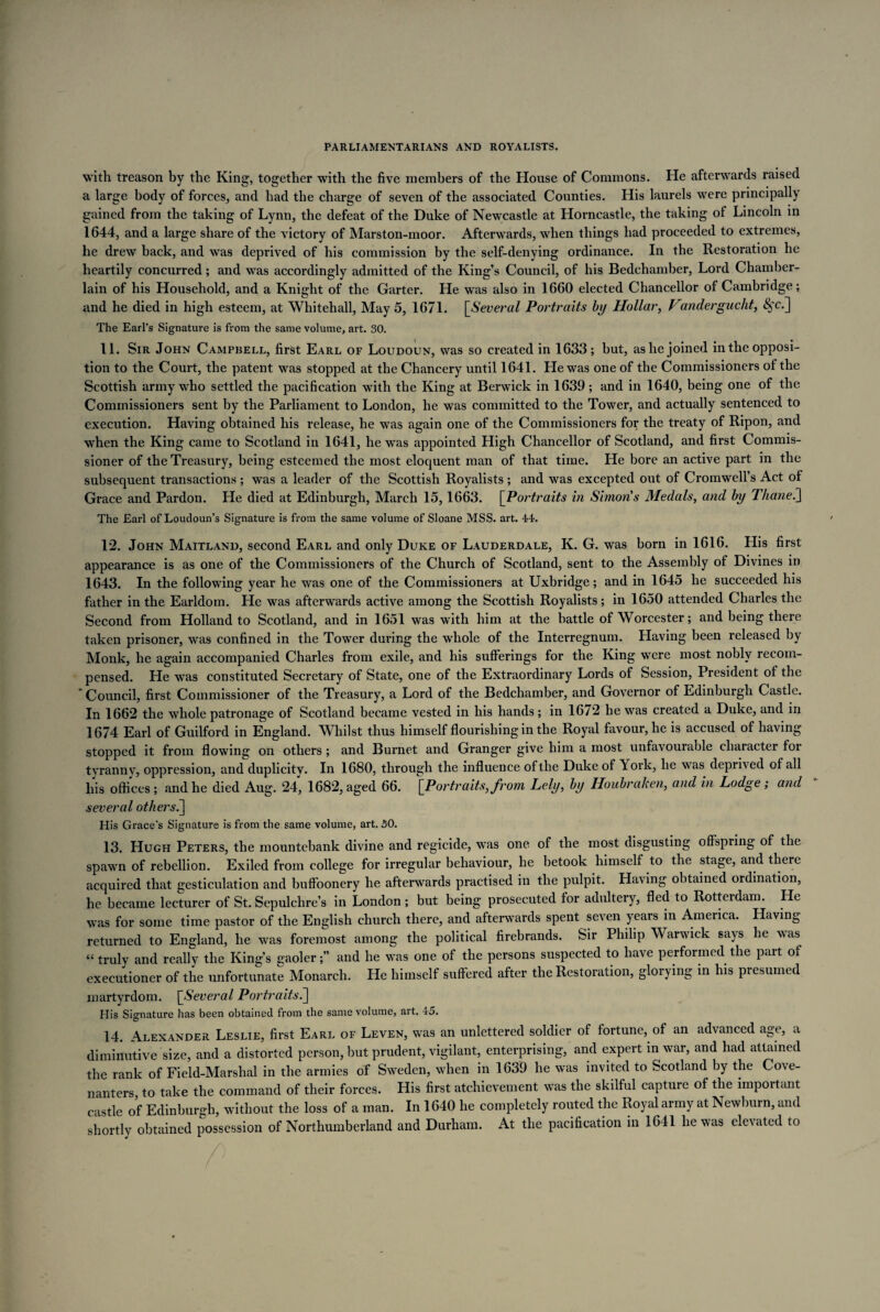 with treason by the King, together with the five members of the House of Commons. He afterwards raised a large body of forces, and had the charge of seven of the associated Counties. His laurels were principally gained from the taking of Lynn, the defeat of the Duke of Newcastle at Horncastle, the taking of Lincoln in 1644, and a large share of the victory of Marston-moor. Afterwards, when things had proceeded to extremes, he drew back, and was deprived of his commission by the self-denying ordinance. In the Restoration he heartily concurred; and was accordingly admitted of the King’s Council, of his Bedchamber, Lord Chamber- lain of his Household, and a Knight of the Garter. He was also in 1660 elected Chancellor of Cambridge; and he died in high esteem, at Whitehall, May 5, 1671. [Several Portraits by Hollar, Vandergucht, <§,t.] The Earl’s Signature is from the same volume, art. 30. 11. Sir John Campbell, first Earl of Loudoun, was so created in 1633; but, as he joined in the opposi¬ tion to the Court, the patent was stopped at the Chancery until 1641. He was one of the Commissioners of the Scottish army who settled the pacification with the King at Berwick in 1639; and in 1640, being one of the Commissioners sent by the Parliament to London, he was committed to the Tower, and actually sentenced to execution. Having obtained his release, he was again one of the Commissioners for the treaty of Ripon, and when the King came to Scotland in 1641, he was appointed High Chancellor of Scotland, and first Commis¬ sioner of the Treasury, being esteemed the most eloquent man of that time. He bore an active part in the subsequent transactions ; was a leader of the Scottish Royalists ; and was excepted out of Cromwell’s Act of Grace and Pardon. He died at Edinburgh, March 15,1663. [Portraits in Simon's Medals, and by Thane.] The Earl of Loudoun’s Signature is from the same volume of Sloane MSS. art. 44. 12. John Maitland, second Earl and only Duke of Lauderdale, K. G. was born in 1616. His first appearance is as one of the Commissioners of the Church of Scotland, sent to the Assembly of Divines in 1643. In the following year he was one of the Commissioners at Uxbridge; and in 1645 he succeeded his father in the Earldom. He was afterwards active among the Scottish Royalists; in 1650 attended Charles the Second from Holland to Scotland, and in 1651 was with him at the battle of Worcester; and being there taken prisoner, was confined in the Tower during the whole of the Interregnum. Having been released by Monk, he again accompanied Charles from exile, and his sufferings for the King were most nobly recom¬ pensed. He was constituted Secretary of State, one of the Extraordinary Lords of Session, President of the  Council, first Commissioner of the Treasury, a Lord of the Bedchamber, and Governor of Edinburgh Castle. In 1662 the whole patronage of Scotland became vested in his hands; in 16/2 he was created a Duke, and in 1674 Earl of Guilford in England. Whilst thus himself flourishing in the Royal favour, he is accused of having stopped it from flowing on others; and Burnet and Granger give him a most unfavourable character for tyranny, oppression, and duplicity. In 1680, through the influence of the Duke of York, he was deprived of all his offices ; and he died Aug. 24, 1682, aged 66. [Portraits, from Lely, by Iloubraken, and in Lodge; and several others7\ His Grace's Signature is from the same volume, art. 50. 13. Hugh Peters, the mountebank divine and regicide, was one of the most disgusting offspring of the spawn of rebellion. Exiled from college for irregular behaviour, he betook himself to the stage, and there acquired that gesticulation and buffoonery he afterwards practised in the pulpit. Having obtained ordination, he became lecturer of St. Sepulchre’s in London ; but being prosecuted for adultery, fled to Rotterdam. He was for some time pastor of the English church there, and afterwards spent seven years in America. Having returned to England, he was foremost among the political firebrands. Sir Philip Warwick says he was “ truly and really the King’s gaoler;” and he was one of the persons suspected to have performed the part of executioner of the unfortunate Monarch. He himself suffered after the Restoration, glorying in his presumed martyrdom. [Several Portraits.] His Signature has been obtained from the same volume, art. 45. 14. Alexander Leslie, first Earl of Leven, was an unlettered soldier of fortune, of an advanced age, a diminutive size, and a distorted person, but prudent, vigilant, enterprising, and expert in war, and had attained the rank of Field-Marshal in the armies of Sweden, when in 1639 he was invited to Scotland by the Cove¬ nanters, to take the command of their forces. His first atchievement was the skilful capture of the important castle of Edinburgh, without the loss of a man. In 1640 he completely routed the Royal army at Newburn, and shortly obtained possession of Northumberland and Durham. At the pacification in 1641 he was elevated to