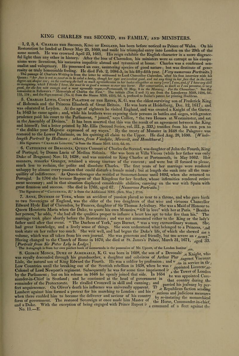 KING CHARLES the SECOND, his FAMILY, and MINISTERS. T, 5 ’ ' Charles the Second, King of England, has been before noticed as Prince of Wales. On bis estoration he landed at Dover May 25, 1660, and made bis triumphal entry into London on the 29th of the same mont • ■was crowned April 23, 1661. His reign exhibits the English character in a more disgrace- u ig t an any other in history. After the loss of Clarendon, his ministers were as corrupt as his compa¬ nions were licentious, his measures impolitic abroad and tyrannical at home. Charles was a confirmed sen- sua ist and voluptuary. He possessed an easy, sauntering species of good nature; but was destitute of gene- rosity or tru y ^onourable feeling. He died Feb. 2, 1684-5, in his fifty-fifth year. [Very numerous Portraits. 1 ie passage o ai es s liting is hom the letter he addressed to Lord Chancellor Clarendon, after his first interview with his ueen . lev Jacc is not so exact as to be ceded a beuty> though her eyes are excelent good, and not any thing in her face that in the least c egree can s oqueone; on t le cont? ary she hath as much agreeablenesse in her lookes altogether as euery [ever] I saxv, and, if I have any skill in visiognimy,which 1 thmke I have, she must be as good a woman as ever was borne. Her conversation, as much as I can perceave, is vent good, for she has witt enough and[ a most agreeable voyse.—Portsmouth, 21 May, 8 in the Morning. For the Chancelour. See the [““fln Fell°wess ■ Memorials of Charles the First.” The initials (Nos. 2 and 3) are from the Lansdowne MSS. 1236, fol. 133, 134 ; and the Sign-manual (No. 4) from the Sloane MSS. 4293, fol. 4, prefixed to Butler’s patent for printing Hudibras. 5- Charles Lewis, Count Palatine of the Rhine, K. G. was the eldest surviving son of Frederick King of Bohemia and the Princess Elizabeth of Great Britain. He was born at Heidelberg, Dec. 12, 1617; and was educated at Leyden. At the age of eighteen he visited England, and was created a Knight of the Garter. In 1643 he came again ; and, while his brothers were exposing their persons in battles and sieges, with greater prudence paid his court to the Parliament, “joined,” says Collier, “ the two Houses at Westminster, and sat in the Assembly of Divines. It has been asserted that this was the result of an agreement between the King and himself; but a letter printed by Mr. Ellis (Second Series, vol. III. p. 333,) testifies from his own pen to “ the dislike your Majestie expressed of my wayes.” By the treaty of Munster in 1648 the Palsgrave was restored to the Lower Palatinate, on his quitting all claim to the Upper. He died Aug. 28,1680. \JVhole- length Portrait by Hollrnan; others, from Vandyke, Mirevelt, and HondthursQ His Signature “ Charles Lodovic,” is from the Sloane MSS. 1519, fol. 93. 6. Catherine of Braganza, Queen Consort of Charles the Second, was daughter of John the Fourth, King of Portugal, by Donna Lucia of Medina Sidonia. She was born at Villa Vicosa (while her father was only Duke of Braganza) Nov. 15, 1638; and was married to King Charles at Portsmouth, in May 1662. Her manners, remarks Granger, retained a strong tincture of the convent; and were but ill formed to please, much less to reclaim, the polite and dissolute Charles. The first years of her marriage were rendered unhappy by almost every passion that could disturb a female mind; but at length she sunk into all the tran¬ quillity of indifference. As Queen-dowager she resided at Somerset-house until 1692, when she returned to Portugal. In 1704 she became Regent of that Kingdom for her brother, whose infirmities rendered retire¬ ment necessary; and in that situation displayed considerable abilities, carrying on the war with Spain with great firmness and success. She died in 1705, aged 67. \_Numerous Portraits.] The Signature of “ Catiierina, R. is from the Additional MSS. (Brit. Mus.) 5716. 7. Anne, Duchess of York, whom an accident of passion placed so near to a throne, and who gave birth to two Sovereigns of England, was the elder of the two daughters of that wise and virtuous Chancellor Edward Hyde Earl of Clarendon, by Frances, daughter of Sir Thomas Aylesbury. She was a Maid of Honour to Queen Henrietta Maria when the Duke, to quote his own Memoirs, “fell in love” with her at Paris. “Besides her person,” he adds, “ she had all the qualities proper to inflame a heart less apt to take fire than his.” The marriage took place shortly before the Restoration; and was not announced either to the King or the lady’s father until after that event. “ The Duchess of York,” says Burnet, “ was a very extraordinary woman. She. had great knowledge, and a lively sense of things. She soon understood what belonged to a Princess, r,n(J took state on her rather too much. She writ well, and had begun the Duke’s life, of which she shewed me jj, volume, which was all taken from his own journal. She was generous and friendly, but too severe an c nemy.” Having changed to the Church of Rome in 1670, she died at St. James’s Palace, March 31, 1671, d0.ed. 33, [Portrait from Sir Peter Lely in Lodge.] The Autograph is from her own pocket-book of memoranda in the possession of Mr. Upcott, of the London Institut’ jCn 8. George Monck, Duke of Albemarle, K. G. was born in 1608, the son of a Devonshi’ ,e x^ni^ht who was royally descended through his grandmother, a daughter and coheiress of Arthur Plar tao.enet Viscount Lisle, the natural son of King Edward the Fourth. He was a soldier by profession ; and v service in th' > Low Countries until the breaking out of the Scottish rebellion in 1638, when he was ? pi:)0{nted Lieutena nt- Colonel of Lord Newport’s regiment. Subsequently he was for some time imprisoned ir ^ q;ower 0f London by the Parliament; but on his release in 1646 he openly joined that side. In 1654 ' was appojnted Com- mander-in-Chief in Scotland; and he continued at the head of government in ^at COyntry durino- the, remainder of the Protectorate. He rivalled Cromwell in skill and cunning; and jealousy by per feet acquiescence. On Oliver’s death his influence was universally apparent. Th ,e Republican faction sendW Lambert against him formed a pretext for his marching to London: and his c- JUti(ras an(, jadicious measnre° when there enabled him to become the deliverer and saviour of his country b ^-instating the monarchical form of government. The restored Sovereign at once made him Master of Horse Commander-in and a Duke. With the exception of being engaged with Prince Rupert ir 4 command of a fleet a-ainst the No. 11.—E. c