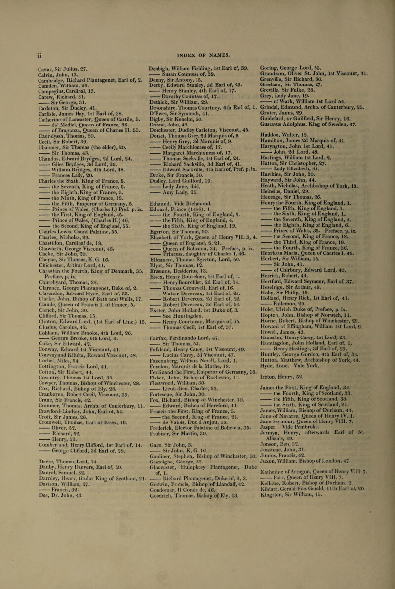 Csesar, Sir Julius, 27. Calvin, John, 13. Cambridge, Richard Plantagenet, Earl of, 2. Camden, William, 29. Campegius, Cardinal, 13. Carevv, Richard, 31. -Sir George, 31. Carleton, Sir Dudley, 41. Carlisle, James Hay, 1st Earl of, 38. Catherine of Lancaster, Queen of Castile, 5. ■ de’ Medici, Queen of France, 36. -of Braganza, Queen of Charles II. 55. Caundyssh, Thomas, 30. Cecil, Sir Robert, 39. Chaloner, Sir Thomas (the elder), 20. -Sir Thomas, 43. Chandos, Edward Brydges, 2d Lord, 24. -Giles Brydges, 3d Lord, 26. -William Brydges, 4th Lord, 48. -Frances Lady, 20. Charles the Sixth, King of France, 5. -the Seventh, King of Fi ance, 5. -the Eighth, King of France, 5. -the Ninth, King of Franee, IS. -the Fifth, Emperor of Germany, 5. -Prince of Wales, (Charles I.) Pref. p. ix. -the First, King of England, 45. - Prince of Wales, (Charles II.) 46. - the Second, King of England, 55. Charles Lewis, Count Palatine, 55. Charles, Nicholas, 29. Chastillon, Cardinal de, 18. Chaworth, George Viscount, 4S. Cheke, Sir John, 20. Cheyne, Sir Thomas, K. G. 16. Chichester, Arthur Lord, 41. Christian the Fourth, King of Denmark, 35. Preface, p. ix. Churchyard, Thomas, 32. Clarence, George Plantagenet, Duke of, 2. Clarendon, Edward Hyde, Earl of, 55. Clarke, John, Bishop of Bath and Wells, 1/. Claude, Queen of Francis 1. of France, 5. Clench, Sir John, 30. Clifford, Sir Thomas, 15. Clinton, Edward Lord, (1st Earl of Line.) 15. Clusius, Carolus, 42. Cobham, William Brooke, 4th Lord, 26. •- George Brooke, 6th Lord, 9. Coke, Sir Edward, 42. Conway, Edward 1st Viscount, 41. Conway and Kilulta, Edward Viscount, 48. Corbet, Miles, 54. Cottington, Francis Lord, 41. Cotton, Sir Robert, 44. Coventry, Thomas 1st Lord, 38. Cowper, Thomas, Bishop of Winchester, 28. Cox, Richard, Bishop of Ely, 28. Cranborne, Robert Cecil, Viscount, 39. Crane, Sir Francis, 42. Crantner, Thomas, Archb. of Canterbury, 11. Crawford-Lindsay, John, Earl of, 54. Croft, Sir James, 26. Cromwell, Thomas, Earl of Essex, 16. -Oliver, 52. -Richard, 52. -Henry, 52. Cumberland, Henry Clifford, 1st Earl of, 14. -George Clifford, 3d Earl of, 28. Dacre, Thomas Lord, 14. Danby, Henry Danvers, Earl of, 50. Danyel, Samuel, 32. Darnley, Henry, titular King of Scotland, 21. Davison, William, 27. -Francis, 32. Dee, Dr. John, 43. Denbigh, William Fielding, 1st Earl of, 39. -Susan Countess of. 39. Denny, Sir Antony, 15. Derby, Edward Stanley, 3d Earl of, 23. -Henry Stanley, 4th Earl of, 17* -Dorothy Countess of, 17- Dethick, Sir William, 29. Devonshire, Thomas Courtney, 6th Earl of, 1. D'Evves, Sir Symonds, 41. Digby, Sir Kenelm, 50. Donne, John, 43. Dorchester, Dudley Carleton, Viscount, 45. Dorset, Thomas Grey, 2d Marquis of, 9. -- Henry Grey, 3d Marquis of, 9. -Cecily Marchioness of, 17- -Margaret Marchioness of, 17. -Thomas Sackville, 1st Earl of, 24. - Richard Sackville, 3d Earl of, 41. • -Edward Sackville, 4th Earl of, Pref. p. ix. Drake, Sir Francis, 30. Dudley, Lord Guilford, 19. -Lady Jane, ibid. • -Amy Lady, 25. Edmund. Vide Richmond. Edward, Prince (1456), 1. -the Fourth, King of England, 2. -the Fifth, King of England, 4. -the Sixth, King of England, 19. Egerton, Sir Thomas, 50. Elizabeth of York, Queen of Henry VII. 3, 4. -Queen of England, S, 21. -Queen of Bohemia, 34. Preface, p. ix. -Princess, daughter of Charles I. 46. Ellesmere, Thomas Egerton, Lord, 50. Elyot, Sir Thomas, 12. Erasmus, Desiderius, 13. Essex, Henry Bourchier, 1st Earl of, 1. - Henry Bourchier, 2d Earl of, 14. -Thomas Cromwell, Earl of, 16. -Walter Devereux, 1st Earl of, 23. -Robert Devereux, 2d Earl of, 22. ■-Robert Devereux, 3d Earl of, 53. Exeter, John Holland, 1st Duke of, 3. -See Huntingdon. -Henry Courtenay, Marquis of, 15. -Thomas Cecil, 1st Earl of, 37. Fairfax, Ferdinando Lord, 47. - Sir Thomas, 53. Falkland, Henry Carey, 1st Viscount, 49. . Lucius Carey, 2d Viscount, 47. Fauconberg, William Ne\i!l, Lord, 1. Fenelon, Marquis de la Mothe, 18. Ferdinand the First, Emperor of Germany, 18. Fisher, John, Bishop of Rochester, 11. Fleetwood, William, 30. - Lieut.-Gen. Charles, 53. Fortescue, Sir John, 30. Fox, Richard, Bishop of Winchester, 10. -Edward, Bishop of Hereford, 11. Francis the First, King of France, 5. -the Second, King of France, 21. -de Valois, Due d'Anjou, IS. Frederick, Elector Palatine of Bohemia, 35. Frobiser, Sir Martin, 30. Gage, Sir John, 3. .-Sir John, K. G. 16. Gardiner, Stephen, Bishop of Winchester, 10. Gascoigne, George, 32. Gloucester, Humphrey Plantagenet, Duke of, 1. -Richard Plantagenet, Duke of, 2, 3. Godwin, Francis, Bishop of Llandaif, 42. Gondomar, 11 Conde de, 46. Goodrich, Thomas, Bishop of Ely, 13. Goring, George Lord, 53. Grandison, Oliver St. John, 1st Viscount, 41. Grenville, Sir Richard, 30. Gresham, Sir Thomas, 27. Greville, Sir Fulke, 28. Grey, Lady Jane, 19. -of Wark, William 1st Lord 54. Grindal, Edmund, Arehb. of Canterbury, 25. Gruter, Janus, 29. Guldeford, or Guilford, Sir Henry, 16. Gustavus Adolphus, King of Sweden, 47. Haddon, Walter, 12. Hamilton, James 2d Marquis of, 41. Haryngton, John 1st Lord, 41. -— John, 2d Lord, 49. Hastings, William 1st Lord, 2. Hatton, Sir Christopher, 27. ■ -Lady Elizabeth, 44. Hawkins, Sir John, 30. Hayward, Sir John, 44. Heath, Nicholas, Archbishop of York, 13. Heinsius, Daniel, 29. Heneage, Sir Thomas, 26. Henry the Fourth, King of England, 1. -the Fifth, King of England, 1. -the Sixth, King of England, 1. -the Seventh, King of England, 4. - the Eighth, King of England, 6. -Prince of Wales, 35. Preface, p. ix. -the Second, King of France, IS. -the Third, King of France, 18. •-the Fourth, King of France, 36. Henrietta Maria, Queen of Charles I. 46. Herbert, Sir William, 15. -Sir John, 41. -of Chirbury, Edward Lord, 40. Herrick, Robert, 44. Hertford, Edward Seymour, Earl of, 37, Heseliige, Sir Arthur, 49. Hoby, Sir Philip, 15. Holland, Henry Rich, 1st Earl of, 41. --Philemon, 29. Holst, Ulrich Duke of, Preface, p. ix. Hopton, John, Bishop of Norwich, 11. Horne, Robert, Bishop of Winchester, 28. Howard of Effingham, William 1st Lord, 9. Howell, James, 43. Hunsdon, Henry Carey, 1st Lord, 23. Huntingdon, John Holland, Earl of, 1. ■ - Henry Hastings, 3d Earl of, 23. Huntley, George Gordon, 4th Earl of, 33. Hutton, Matthew, Archbishop of York, 44. Hyde, Anne. Vide York. Ireton, Henry, 52. James the First, King of England, 34. -the Fourth, King of Scotland, 33. -the Fifth, King of Scotland, 33. ■ -the Sixth, King of Scotland, 21. James, William, Bishop of Durham, 41. Jane of Navarre, Queen of Henry IV. 1. Jane Seymour, Queen of Henry VIII. 7. Jasper. Vide Pembroke. Jermyn, Henry, afterwards Earl of St. Alban’s, 49. Jonson, Ben, 32. Jonstone, John, 31. Junius. Francis, 42. Juxon, William, Bishop of London, 4~. Katherine of Arragon, Queen of Henry VIII. J. -Parr, Queen of Henry VII1. 7> Kellawe, Robert, Bisbop of Durham, 2. Kildare, Gerald Fitz Gerald, 11th Earl of, 20. Kingston, Sir William, 15.