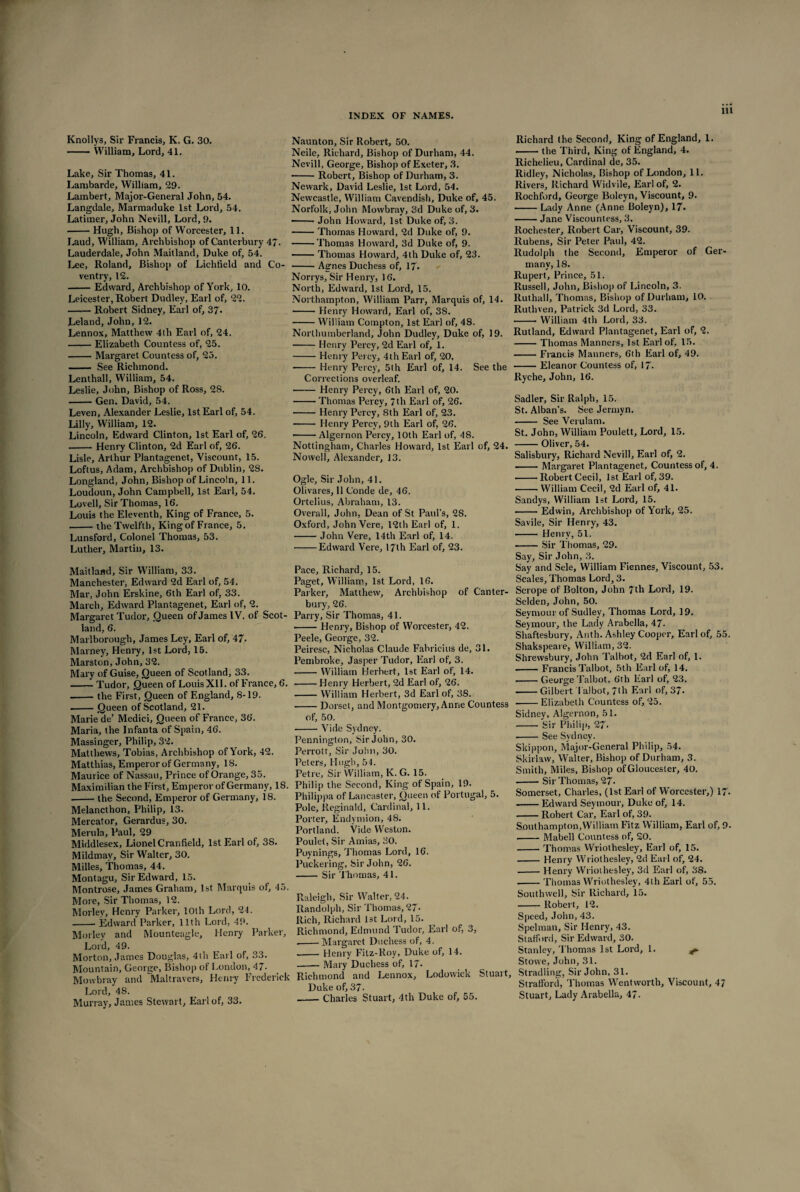 Knollys, Sir Francis, K. G. 30. —— William, Lord, 41. Lake, Sir Thomas, 41. Lambarde, William, 29. Lambert, Major-General John, 54. Langdale, Marmaduke 1st Lord, 54. Latimer, John Nevill, Lord, 9. -Hugh, Bishop of Worcester, 11. Laud, William, Archbishop of Canterbury 47. Lauderdale, John Maitland, Duke of, 54. Lee, Roland, Bishop of Lichfield and Co ventry, 12. -Edward, Archbishop of York, 10. Leicester, Robert Dudley, Earl of, 22. -Robert Sidney, Earl of, 37- Leland, John, 12. Lennox, Matthew 4th Earl of, 24. -Elizabeth Countess of, 25. -Margaret Countess of, 25. - See Richmond. Lenthall, William, 54. Leslie, John, Bishop of Ross, 28. -Gen. David, 54. Leven, Alexander Leslie, 1st Earl of, 54. Lilly, William, 12. Lincoln, Edward Clinton, 1st Earl of, 26. -Henry Clinton, 2d Earl of, 26. Lisle, Arthur Plantagenet, Viscount, 15. Loftus, Adam, Archbishop of Dublin, 28. Longland, John, Bishop of Lincoln, 11. Loudoun, John Campbell, 1st Earl, 54. Lovell, Sir Thomas, 16. Louis the Eleventh, King of France, 5. -the Twelfth, King of France, 5. Lunsford, Colonel Thomas, 53. Luther, Martin, 13. Maitland, Sir William, 33. Manchester, Edward 2d Earl of, 54. Mar, John Erskine, 6th Earl of, 33. March, Edward Plantagenet, Earl of, 2. Margaret Tudor, Queen of James IV. of Scot¬ land, 6. Marlborough, James Ley, Earl of, 47. Marney, Henry, 1st Lord, 15. Marston, John, 32. Mary of Guise, Queen of Scotland, 33. -Tudor, Queen of Louis XII. of France, 6. --the First, Queen of England, 8-19. .-Queen of Scotland, 21. Marie de’ Medici, Queen of France, 36. Maria, the Infanta of Spain, 46. Massinger, Philip, 32. Matthews, Tobias, Archbishop of York, 42. Matthias, Emperor of Germany, 18. Maurice of Nassau, Prince of Orange, 35. Maximilian the First, Emperor of Germany, IS. .-the Second, Emperor of Germany, 18. Melancthon, Philip, 13. Mercator, Gerardus, 30. Merula, Paul, 29 Middlesex, Lionel Cranfield, 1st Earl of, 38. Mildmay, Sir Walter, 30. Milles, Thomas, 44. Montagu, Sir Edward, 15. Montrose, James Graham, 1st Marquis of, 45. More, Sir Thomas, 12. Morley, Henry Parker, 10th Lord, 24. -- Edward Parker, 11th Lord, 49. Morley and Mounteagle, Henry Parker, Lord, 49. Morton, James Douglas, 4th Earl of, 33. Mountain, George, Bishop of London, 47- Mowbray and Tvialtravers, Henry Frederick Lord, 48. Murray, James Stewart, Earl of, 33. Naunton, Sir Robert, 50. Neile, Richard, Bishop of Durham, 44. Nevill, George, Bishop of Exeter, 3. • -Robert, Bishop of Durham, 3. Newark, David Leslie, 1st Lord, 54. Newcastle, William Cavendish, Duke of, 45. Norfolk, John Mowbray, 3d Duke of, 3. -- John Howard, 1st Duke of, 3. -Thomas Howard, 2d Duke of, 9. -Thomas Howard, 3d Duke of, 9. -Thomas Howard, 4th Duke of, 23. -Agnes Duchess of, 17- Norrys, Sir Henry, 16. North, Edward, 1st Lord, 15. Northampton, William Parr, Marquis of, 14. -Henry Howard, Earl of, 3S. -William Compton, 1st Earl of, 48. Northumberland, John Dudley, Duke of, 19. -Henry Percy, 2d Earl of, 1. -Henry Percy, 4th Earl of, 20, • - Henry Percy, 5th Earl of, 14. See the Corrections overleaf. -Henry Percy, 6th Earl of, 20. -Thomas Percy, 7th Earl of, 26. -Henry Percy, 8th Earl of, 23. -Henry Percy, 9th Earl of, 26. • -Algernon Percy, 10th Earl of, 48. Nottingham, Charles Howard, 1st Earl of, 24. Nowell, Alexander, 13. Ogle, Sir John, 41. Olivares, 11 Conde de, 46. Ortelius, Abraham, 13. Overall, John, Dean of St Paul’s, 2S. Oxford, John Vere, 12th Earl of, 1. -John Vere, 14th Earl of, 14. -Edward Vere, 17th Earl of, 23. Pace, Richard, 15. Paget, William, 1st Lord, 16. Parker, Matthew, Archbishop of Canter¬ bury, 26. Parry, Sir Thomas, 41. --Henry, Bishop of Worcester, 42. Peele, George, 32. Peiresc, Nicholas Claude Fabricius de, 31. Pembroke, Jasper Tudor, Earl of, 3. -William Herbert, 1st Earl of, 14. -Henry Herbert, 2d Earl of, 26. -William Herbert, 3d Earl of, 38. -Dorset, and Montgomery, Anne Countess of, 50. -Vide Sydney. Pennington, Sir John, 30. Perrott, Sir John, 30. Peters, Hugh, 54. Petre, Sir William, K. G. 15. Philip the Second, King of Spain, 19. Philippa of Lancaster, Queen of Portugal, 5. Pole, Reginald, Cardinal, 11. Porter, Endymion, 48. Portland. Vide YVeston. Poulet, Sir Amias, 30. Poynings, Thomas Lord, 16. Puckering, Sir John, 26. -Sir Thomas, 41. Raleigh, Sir Walter, 24. Randolph, Sir Thomas, 27- Ilich, Richard 1st Lord, 15. Richmond, Edmund Tudor, Earl of, 3, ■-Margaret Duchess of, 4. - Henry Fitz-Roy, Duke of, 14. -Mary Duchess of, 17- Richmond and Lennox, Lodowick Stuart, Duke of, 37. -Charles Stuart, 4th Duke of, 55. Richard the Second, King of England, 1. -the Third, King of England, 4. Richelieu, Cardinal de, 35. Ridley, Nicholas, Bishop of London, 11. Rivers, Richard Widvile, Earl of, 2. Rochford, George Boleyn, Viscount, 9. -Lady Anne (Anne Boleyn), 17. -Jane Viscountess, 3. Rochester, Robert Car, Viscount, 39. Rubens, Sir Peter Paul, 42. Rudolph the Second, Emperor of Ger¬ many, 18. Rupert, Prince, 51. Russell, John, Bishop of Lincoln, 3. Ruthall, Thomas, Bishop of Durham, 10. Rutliven, Patrick 3d Lord, 33. -William 4th Lord, 33. Rutland, Edward Plantagenet, Earl of, 2. -Thomas Manners, 1st Earl of, 15. -Francis Manners, 6th Earl of, 49. -Eleanor Countess of, 17- Ryche, John, 16. Sadler, Sir Ralph, 15. St. Alban’s. See Jermyn. - See Verulam. St. John, William Poulett, Lord, 15. -Oliver, 54. Salisbury, Richard Nevill, Earl of, 2. -Margaret Plantagenet, Countess of, 4. -Robert Cecil, 1st Earl of, 39. -William Cecil, 2d Earl of, 41. Sandys, William 1st Lord, 15. -Edwin, Archbishop of York, 25. Savile, Sir Henry, 43. - Henry, 51. -Sir Thomas, 29. Say, Sir John, 3. Say and Sele, William Fiennes, Viscount, 53. Scales, Thomas Lord, 3. Scrope of Bolton, John 7th Lord, 19. Selden, John, 50. Seymour of Sudlev, Thomas Lord, 19. Seymour, the Lady Arabella, 47. Shaftesbury, Anth. Ashley Cooper, Earl of, 55. Shakspeare, William, 32. Shrewsbury, John Talbot, 2d Earl of, 1. --Francis Talbot, 5th Earl of, 14. -George Talbot, 6'th Earl of, 23. -Gilbert Talbot, 7th Earl of, 37. -Elizabeth Countess of, 25. Sidney, Algernon, 51. -Sir Philip, 27. •-See Sydney. Skippon, Major-General Philip, 54. Skirlaw, Walter, Bishop of Durham, 3. Smith, Miles, Bishop of Gloucester, 40. -Sir Thomas, 27. Somerset, Charles, (1st Earl of Worcester,) 17- .-Edward Seymour, Duke of, 14. -Robert Car, Earl of, 39. Southampton,William Fitz William, Earl of, 9. -Mabell Countess of, 20. -Thomas Wriothesley, Earl of, 15. -Henry Wriothesley, 2d Earl of, 24. -Henry Wriothesley, 3d Earl of, 38. -Thomas Wriothesley, 4th Earl of, 55. Southwell, Sir Richard, 15. -Robert, 12. Speed, John, 43. Spelman, Sir Henry, 43. Stafford, Sir Edward, 30. Stanley, Thomas 1st Lord, 1. Stowe, John, 31. Stradling, Sir John, 31. Strafford, Thomas Wentworth, Viscount, 4/ Stuart, Lady Arabella, 47.