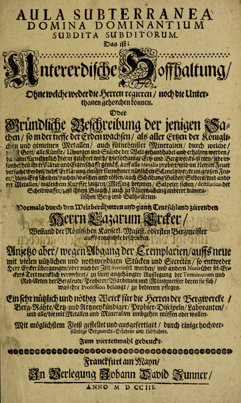 AULA SUBTERRANEA DOMINA DOMINANTIUM SUBDITA SU BDITORUM. .*******«»*«».**. *.*. * * * * ********************* *#####*»***#****»#* * * * *j* ************** offgattung/ 0§ne Wddje toe&er btt Herren regieren / no$tte Unfein tränen geborenen fonneti. iDbct rimWffie iiefjgceilHinö Per jeniiien f$& eben unC> gemeinen Metallen/ aud) furnebmfter Mineralien/ trnrd) roeicoe/ • T@ctt/alle&unjTe/ Ubiingenunb@tdnbebet Söc(t^anM)at?ctimbirI)alrmweri>en/ ba amTurnefynticb hierin gclefjret wie fotffaroge ©i%imb ©ergnweffc^rten/ jebe in* fottbettyett ti)rer$£aturunb(£igenfcbafft gemaf; «uff alle Mctaiia prebitt/tmb im Hemenjeuet wrfucfK roerben/nebft Igrtrng einiger fumebmer n^licben^melmn evc& im grpgenSeu* tr/3tcm ©r$ fcbciben/pud)aVHmf(bmtmbr6ltcrt/au(b @d)cibung©olbeg/©ilber$/tmb anbe* m SSitta Um/ ingfcicbcm ftupffet jaigern/ SKejfmg brennen / öalpetct fteben / dcftiiation bes 0cbeibwaffer/unb ifjrcm SSmu®/ aud) $u 9 ta$macbtmganberet mincra« lijtym $8erg?ttn6 ©afe^tfem ectntgap’umÄrfec/ SSBeiiant» bet Diömifcben Äooferl. OTajefl. obetflen Sergtneifiec aup <mtl icbtfe befd) rieben- mit Wien uüpefeen unb m>tt)twn&igen ©tuefen unb ©ecreten / fo tntmebet £err (Jrcf’erübergangen/obcr bet Seit invendrt worben/ itnb anbern Notis#er febCFr** efet* £ertmercfüd) mmebm-/ jufämrangefyängtcr 2fa£leg«ng betTermmorumunb waöffjre Profeifion belangt / ju bebrenen pflegen- / 2}er$}<SRäl)te/€r$aniö 2lr$net)ftmt>iger/ ^rpbier^iitipeln/Eaboranten/ / urtb allt/bremit SNctaltcn tmb SSmeraltm um&gc^ert müfimobertboUcn- SJjit möglichem Steig geileüetunbaußgcfertiget / burc& einige boefotter* ftanbige ^enjn>Wtfg*€vTabrne unb £tebf)abcre. %l% 5«m *rierfetimai>l gebrneft* «eceoeo6$@Qciooco@o««oöooooccoeoc@o@eeo©@s»