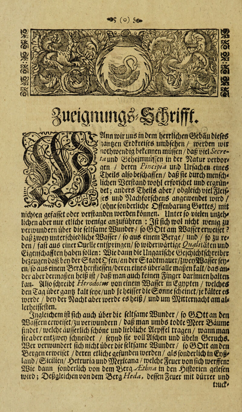 «®S (o) Sfr ;uriamma& rifff. 2lnn wir und in Dem berrlid)en 0ebau biefeS langen Srbfreifeö urabfeben / werben wir notbwenbig befennen müßen / baß Oiel Secre- ta\xnb 0ebeimnüffen infcer Statur perbor* gen / bercn Pmdpia unb Urfacben euu‘6 ?b«ilsjlfobefci)afen/ baßße Durch rnenfcb« lieben syerftanbwobl erforfebet unb ergrün* öet; anbers Shells aber/ obgleieboielSleiß i'etf unb 9tad)forfcbenS angewenbet wirb / (Dbnefonbcrlicbe Oßenbarung©ottep/ mit nidKen gefaßet ober Perßanbcit werben rtnnen. Unter fo oielen unjeb* lieben aber nur etlfebe wenige anjufübren : 3ft fiel) wol niebt wenig ju oerwunbern übet biefelffame9Bunber/ fo0Ottam SBaßererwcifet ? baßäroep unterfcbieblicbe SBaßer / foaus einem Serge/ unb / fo ju re* ben / faft aus einer ßueüe entfpringen/ fo wiberwärtige Qj^lnäUn unb €igenfd)afften baben fallen: Sißiebann bie Ungarifebe 0e|cl)id)tfcbreiber bezeugen baß bet) ber ©tabtCfen/an ber ©tabtmauer/j toeoSBaßer feß' en/foauöcinem Serg berfließen/beren eines überalle maßen falf/basati» ber aber Dermaßen beiß ift/baß man aueb feinen Singet Darinnen ballen fan. Sllfo fd)reibt Herodom oon einem Söaßcr in Sgppfen / welches ben Sag über ganß falt fepe/unb f e beißet Die (Sonne fcbeinct/je fälter es werbe / bet) ber 9lacbt aber werte eöbeiß/ unb um Sftitternacbt araal* lerbctßeßen. Ungleichem iß ßd) aueb über bie feitfame SBunber / fo 0Ott an ben 5Baßern erweifet/ju oerwunbern / baß man umbö tobte 5ßeer Säume ßnbet/welche äußerlich feböne unb liebliche Slcpßel tragen/ wannman jieabcrentjwep fdmeibet / fepnbße ooll2ifd)en unb übein 0erud)& 2ßer »erwunbert ßd)nid)t über bie feltfame 2Bunber/ fo0Ott an ben Sergen erweifet /beten etliche gefunben werben/ aldfonberlicbin€t)ß' lanb / ©teilten/ Jpetruria unb sfeefdeana / welche Seuer pon ßeb werfen: SBie bann fonberlicb oon bem serg^&/w^ in ben Jpßßorien gelefen wirb; £>eßgleid)en oon Dem Serg Heda, beßen Seuer mit Dürrer unb tmcf'