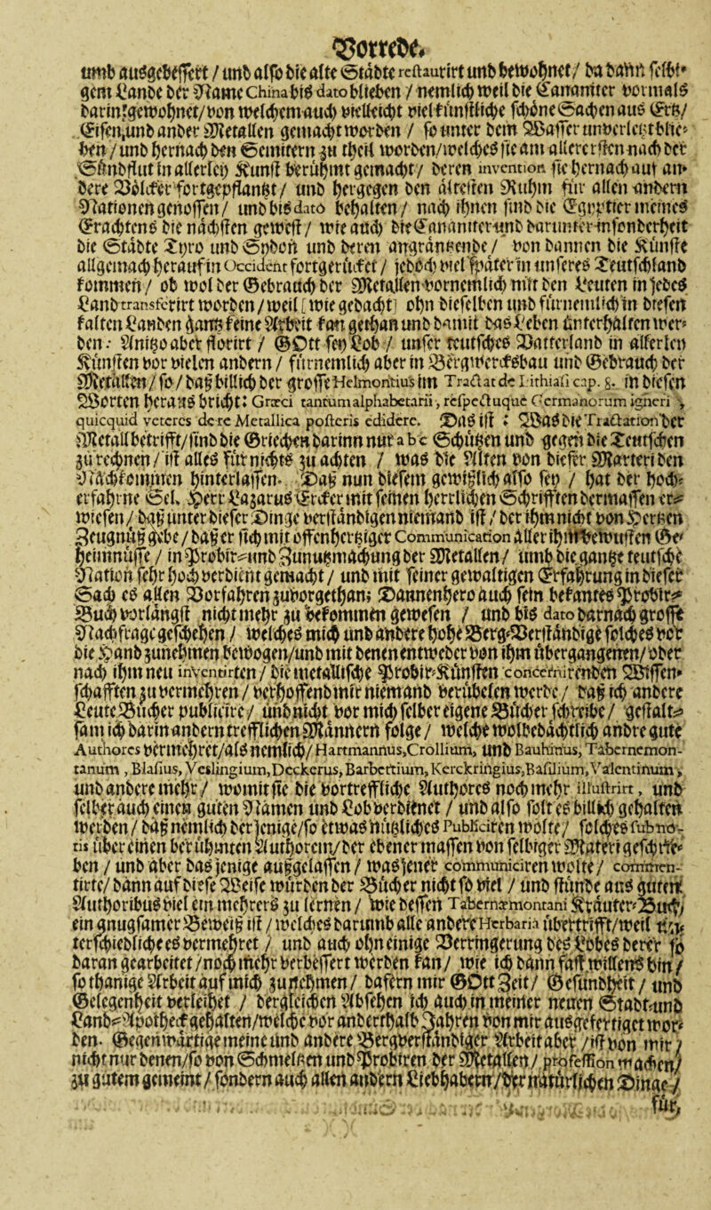 ‘Eomttf. uwb au?acf(*vrt / unb «Ifb bic alte ötiibrc reftaurirt unb beiwohnet/ ba bann (i-tbi* gern £anbc bet 3Ramc China bW dato blieben / mmlicp weil bie €arranttcr normal^ barintgewopnet/bon wclcpemaud) t»kU^i4>t tnelfünfflicpe fcpdne^acpenaus ©tö/ . ©ifm,unb anber Metallen gentaept worben / fo unter bem SBatTcrunbcrlcBtPlic» hin / unb pernaep ben 0cmitern in tpcil wcrben./weld)cO fie am allere rffen nach bet 0ünbflut in allerlei) 5Cunft berüpttttgemaept/ beren mvention fie pernaep aut am öere Filterfertgepffan^t/ unb petgegen ben dlrcfren 9\ttpm für allen unbem 9?ationcrtgcnoffcn/ unbbWdato bcpalten/ naep fl)ncn fmbbic ©grpticrmcmcg ©raepteno bie ndditfen gewefi/ wfeatfd) bie^ananifcrunbbanmrer-infcnberpeit bie 0tabtc Z\)vo unb Robert unb beten angrdnpen.be / non bannen bic ftünfre allgcmacp perauf in oeddeht fortgcrüifet / jebed) bielfpdter in tmfercö £eutfcplanb fommen/ ob wol bet ©ebraaep ber SDiefallenborncmliWmttben Leuten in ]ebe$ ^anbtransferirt warben/weil [wie gebaept] opn biefelbcnunbfürnemi'cpin brefen falten toben daiw feine Wtbeit fan gerpanunb bamit baefüben Unterhalten wer* ben.- Sfni^oabetflorirt / ©0ttfe*)£ob / unfer teutfcpcP Vatfcrlanb in alferlen 5vünf?en bor bielcn anbern / fürnemlicp aber in Vergwercfsbau unb ©ebtauep ber gDietdllm/fö / ba§billicp ber grOtTeHdmoritius im Tradatdc I ithiall cap. g. m biefen SÖOrtCU beraub brieptt Grxd tanrumalpliabetani, refpeduqu6 Gcrmanorum igheri y quiequid vctcrcs dere Metallica pofteris edidere. ^aöift l ^aObieTii&ation'bet Metall betrifft/finb bie ©rieepro barinn nur a b c 0cpü£en unb gegen bie Xcutfcf en gürecjwen/iff aücö futnieptb gu adjten / was bie Sitten uon bieftr Sftarteri ben ^idcpföirtnren pinterlaffem '£>a§ nun blefem gcwigltcpalfo fei) / pat ber pcd)< erfaptne && -.Sperr toaruS ©roter mit feinen pcrrlidjenocprifftenbermaiTener^ wiefen/ bag unter biefer £>ingc berttanbigenniemaitb ift / bet ipm nicht non fernen Jjcugnut? gebe / bager fiep mit otfcnpcrßigcr Communication Aller ipitibewtpTen ©e< peimnujTe / in^rebir^unb^unu^maepungber Metallen/ umbbiegan^eteutfepe Nation fepr poep oerbient gemalt / unb mit feiner gewaltigen ©rfaprung in biefet 0acb cs allen Votfaprcnguborgctpam £>atmenperoducp fein befanteb ^rebir^ Sucpborldngft nieptntepr gu befommta gewefen / unb bis dato barnddpgtofft Sftacpftagc gefepepen / wclcpes miep unb anbere pope •öerg^erjldnbige fokpes ncr bic #an& gunepmen bcWogen/unb mit benenentweber bon ipm übergangenen/ ober naep ipm neu inventirten / bie metalltfcpe ^robir^ünften conccmirmben ÖÖtffen* fcpajften m bcrmcpt-en / betpoffenb mir niemanb berübeten werbe / ba^ icp anbere ^eutc®ucperpublicirc/ ühbmcpt ber micpfclber eigene ^ud)et‘fd)teibe/ geffalte fant icp barm anbern trctflicpenSltdnrt ent folge/ welcpt wolbebdcptlicp anbregute Authorcs bermcpret/a(0 ncmlicp/ Hartmannus,Cröllium, Unb Bauhinus, Tabcrncmon- tanum , Blafius, Veslingium,Dcckerus> Barbcttium, Kerckringiuy,BafJium,Valcntinum, unb anbere mepr/ womit |Ie bie bortreffliepe Stutporcö neepmepr ütoftrirt, unb feiler duep einen güten tarnen unb ^obberbünet / unbalfo folt ee billkp gepalten werben/bäfncmlicpber)cnige/fo ctwag’mtßlicpegPübKcirenwölte/ folcpeefubnöv tisübereinen be'rüpmtcn^utporcm/ber ebener majfenbonfelbrger ^atetigefepffc ben / unb aber bas jenige au§gelajfcn/ wa^tenet communidren woite/ commen- tirte/ bann auf biefe ^eife würben ber SSücper nieptfo biel / unb ffünbe ang gntcit Stmporibu^biel em meprerö gu lernen / Wie bejfcn Tabemcemontani Stvduter^u^ ein gnugfamer^ewei^ iif / wclcpcö barumb alle anbere Htrbam übertrifft/weil um tcrfd)ieblicpee^bermeprct / unb aucpol)n einige Verringerung beö i?0bc$ bettr jo baran gearbeitet /noep mepr berbejTert werben fan/ w|e icp bann faft willen^ Pin f fotpanigcStrbeitdufmtcp gurtepmen/ baftrnmir ©ÖttSeit/ ©efünbpeit/unb ©elegenpeit oerleipet / berglcicpcn ^Ibfepcn icp aud) in meuler neuen 0tabtmnb ftenb^poipeif gepaiteii/weicpc nor anbertpalb 3apren bon mir atwgefertigct wor^ ben. ©egen wattige meine unb anbere Vergberftdnbtger Arbeit aber /tlfnon mir? ... ... -w, -.tx m, w für,